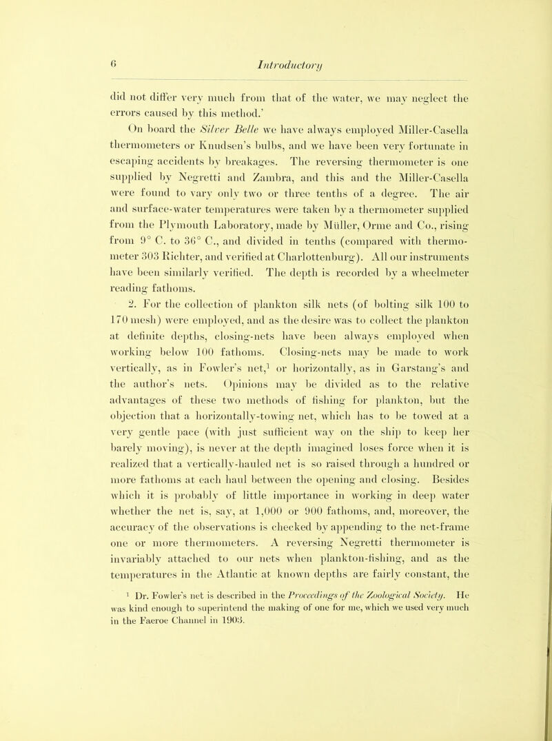 did not differ very much from that of the water, we may neglect the errors caused by this method.’ On hoard the Silver Belle we have always employed Miller-Casella thermometers or Knudsen’s bulbs, and we have been very fortunate in escaping accidents by breakages. The reversing thermometer is one supplied by Negretti and Zambra, and this and the Miller-Casella were found to vary only two or three tenths of a degree. The air and surface-water temperatures were taken by a thermometer supplied from the Plymouth Laboratory, made by Muller, Orme and Co., rising from 9° C. to 36° C., and divided in tenths (compared with thermo- meter 303 Richter, and verified at Charlottenburg). All our instruments have been similarly verified. The deptli is recorded by a wheelmeter reading fathoms. 2. For the collection of plankton silk nets (of bolting silk 100 to 170 mesh) were employed, and as the desire was to collect the plankton at definite depths, closing-nets have been always employed when working below 100 fathoms. Closing-nets may he made to work vertically, as in Fowler’s net,1 or horizontally, as in Garstang’s and the author’s nets. Opinions may he divided as to the relative advantages of these two methods of fishing for plankton, but the objection that a horizontally-towing net, which has to be towed at a very gentle pace (with just sufficient way on the ship to keep her barely moving), is never at the depth imagined loses force when it is realized that a vertically-hauled net is so raised through a hundred or more fathoms at each haul between the opening and closing. Besides which it is probably of little importance in working in deep water whether the net is, say, at 1,000 or 900 fathoms, and, moreover, the accuracy of the observations is checked by appending to the net-frame one or more thermometers. A reversing Negretti thermometer is invariably attached to our nets when plankton-fishing, and as the temperatures in the Atlantic at known depths are fairly constant, the 1 Dr. Fowler’s net is described in the Proceedings of the Zoological Society. He was kind enough to superintend the making of one for me, which we used very much in the Faeroe Channel in 1909.
