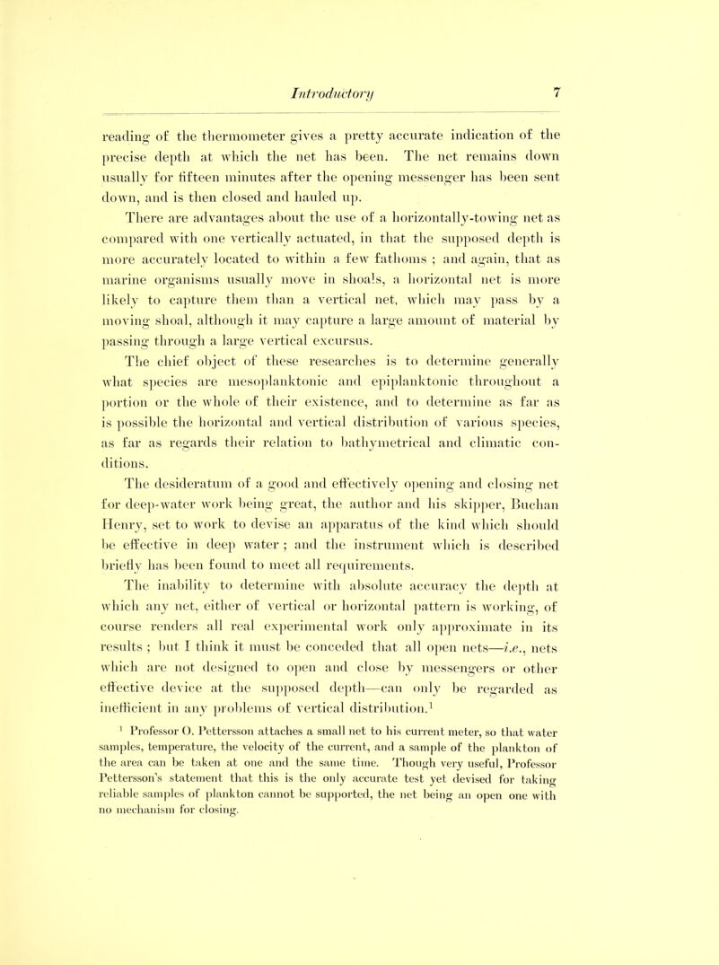 reading of the thermometer gives a pretty accurate indication of the precise depth at which the net has been. The net remains down usually for fifteen minutes after the opening messenger has been sent down, and is then closed and hauled up. There are advantages about the use of a horizontally-towing net as compared with one vertically actuated, in that the supposed depth is more accurately located to within a few fathoms ; and again, that as marine organisms usually move in shoals, a horizontal net is more likely to capture them than a vertical net, which may pass by a moving shoal, although it may capture a large amount of material by passing through a large vertical excursus. The chief object of these researches is to determine generally what species are mesoplanktonic and epiplanktonic throughout a portion or the whole of their existence, and to determine as far as is possible the horizontal and vertical distribution of various species, as far as regards their relation to bathymetrical and climatic con- ditions. The desideratum of a good and effectively opening and closing net for deep-water work being great, the author and his skipper, Buchan Henry, set to work to devise an apparatus of the kind which should be effective in deep water ; and the instrument which is described briefly has been found to meet all requirements. The inability to determine with absolute accuracy the depth at which any net, either of vertical or horizontal pattern is working, of course renders all real experimental work only approximate in its results ; but I think it must be conceded that all open nets—?'.e., nets which are not designed to open and close by messengers or other effective device at the supposed depth—can only be regarded as inefficient in any problems of vertical distribution.1 1 Professor (). Pettersson attaches a small net to his current meter, so that water samples, temperature, the velocity of the current, and a sample of the plankton of the area can be taken at one and the same time. Though very useful, Professor Pettersson’s statement that this is the only accurate test yet devised for taking reliable samples of plankton cannot be supported, the net being an open one with no mechanism for closing.