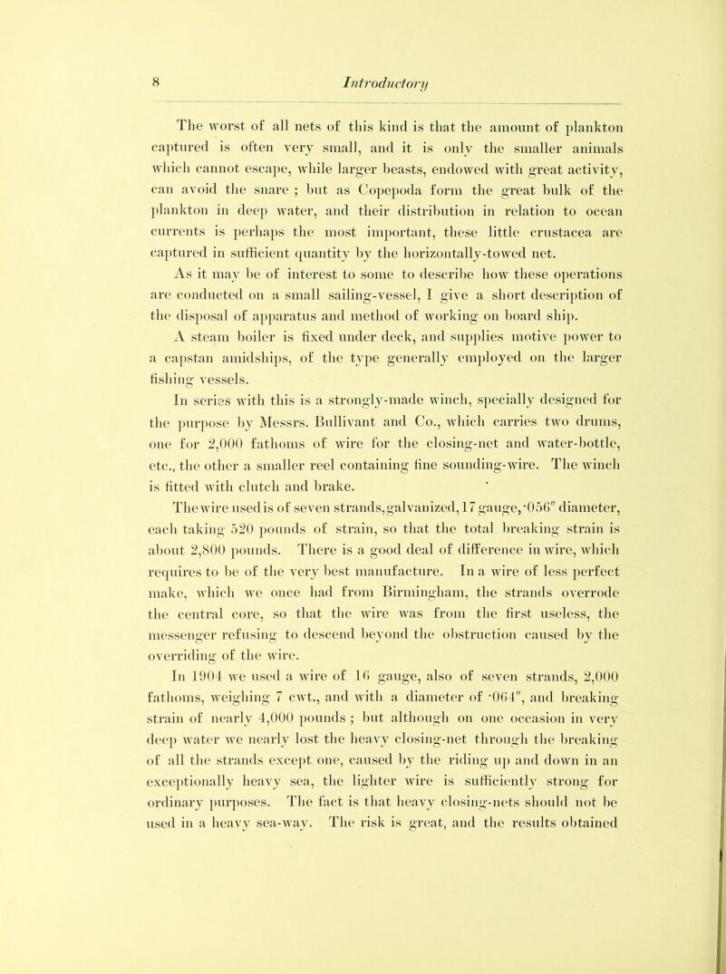 The worst of all nets of this kind is that the amount of plankton captured is often very small, and it is only the smaller animals which cannot escape, while larger beasts, endowed with great activity, can avoid the snare ; hut as Copepoda form the great hulk of the plankton in deep water, and their distribution in relation to ocean currents is perhaps the most important, these little Crustacea are captured in sufficient quantity by the horizontally-towed net. As it may be of interest to some to describe how these operations are conducted on a small sailing-vessel, I give a short description of the disposal of apparatus and method of working on hoard ship. A steam boiler is fixed under deck, and supplies motive power to a capstan amidships, of the type generally employed on the larger fishing vessels. In series with this is a strongly-made winch, specially designed for the purpose by Messrs. Bullivant and Co., which carries two drums, one for 2,000 fathoms of wire for the closing-net and water-bottle, etc., the other a smaller reel containing fine sounding-wire. The winch is fitted with clutch and brake. The wire used is of seven strands,galvanized, 17 gauge, •056 diameter, each taking 520 pounds of strain, so that the total breaking strain is about 2,800 pounds. There is a good deal of difference in wire, which requires to he of the very best manufacture. In a wire of less perfect make, which we once had from Birmingham, the strands overrode the central core, so that the wire was from the first useless, the messenger refusing to descend beyond the obstruction caused by the overriding; of the wire. In 1904 we used a wire of 16 gauge, also of seven strands, 2,000 fathoms, weighing 7 cwt., and with a diameter of *064, and breaking strain of nearly 4,000 pounds ; hut although on one occasion in very deep water we nearly lost the heavy closing-net through the breaking of all the strands except one, caused by the riding up and down in an exceptionally heavy sea, the lighter wire is sufficiently strong for ordinary purposes. The fact is that heavy closing-nets should not he used in a heavy sea-way. The risk is great, and the results obtained