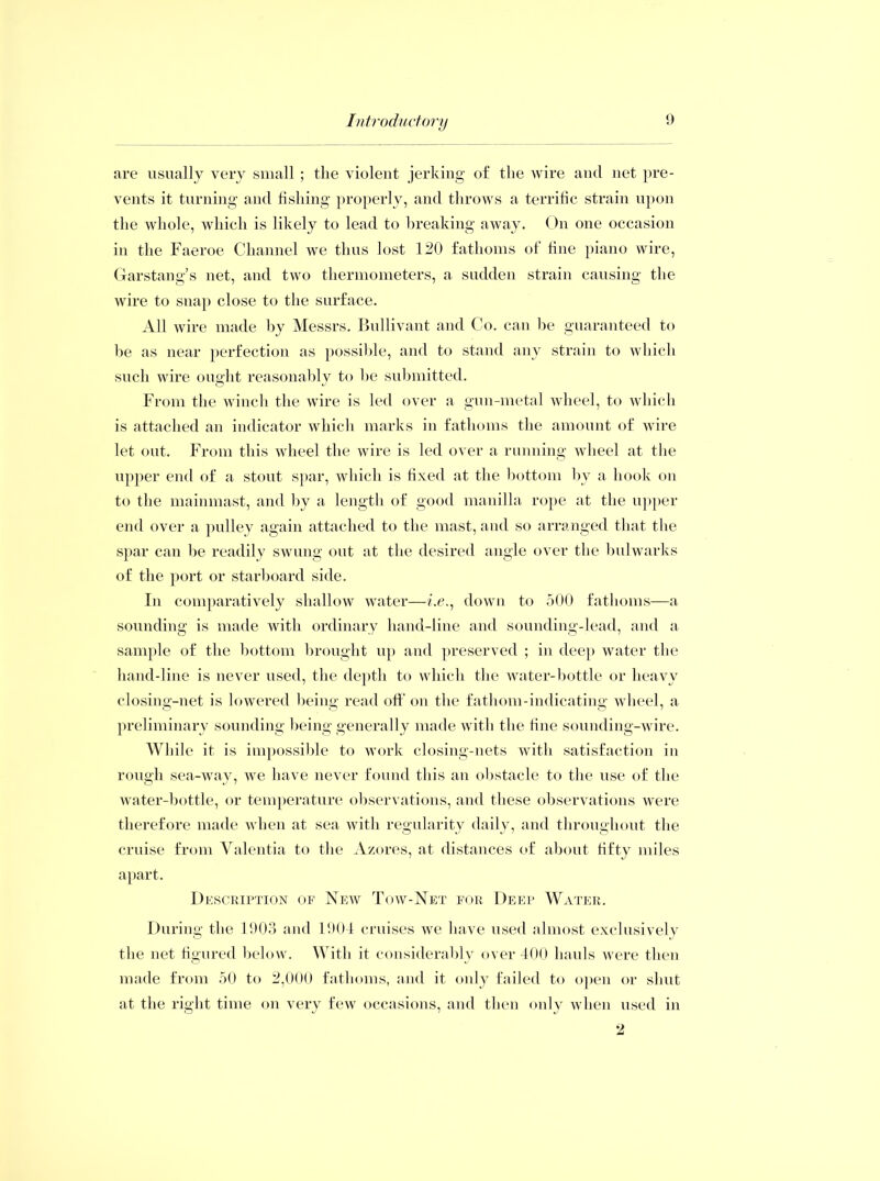 are usually very small ; the violent jerking of the wire and net pre- vents it turning and fishing properly, and throws a terrific strain upon the whole, which is likely to lead to breaking away. On one occasion in the Faeroe Channel we thus lost 120 fathoms of fine piano wire, Garstang’s net, and two thermometers, a sudden strain causing the wire to snap close to the surface. All wire made by Messrs. Bullivant and Co. can be guaranteed to be as near perfection as possible, and to stand any strain to which such wire ought reasonably to be submitted. From the winch the wire is led over a gun-metal wheel, to which is attached an indicator which marks in fathoms the amount of wire let out. From this wheel the wire is led over a running wheel at the upper end of a stout spar, which is fixed at the bottom by a hook on to the mainmast, and by a length of good manilla rope at the upper end over a pulley again attached to the mast, and so arranged that the spar can be readily swung out at the desired angle over the bulwarks of the port or starboard side. In comparatively shallow water—/.e., down to 500 fathoms—a sounding is made with ordinary hand-line and sounding-lead, and a sample of the bottom brought up and preserved ; in deep water the hand-line is never used, the depth to which the water-bottle or heavy closing-net is lowered being read off on the fathom-indicating wheel, a preliminary sounding being generally made with the fine sounding-wire. While it is impossible to work closing-nets with satisfaction in rough sea-way, we have never found this an obstacle to the use of the water-bottle, or temperature observations, and these observations were therefore made when at sea with regularity daily, and throughout the cruise from Valentia to the Azores, at distances of about fifty miles apart. Description of New Tow-Net for Deep Water. During the 1903 and 1904 cruises we have used almost exclusively the net figured below. With it considerably over 400 hauls were then made from 50 to 2,000 fathoms, and it only failed to open or shut at the right time on very few occasions, and then only when used in 2