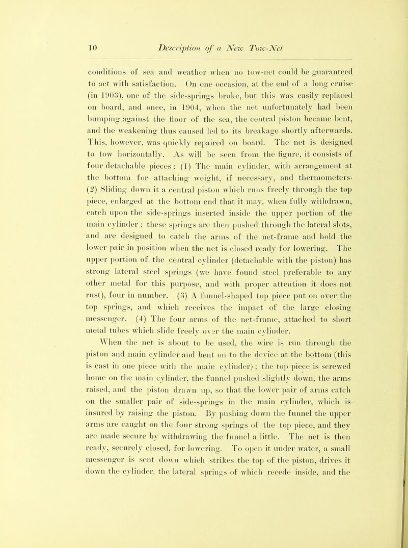 conditions of sea and weather when no tow-net could be guaranteed to act with satisfaction. On one occasion, at the end of a long cruise (in 1903), one of the side-springs broke, hut this was easily replaced on hoard, and once, in 1904, when the net unfortunately had been bumping against the Hoor of the sea, the central piston became bent, and the weakening thus caused led to its breakage shortly afterwards. This, however, was quickly repaired on board. The net is designed to tow horizontally. As will be seen from the figure, it consists of four detachable pieces: (1) The main cylinder, with arrangement at the bottom for attaching weight, if necessary, and thermometers- (2) Sliding down it a central piston which runs freely through the top piece, enlarged at the bottom end that it may, when fully withdrawn, catch upon the side-springs inserted inside the upper portion of the main cylinder ; these springs are then pushed through the lateral slots, and are designed to catch the arms of the net-frame and hold the lower pair in position when the net is closed ready for lowering. The upper portion of the central cylinder (detachable with the piston) has strong lateral steel springs (we have found steel preferable to any other metal for this purpose, and with proper attention it does not rust), four in number. (3) A funnel-shaped top piece put on over the top springs, and which receives the impact of the large closing- messenger. (4) The four arms of the net-frame, attached to short metal tubes which slide freely over the main cylinder. A hen the net is about to he used, the wire is run through the piston and main cylinder and bent on to the device at the bottom (this is cast in one piece with the main cylinder); the top piece is screwed home on the main cylinder, the funnel pushed slightly down, the arms raised, and the piston drawn up, so that the lower pair of arms catch on the smaller pair of side-springs in the main cylinder, which is insured by raising the piston. By pushing down the funnel the upper arms are caught on the four strong springs of the top piece, and they are made secure by withdrawing the funnel a little. The net is then ready, securely closed, for lowering. To open it under water, a small messenger is sent down which strikes the top of the piston, drives it down the cylinder, the lateral springs of which recede inside, and the