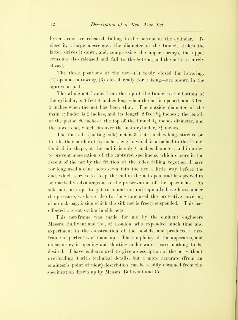 lower arms are released, falling to the bottom of the cylinder. To close it, a large messenger, the diameter of the funnel, strikes the latter, drives it down, and, compressing the upper springs, the upper arms are also released and fall to the bottom, and the net is securely closed. The three positions of the net—(1) ready closed for lowering, (2) open as in towing, (3) closed ready for raising—are shown in the figures on p. 11. The whole net-frame, from the top of the funnel to the bottom of the cylinder, is 3 feet 4 inches long when the net is opened, and 3 feet 2 inches when the net has been shut. The outside diameter of the main cylinder is 2 inches, and its length 2 feet 9-g- inches ; the length of the piston 20 inches ; the top of the funnel 4^ inches diameter, and the lower end, which fits over the main cylinder, 2|- inches. The fine silk (bolting silk) net is 3 feet fi inches long, stitched on to a leather border of inches length, which is attached to the frame. Conical in shape, at the end it is only 6 inches diameter, and in order to prevent maceration of the captured specimens, which occurs in the ascent of the net by the friction of the sides falling together, I have for long used a cane hoop sewn into the net a little way before the end, which serves to keep the end of the net open, and has proved to be markedly advantageous to the preservation of the specimens. As silk nets are apt to get torn, and not unfrequently have burst under the pressure, we have also for long now used the protective covering of a duck-bag, inside which the silk net is freely suspended. This has effected a great saving in silk nets. This net-frame was made for me by the eminent engineers Messrs. Bullivant and Co., of London, who expended much time and experiment in the construction of the models, and produced a net- frame of perfect workmanship. The simplicity of the apparatus, and its accuracy in opening and shutting under water, leave nothing to be desired. I have endeavoured to give a description of the net without overloading it with technical details, but a more accurate (from an engineer’s point of view) description can be readily obtained from the specification drawn up by Messrs. Bullivant and Co.