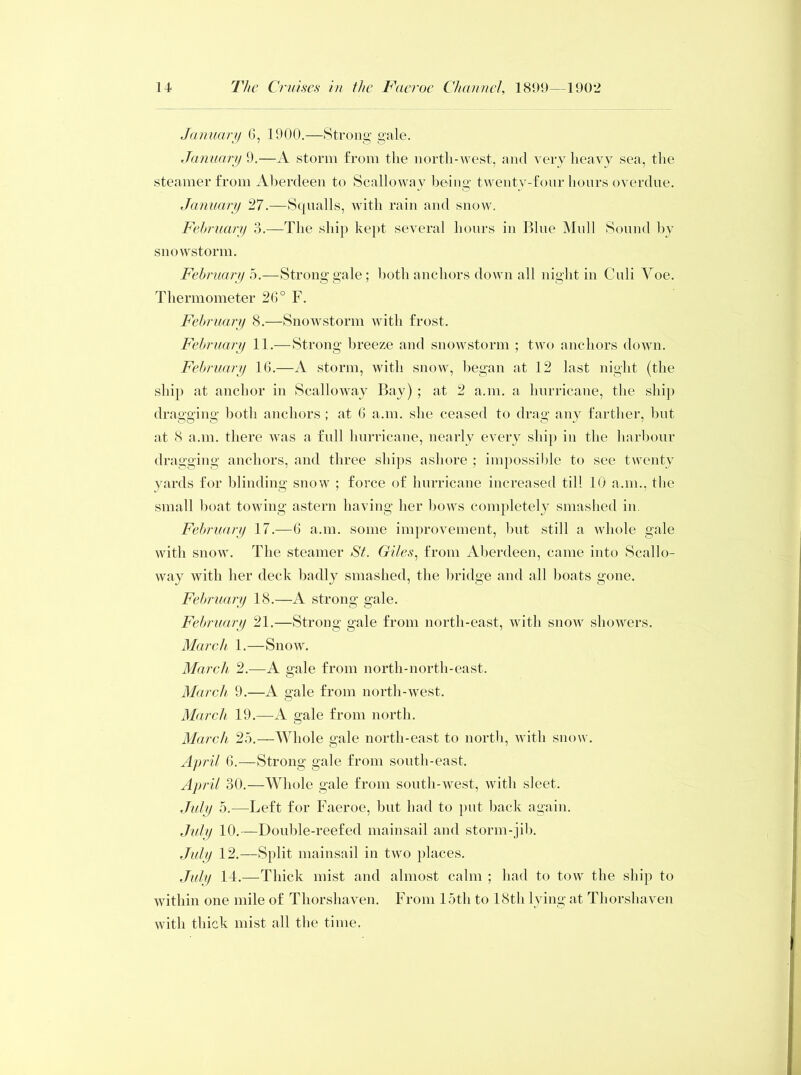 January G, 1900.—Strong gale. January 9.—A storm from the north-west, and very heavy sea, the steamer from Aberdeen to Scalloway being twenty-four hours overdue. January 27.—Squalls, with rain and snow. February 3.—The ship kept several hours in Blue Mull Sound by snowstorm. February 5.—Strong gale; both anchors down all night in Culi Yoe. Thermometer 26° F. February 8.—Snowstorm with frost. February 11.—Strong breeze and snowstorm ; two anchors down. February 16.—A storm, with snow, began at 12 last night (the ship at anchor in Scalloway Bay) ; at 2 a.m. a hurricane, the ship dragging both anchors ; at G a.m. she ceased to drag any farther, but at 8 a.m. there was a full hurricane, nearly every ship in the harbour dragging anchors, and three ships ashore ; impossible to see twenty yards for blinding snow ; force of hurricane increased till 10 a.m., the small boat towing astern having her bows completely smashed in. February 17.—6 a.m. some improvement, but still a whole gale with snow. The steamer St. Giles, from Aberdeen, came into Scallo- way with her deck badly smashed, the bridge and all boats gone. February 18.—A strong gale. February 21.—Strong gale from north-east, with snow showers. March 1.—Snow. March 2.—A gale from north-north-east. March 9.—A gale from north-west. March 19.—A gale from north. March 25.—Whole gale north-east to north, with snow. April G.—Strong gale from south-east. April 30.—Whole gale from south-west, with sleet. July 5.—Left for Faeroe, but had to put back again. July 10.—Double-reefed mainsail and storm-jib. July 12.—Split mainsail in two places. July 14.—Thick mist and almost calm ; had to tow the ship to within one mile of Thorshaven. From 15th to 18th lying at Thorshaven with thick mist all the time.