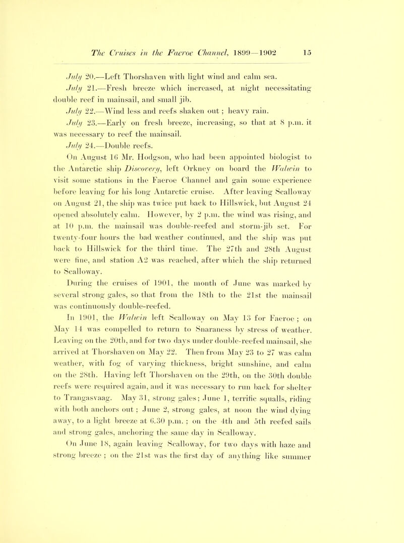 July 20.—Left Thorshaven with light wind and calm sea. July 21.—Fresh breeze which increased, at night necessitating double reef in mainsail, and small jib. July 22.—Wind less and reefs shaken out ; heavy rain. July 23.—Early on fresh breeze, increasing, so that at 8 p.m. it was necessary to reef the mainsail. July 24.—Double reefs. On August 16 Mr. Hodgson, who had been appointed biologist to the Antarctic ship Discovery, left Orkney on board the Walwin to visit some stations in the Faeroe Channel and gain some experience before leaving for his long Antarctic cruise. After leaving Scalloway on August 21, the ship was twice put back to Hillswick, but August 24 opened absolutely calm. However, by 2 p.m. the wind was rising, and at 10 p.m. the mainsail was double-reefed and storm-jib set. For twenty-four hours the bad weather continued, and the ship was put back to Hillswick for the third time. The 27th and 28th August were tine, and station A2 was reached, after which the ship returned to Scalloway. During the cruises of 1901, the month of June was marked by several strong gales, so that from the 18th to the 21st the mainsail was continuously double-reefed. In 1901, the Walwin left Scalloway on May 13 for Faeroe; on May 14 was compelled to return to Snaraness by stress of weather. Leaving on the 20th, and for two days under double-reefed mainsail, she arrived at Thorshaven on May 22. Then from May 23 to 27 was calm weather, with fog of varying thickness, bright sunshine, and calm on the 28th. Having left Thorshaven on the 29th, on the 30th double reefs were required again, and it was necessary to run back for shelter to Trangasvaag. May 31, strong gales; June 1, terrific squalls, riding with both anchors out ; June 2, strong gales, at noon the wind dving away, to a light breeze at 6.30 p.m. ; on the 4th and 5th reefed sails and strong gales, anchoring the same day in Scalloway. On June 18, again leaving Scalloway, for two days with haze and strong breeze ; on the 21st, was the first day of anything like summer