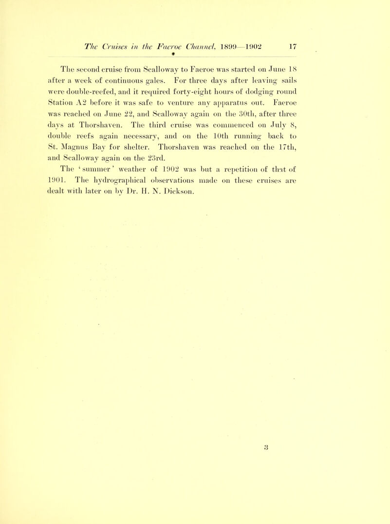 _ f The second cruise from Scalloway to Faeroe was started on June 18 after a week of continuous gales. For three days after leaving sails were double-reefed, and it required forty-eight hours of dodging round Station A2 before it was safe to venture any apparatus out. Faeroe was reached on June 22, and Scalloway amiin on the 30th, after three days at Thorshaven. The third cruise was commenced on July 8, double reefs again necessary, and on the 10th running back to St. Magnus Bay for shelter. Thorshaven was reached on the 17th, and Scalloway again on the 23rd. The ‘ summer ’ weather of 1902 was but a repetition of that of 1901. The hydrographical observations made on these cruises are dealt with later on by Dr. H. N. Dickson. 3