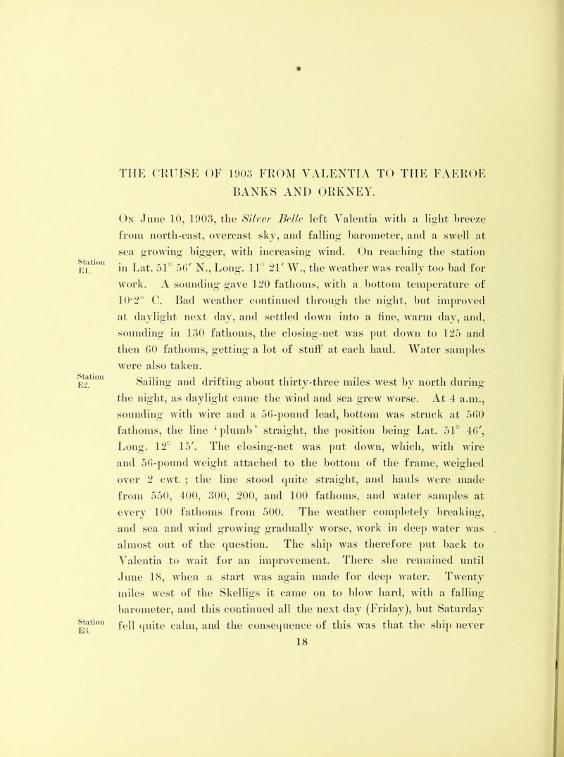 Station El. Station E2. Station E3. THE CRUISE OF 1903 FROM VALENTI A TO THE FAEROE BANKS AND ORKNEY. On June 10, 1903, the Silver Belle left Valentia with a light breeze from north-east, overcast sky, and falling barometer, and a swell at sea growing bigger, with increasing wind. On reaching the station in Eat. 51° 56' N., Long. 11° 21' W., the weather was really too bad for work. A sounding gave 120 fathoms, with a bottom temperature of 10’2° C. Bad weather continued through the night, but improved at daylight next day, and settled down into a line, warm day, and, sounding in 130 fathoms, the closing-net was put down to 125 and then 60 fathoms, getting a lot of stuff at each haul. Water samples were also taken. Sailing and drifting about thirty-three miles west by north during the night, as daylight came the wind and sea grew worse. At 4 a.m., sounding with wire and a 56-pound lead, bottom was struck at 560 fathoms, the line ‘plumb’ straight, the position being Lat. 51° 46', Long. 12° 15'. The closing-net was put down, which, with wire and 56-pound weight attached to the bottom of the frame, weighed over 2 cwt. ; the line stood quite straight, and hauls were made from 550, 400, 300, 200, and 100 fathoms, and water samples at every 100 fathoms from 500. The weather completely breaking, and sea and wind growing gradually worse, work in deep water was almost out of the question. The ship was therefore put back to Valentia to wait for an improvement. There she remained until June 18, when a start was again made for dee}) water. Twenty miles west of the Skelligs it came on to blow hard, with a falling barometer, and this continued all the next day (Friday), but Saturday fell quite calm, and the consequence of this was that the ship never