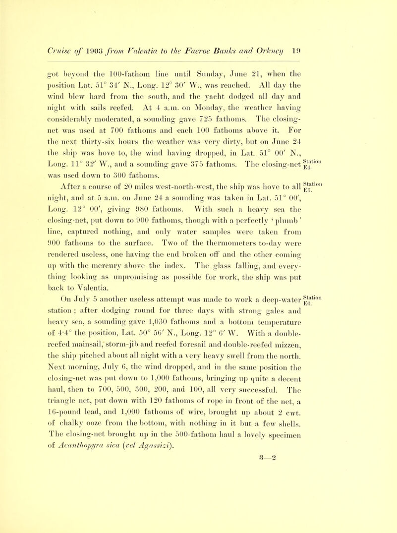 got beyond the 100-fathom line until Sunday, June 21, when the position Lat. 51° 34' N., Long. 12° 30' W., was reached. All day the wind blew hard from the south, and the yacht dodged all day and night with sails reefed. At 4 a.m. on Monday, the weather having considerably moderated, a sounding gave 725 fathoms. The closing- net was used at 700 fathoms and each 100 fathoms above it. For the next thirty-six hours the weather was very dirty, but on June 24 the ship was hove to, the wind having dropped, in Lat. 51° 00' 1ST., Long. 11° 32' W., and a sounding gave 375 fathoms. The closing-net was used down to 300 fathoms. After a course of 20 miles west-north-west, the ship was hove to all night, and at 5 a.m. on June 24 a sounding was taken in Lat. 51° 00', Long. 12° 00', giving 980 fathoms. With such a heavy sea the closing-net, put down to 900 fathoms, though with a perfectly ‘ plumb ’ line, captured nothing, and only water samples were taken from 900 fathoms to the surface. Two of the thermometers to-day were rendered useless, one having the end broken off and the other coming up with the mercury above the index. The glass falling, and every- thing looking as unpromising as possible for work, the ship was put back to Valentia. On July 5 another useless attempt was made to work a deep-water station ; after dodging round for three days with strong gales and heavy sea, a sounding gave 1,030 fathoms and a bottom temperature of 4-4° the position, Lat. 50° 56' N., Long. 12° 6' W. With a donble- reefed mainsail, storm-jib and reefed foresail and double-reefed mizzen, the ship pitched about all night with a very heavy swell from the north. Next morning, July 0, the wind dropped, and in the same position the closing-net was put down to 1,000 fathoms, bringing up quite a decent haul, then to 700, 500, 300, 200, and 100, all very successful. The triangle net, put down with 120 fathoms of rope in front of the net, a 16-pound lead, and 1,000 fathoms of wire, brought up about 2 cwt. of chalky ooze from the bottom, with nothing in it but a few shells. The closing-net brought up in the 500-fathom haul a lovely specimen of Acanthopyra sica (vel Agassizi). Station E4. Station E5. Station EG. 3 2