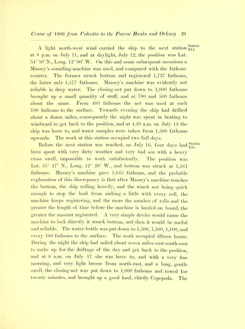 A light north-west wind carried the ship to the next station Ela4|on at 8 p.m. on July 11, and at daylight, July 12, the position was Lat. 54° 50'N., Long. 12° 00' W. On this and some subsequent occasions a Massey’s sounding-machine was used, and compared with the fathom- counter. The former struck bottom and registered 1,737 fathoms, the latter only 1,577 fathoms. Massey’s machine was evidently not reliable in deep water. The closing-net put down to 1,000 fathoms brought up a small quantity of stuff, and at 700 and 500 fathoms about the same. From 400 fathoms the net was used at each 100 fathoms to the surface. Towards evening the ship had drifted about a dozen miles, consequently the night was spent in beating to windward to get back to the position, and at 4.30 a.m. on July 13 the ship was hove to, and water samples were taken from 1,500 fathoms upwards. The work at this station occupied two full days. Before the next station was reached, on July 16, four days had?,1?*1011 been spent with very dirty weather and very bad sea with a heavy cross swell, impossible to work satisfactorily. The position was Lat. 55° 17' N., Long. 12° 28' W., and bottom was struck at 1,561 fathoms. Massey’s machine gave 1,645 fathoms, and the probable explanation of this discrepancy is that after Massey’s machine touches the bottom, the ship rolling heavily, and the winch not being quick enough to stop the lead from sinking a little with every roll, the machine keeps registering, and the more the number of rolls and the greater the length of time before the machine is hauled on board, the greater the amount registered. A very simple device would cause the machine to lock directly it struck bottom, and then it would be useful and reliable. The water-bottle was put down to 1,500, 1,300, 1,100, and every 100 fathoms to the surface. The work occupied fifteen hours. During the night the ship had sailed about seven miles east-south-east to make up for the driftage of the day and get back to the position and at 6 a.m. on July 17 she was hove to, and with a very fine morning, and very light breeze from north-east, and a lone1 o’entle swell, the closing-net was put down to 1,000 fathoms and towed for twenty minutes, and brought up a good haul, chiefly Copepoda. The