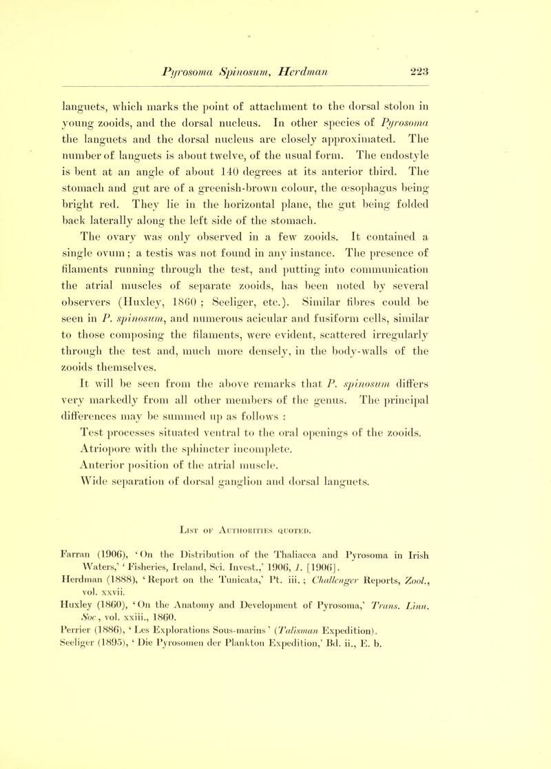 languets, which marks the point of attachment to the dorsal stolon in young zooids, and the dorsal nucleus. In other species of Pyrosoma the languets and the dorsal nucleus are closely approximated. The number of languets is about twelve, of the usual form. The endostyle is bent at an angle of about 140 degrees at its anterior third. The stomach and gut are of a greenish-brown colour, the oesophagus being bright red. They lie in the horizontal plane, the gut being folded back laterally along the left side of the stomach. The ovary was only observed in a few zooids. It contained a single ovum ; a testis was not found in any instance. The presence of filaments running through the test, and putting into communication the atrial muscles of separate zooids, has been noted by several observers (Huxley, 1860 ; Seeliger, etc.). Similar fibres could be seen in P. spinosum, and numerous acicular and fusiform cells, similar to those composing the filaments, were evident, scattered irregularly through the test and, much more densely, in the body-walls of the zooids themselves. It will be seen from the above remarks that P. spinosum differs very markedly from all other members of the genus. The principal differences may be summed up as follows : Test processes situated ventral to the oral openings of the zooids. Atriopore with the sphincter incomplete. Anterior position of the atrial muscle. Wide separation of dorsal ganglion and dorsal languets. List of Authorities quoted. Farran (1906), ‘On the Distribution of the Thaliacea and Pyrosoma in Irish Waters,’ ‘Fisheries, Ireland, Sci. Invest.,’ 1906, 1. [1906]. Herdman (1388), ‘Report on the Tunicata,’ Pt. iii. ; Challenger Reports, Zoo/., vol. xxvii. Huxley (1860), ‘On the Anatomy and Development of Pyrosoma,’ Trans. Linn. Soc., vol. xxiii., I860. Perrier (1886), ‘ Les Explorations Sous-marins ’ (Talisman Expedition). Seeliger (1895), ‘ Die Pyrosomen der Plankton Expedition,’ Bd. ii., E. b.