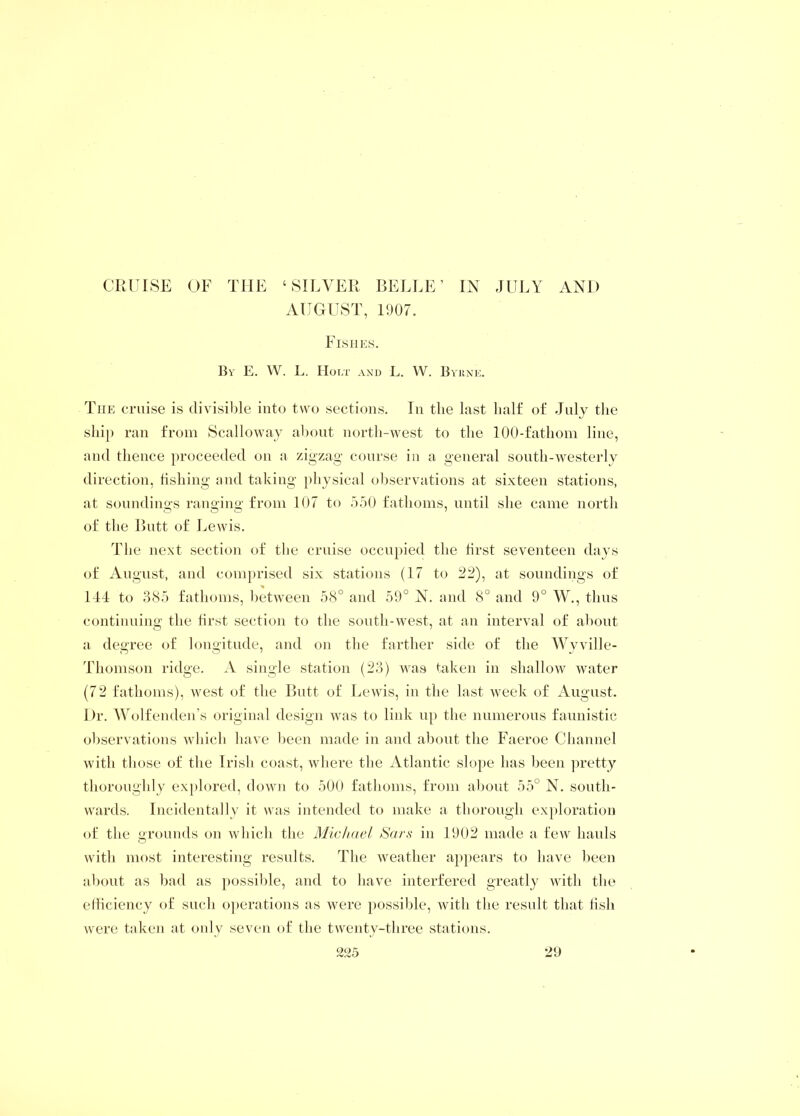 CRUISE OF THE ‘SILVER BELLE’ IN JULY AND AUGUST, 1907. Fishes. By E. W. L. Holt and L. W. Byrne. The cruise is divisible into two sections. In the last half of July the ship ran from Scalloway about north-west to the 100-fathom line, and thence proceeded on a zigzag course in a general south-westerly direction, fishing and taking physical observations at sixteen stations, at soundings ranging from 107 to 550 fathoms, until she came north of the Butt of Lewis. The next section of the cruise occupied the first seventeen days of August, and comprised six stations (17 to 22), at soundings of 144 to 385 fathoms, between 58° and 59° N. and 8° and 9° W., thus continuing the first section to the south-west, at an interval of about a degree of longitude, and on the farther side of the Wyville- Thomson ridge. A single station (23) was taken in shallow water (72 fathoms), west of the Butt of Lewis, in the last week of August. Dr. Wolfenden’s original design was to link up the numerous faunistic observations which have been made in and about the Faeroe Channel with those of the Irish coast, where the Atlantic slope has been pretty thoroughly explored, down to 500 fathoms, from about 55° N. south- wards. Incidentally it was intended to make a thorough exploration of the grounds on which the Michael Sars in 1902 made a few hauls with most interesting results. The weather appears to have been about as bad as possible, and to have interfered greatly with the efficiency of such operations as were possible, with the result that fish were taken at only seven of the twenty-three stations.