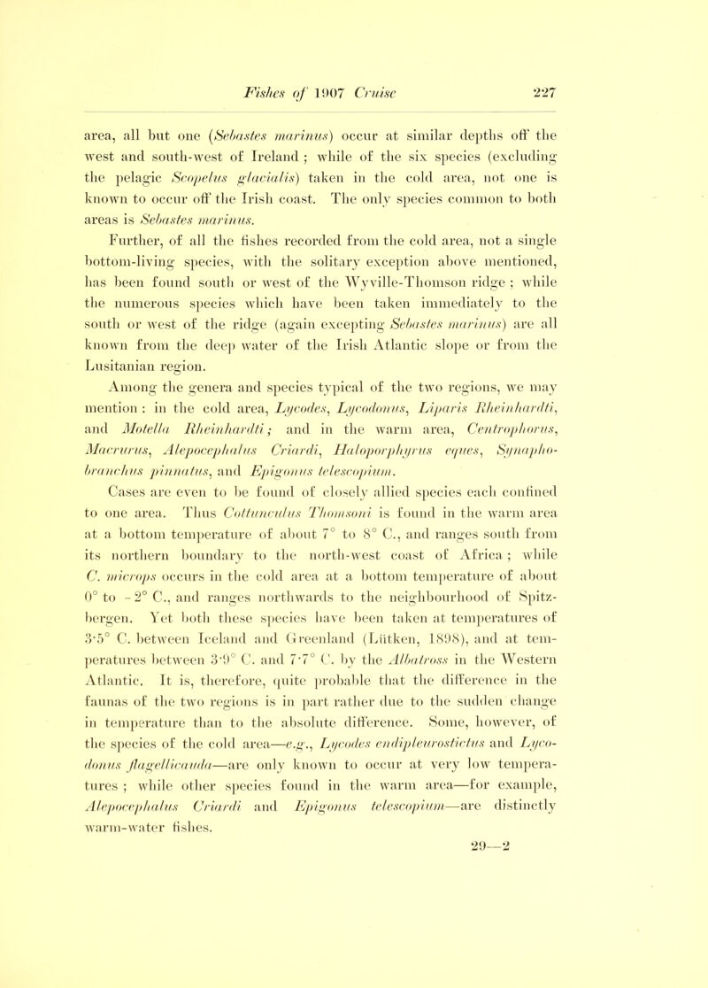 area, all but one (Sebastes marinus) occur at similar depths off' the west and south-west of Ireland ; while of the six species (excluding the pelagic Scopelus glacialis) taken in the cold area, not one is known to occur off the Irish coast. The only species common to both areas is Sebastes marinus. Further, of all the fishes recorded from the cold area, not a single bottom-living species, with the solitary exception above mentioned, has been found south or west of the Wyville-Thomson ridge ; while the numerous species which have been taken immediately to the south or west of the ridge (again excepting Sebastes marinus) are all known from the deep water of the Irish Atlantic slope or from the Lusitanian region. Among the genera and species typical of the two regions, we may mention : in the cold area, Lycodes, Lycodonus, Liparis Rhein hardti, and Motella Rheinhardti; and in the warm area, Centrophorus, Macrurus, Alepocephalus Criardi, Haloporphyrus eques, Synapho- branclius pinnatus, and Epigonus telescopium. Cases are even to be found of closely allied species each confined to one area. Thus Cottunculus Thomsoni is found in the warm area at a bottom temperature of about 7° to 8° C., and ranges south from its northern boundary to the north-west coast of Africa ; while C. microps occurs in the cold area at a bottom temperature of about 0° to - 2° C-., and ranges northwards to the neighbourhood of Spitz- bergen. Yet both these species have been taken at temperatures of 3*5° C. between Iceland and Greenland (Liitken, 1898), and at tem- peratures between S'O0 C. and 7’7° C. by the Albatross in the Western Atlantic. It is, therefore, quite probable that the difference in the faunas of the two regions is in part rather due to the sudden change in temperature than to the absolute difference. Some, however, of the species of the cold area—e.g., Lycodes endipleurostictus and Lyco- donus flagellicauda—are only known to occur at very low tempera- tures ; while other species found in the warm area—for example, Alepocephalus Criardi and Epigonus telescopium—are distinctly warm-water fishes. 29—2