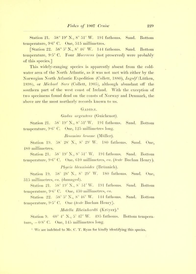 Station 21. 58° 19' N., 8° 51' W. 191 fathoms. Sand. Bottom temperature, 9‘6° C. One, 515 millimetres. [Station 22. 58° 5' N., 8° 46' W. 144 fathoms. Sand. Bottom temperature, 9\5° C. Four Macrurus (not preserved) were probably of this species.] This widely-ranging species is apparently absent from the cold- water area of the North Atlantic, as it was not met with either by the Norwegian North Atlantic Expedition (Collett, 1880), /ragoZ/YLiitken, 1898), or Michael Sars (Collett, 1905), although abundant off the southern part of the west coast of Ireland. With the exception of two specimens found dead on the coasts of Norway and Denmark, the above are the most northerly records known to us. Gadidte. Gad us argenteus (Guiclienot). Station 21. 58 19' N., 8° 51'W. 191 fathoms. Sand. Bottom temperature, 9-6° C. One, 125 millimetres long. Brosmius brosme (Midler). Station 19. 58° 28' N., 8° 29' W. 180 fathoms. Sand. One, 480 millimetres. Station 21. 58° 19'N., 8° 51' W. 191 fathoms. Sand. Bottom temperature, 9-6° C. One, 610 millimetres, ca. (teste Buchan Henry). Phycis blennioides (Brimnich). Station 19. 58° 28' N., 8° 29' W. 180 fathoms. Sand. One, 315 millimetres, ca. (damaged). Station 21. 58° 19' N., 8° 51' W. 191 fathoms. Sand. Bottom temperature, 9-6° C. One, 430 millimetres, ca. Station 22. 58° 5' N., <S° 46' W. 144 fathoms. Sand. Bottom temperature, 9’5° C. One (teste Buchan Henry). Motella Rheinhardti (Ivroyer).1 Station 9. 60° 4' N., 5° 47' W. 495 fathoms. Bottom tempera- ture, — 0‘8° C. One, 145 millimetres long. 1 We are indebted to Mr. C. T. Ryan for kindly identifying this species.
