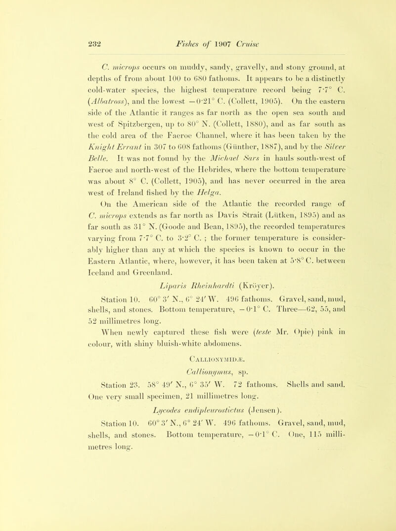 C. microps occurs on muddy, sandy, gravelly, and stony ground, at depths of from about 100 to 680 fathoms. It appears to be a distinctly cold-water species, the highest temperature record being 7-7° C. (Albatross), and the lowest — 0‘21° C. (Collett, 1905). On the eastern side of the Atlantic it ranges as far north as the open sea south and west of Spitzbergen, up to 80° N. (Collett, 1880), and as far south as the cold area of the Faeroe Channel, where it has been taken by the Knight Errant in 307 to 608 fathoms (Gunther, 1887), and by the Silver Belle. It was not found by the Michael Sars in hauls south-west of Faeroe and north-west of the Hebrides, where the bottom temperature was about 8° C. (Collett, 1905), and has never occurred in the area west of Ireland fished by the Helga. On the American side of the Atlantic the recorded range of C. microps extends as far north as Davis Strait (Lutken, 1895) and as far south as 31° N. (Goode and Bean, 1895), the recorded temperatures varying from 7-7° C. to 3‘2° C. ; the former temperature is consider- ably higher than any at which the species is known to occur in the Eastern Atlantic, where, however, it has been taken at 5’8° C. between Iceland and Greenland. Liparis Rheinhardti (Kroyer). Station 10. 60° 3'N., 6° 24'W. 496 fathoms. Gravel, sand, mud, shells, and stones. Bottom temperature, —OH0 C. Three—62, 55, and 52 millimetres long. When newly captured these fish were (teste Mr. Opie) pink in colour, with shiny bluish-white abdomens. C ALLION YMIDiE. Callionymus, sp. Station 23. 58° 49' N., 6° 35' W. 72 fathoms. Shells and sand. One very small specimen, 21 millimetres long. Lycodes endipleurostictus (Jensen). Station 10. 60° 3' N., 6° 24' W. 496 fathoms. Gravel, sand, mud, shells, and stones. Bottom temperature, — 0T° C. One, 115 milli- metres long.