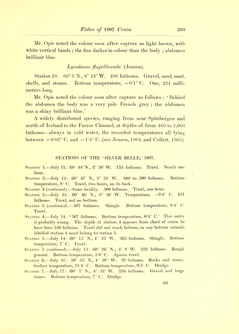Mr. Opie noted the colour soon after capture as light brown, with White vertical bands ; the fins darker in colour than the body ; abdomen brilliant blue. Lycodonus flagellicauda (Jensen). Station 10. 60° 3' N., 6° 24' W. 496 fathoms. Gravel, sand, mud, shells, and stones. Bottom temperature, —0-1° C. One, 234 milli- metres long. Mr. Opie noted the colour soon after capture as follows : ‘ Behind the abdomen the body was a very pale French grey ; the abdomen was a shiny brilliant blue.’ A widely distributed species, ranging from near Spitzbergen and north of Iceland to the Faeroe Channel, at depths of from 460 to 1,000 fathoms—always in cold water, the recorded temperatures all lying between — 0'03° C. and — 1'5° C. (see Jensen, 1904, and Collett, 1905). STATIONS OF THE ‘ SILVER BELLE,1 1907. Station 1.—July 12: 60° 44' N., 2° 50' W. 153 fathoms. Trawl. Nearly one hour. Station 2.—July 12: 60° 47' N., 2° 55' W. 280 to 300 fathoms. Bottom temperature, 8° C. Trawl, two hours, on its back. Station 2 (continued).—Same locality. 300 fathoms. Trawl, one hour. Station 3.—July 13: 60° 46' N., 3° 36' W. Temperature, -0'4° C. 451 fathoms. Trawl, not on bottom. Station 3 (continued).—507 fathoms. Shingle. Bottom temperature, 0 4 C. Trawl. Station 4,—July 14: ‘507 fathoms. Bottom temperature, O'4° C.1 This entry is probably wrong. The depth at station 4 appears from chart of cruise to have been 550 fathoms. Trawl did not reach bottom, so any bottom animals labelled station 4 must belong to station 3. Station 5.—July 14 : 60° 15' N., 4° 25' W. 265 fathoms. Shingle. Bottom temperature, 7° C. Trawl. Station 5 (continued).—July 15 : 60° 26' N., 4° 8' W. 352 fathoms. Rough ground. Bottom temperature, 1'8° C. Agassiz trawl. Station 6.-—July 16 : 59° 55' N., 4° 38° W. 97 fathoms. Rocks and stones. Surface temperature, 11'4° C. Bottom temperature, 9'5° C. Dredge. Station 7.—July 17 : 60° 7' N., 4° 52' W. 216 fathoms. Gravel and large stones. Bottom temperature, 7° C. Dredge. 30