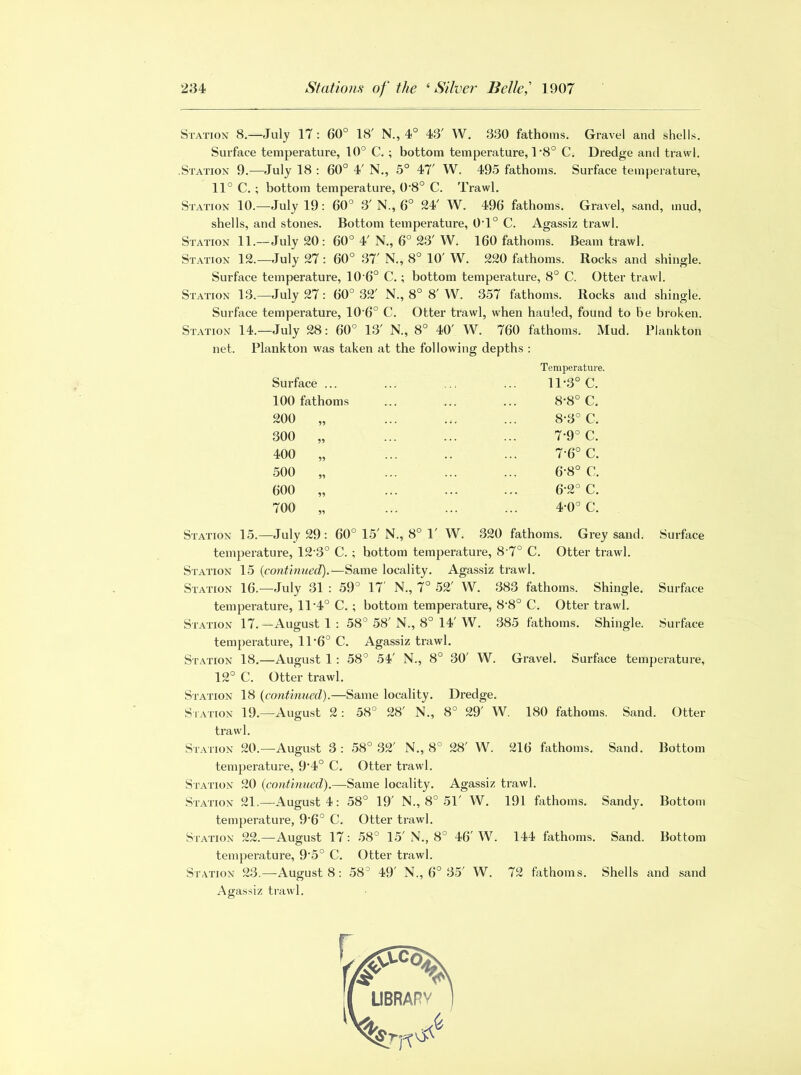 Station 8.—July 17: 60° 18' N., 4° 43' W. 330 fathoms. Gravel and shells. Surface temperature, 10° C. ; bottom temperature, 1‘8° C. Dredge and trawl. .Station 9.—July 18 : 60° 4' N., 5° 47' W. 495 fathoms. Surface temperature, 11° C. ; bottom temperature, 0’8° C. Trawl. Station 10.—July 19: 60° 3' N., 6° 24' W. 496 fathoms. Gravel, sand, mud, shells, and stones. Bottom temperature, 0T° C. Agassiz trawl. Station 11.—July 20: 60° 4' N., 6° 23' W. 160 fathoms. Beam trawl. Station 12.—July 27: 60° 37' N., 8° 10' W. 220 fathoms. Rocks and shingle. Surface temperature, 10’6° C. ; bottom temperature, 8° C. Otter trawl. Station 13.—July 27: 60° 32' N., 8° 8' W. 357 fathoms. Rocks and shingle. Surface temperature, 10 6° C. Otter trawl, when hauled, found to be broken. Station 14.—July 28: 60° 13' N., 8° 40' W. 760 fathoms. Mud. Plankton net. Plankton was taken at the following depths : Surface ... 100 fathoms 200 300 400 500 600 700 55 55 55 55 55 Temperature. 11-3° C. 8-8° C. 8-3° C. 7 9° C. 7-6° C. 6-8° C. 6-2° C. 4-0° C. 8° 1' W. 320 fathoms. Grey sand. Otter trawl. Surface Station 15.—July 29 : 60° 15' N. temperature, 12-3° C. ; bottom temperature, 8 7° C. Station 15 (continued).—Same locality. Agassiz trawl. Station 16.—July 31 : 59° 17 N., 7° 52' W. 383 fathoms. Shingle. Surface temperature, 11’4° C. ; bottom temperature, 8'8° C. Otter trawl. Station 17.—August 1 : 58° 58' N., 8° 14' W. 385 fathoms. Shingle. Surface temperature, 11 '6° C. Agassiz trawl. Station 18.—August 1: 58° 54' N., 8° 30' W. Gravel. Surface temperature, 12° C. Otter trawl. Station 18 (continued).—Same locality. Dredge. Station 19.—August 2: 58° 28' N., 8° 29' W. 180 fathoms. Sand. Otter trawl. Station 20.—August 3: 58° 32' N., 8° 28' W. 216 fathoms. Sand. Bottom temperature, 9‘4° C. Otter trawl. Station 20 (continued).—Same locality. Agassiz trawl. Station 21.—August 4: 58° 19' N., 8° 51' W. 191 fathoms. Sandy. Bottom temperature, 9'6° C. Otter trawl. Station 22.—August 17: 58° 15' N., 8° 46' W. 144 fathoms. Sand. Bottom temperature, 9'5° C. Otter trawl. Station 23.—-August 8: 58° 49' N., 6° 35' W. 72 fathoms. Shells and sand Agassiz trawl.