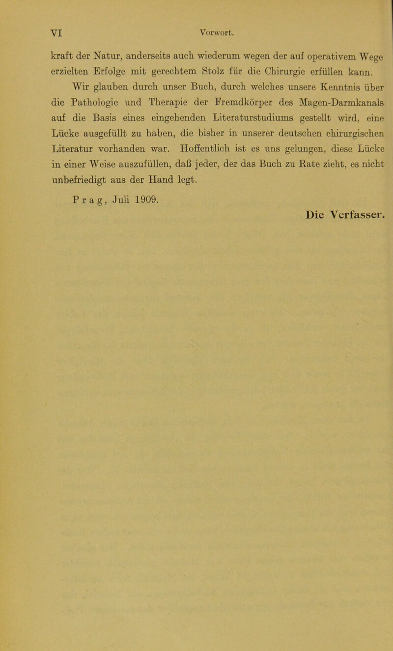 kraft der Natur, anderseits auch wiederum wegen der auf operativem Wege erzielten Erfolge mit gerecktem Stolz für die Chirurgie erfüllen kann. Wir glauben durch unser Buch, durch welches unsere Kenntnis über die Pathologie und Therapie der Fremdkörper des Magen-Darmkanals auf die Basis eines eingehenden Literaturstudiums gestellt wird, eine Lücke ausgefüllt zu haben, die bisher in unserer deutschen chirurgischen Literatur vorhanden war. Hoffentlich ist es uns gelungen, diese Lücke in einer Weise auszufüllen, daß jeder, der das Buch zu Rate zieht, es nicht unbefriedigt aus der Hand legt. Prag, Juli 1909. Die Verfasser.