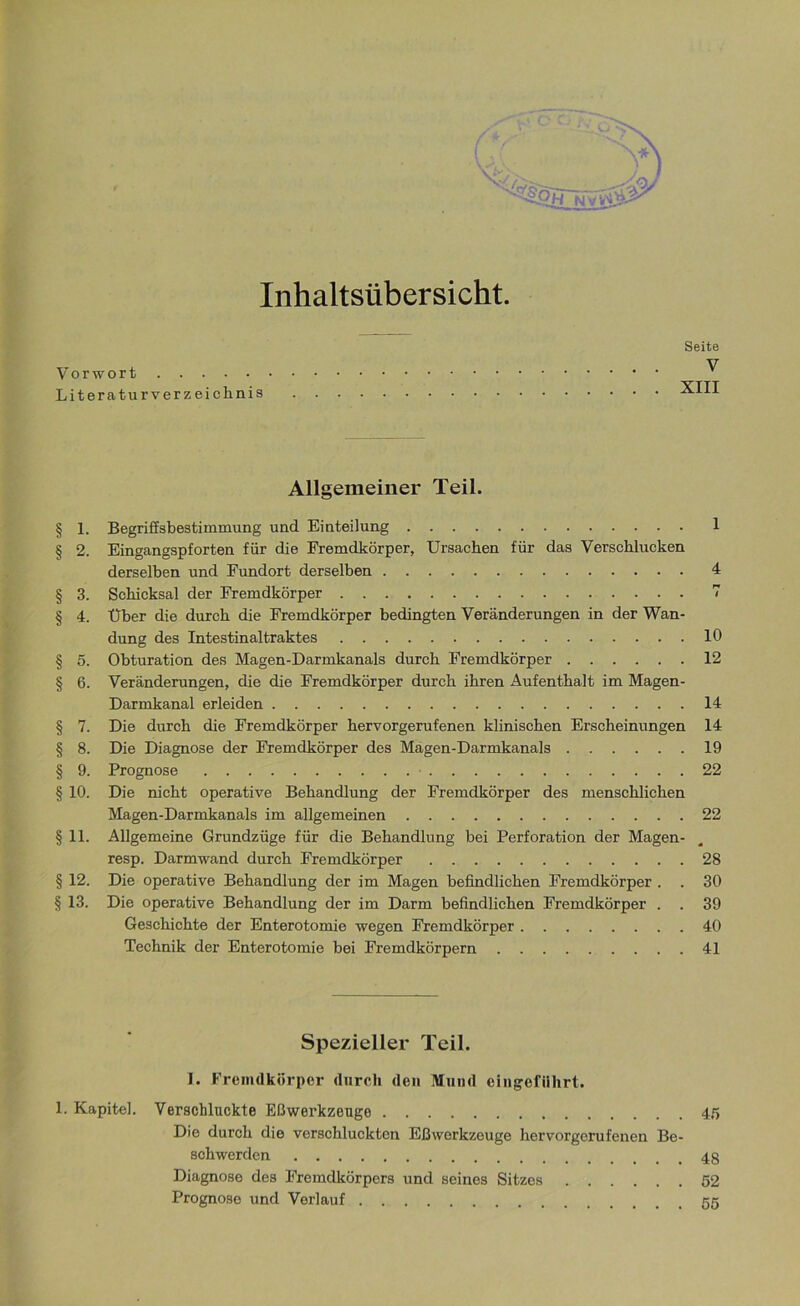 Inhaltsübersicht. Seite Vorwort ^ Literaturverzeichnis XIII Allgemeiner Teil. § 1. Begriffsbestimmung und Einteilung 1 § 2. Eingangspforten für die Fremdkörper, Ursachen für das Verschlucken derselben und Fundort derselben 4 § 3. Schicksal der Fremdkörper 7 § 4. Über die durch die Fremdkörper bedingten Veränderungen in der Wan- dung des Intestinaltraktes 10 § 5. Obturation des Magen-Darmkanals durch Fremdkörper 12 § 6. Veränderungen, die die Fremdkörper durch ihren Aufenthalt im Magen- Darmkanal erleiden 14 § 7. Die durch die Fremdkörper hervorgerufenen klinischen Erscheinungen 14 § 8. Die Diagnose der Fremdkörper des Magen-Darmkanals 19 § 9. Prognose 22 § 10. Die nicht operative Behandlung der Fremdkörper des menschlichen Magen-Darmkanals im allgemeinen 22 §11. Allgemeine Grundzüge für die Behandlung bei Perforation der Magen- resp. Darmwand durch Fremdkörper 28 § 12. Die operative Behandlung der im Magen befindlichen Fremdkörper . . 30 § 13. Die operative Behandlung der im Darm befindlichen Fremdkörper . . 39 Geschichte der Enterotomie wegen Fremdkörper 40 Technik der Enterotomie bei Fremdkörpern 41 Spezieller Teil. I. Fremdkörper durch den Mund eingefilhrt. 1. Kapitel. Verschluckte Eßwerkzeuge 45 Die durch die verschluckten Eßwerkzeuge hervorgerufenen Be- schwerden Diagnose des Fremdkörpers und seines Sitzes 52 Prognose und Verlauf 55