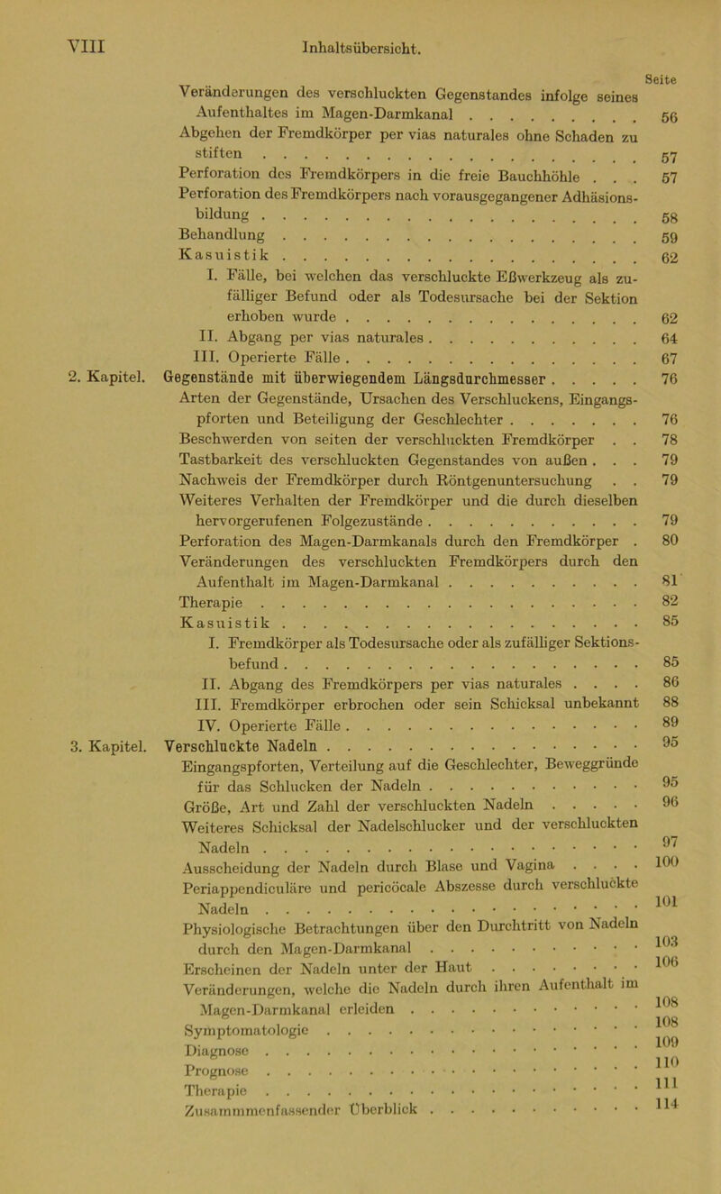 Seite Veränderungen des verschluckten Gegenstandes infolge seines Aufenthaltes im Magen-Darmkanal 56 Abgehen der Fremdkörper per vias naturales ohne Schaden zu stiften Perforation des Fremdkörpers in die freie Bauchhöhle ... 57 Perforation des Fremdkörpers nach vorausgegangener Adhäsions- bildung Behandlung 59 Kasuistik 62 I. Fälle, bei welchen das verschluckte Eßwerkzeug als zu- fälliger Befund oder als Todesursache bei der Sektion erhoben wurde 62 II. Abgang per vias naturales 64 III. Operierte Fälle 67 2. Kapitel. Gegenstände mit überwiegendem Längsdurchmesser 76 Arten der Gegenstände, Ursachen des Verschluckens, Eingangs- pforten und Beteiligung der Geschlechter 76 Beschwerden von seiten der verschluckten Fremdkörper . . 78 Tastbarkeit des verschluckten Gegenstandes von außen ... 79 Nachweis der Fremdkörper durch Röntgenuntersuchung . . 79 Weiteres Verhalten der Fremdkörper und die durch dieselben hervorgerufenen Folgezustände 79 Perforation des Magen-Darmkanals durch den Fremdkörper . 80 Veränderungen des verschluckten Fremdkörpers durch den Aufenthalt im Magen-Darmkanal 81 Therapie 82 Kasuistik 85 I. Fremdkörper als Todesursache oder als zufälliger Sektions- befund 85 II. Abgang des Fremdkörpers per vias naturales .... 86 III. Fremdkörper erbrochen oder sein Schicksal unbekannt 88 IV. Operierte Fälle 89 3. Kapitel. Verschluckte Nadeln 95 Eingangspforten, Verteilung auf die Geschlechter, Beweggründe für das Schlucken der Nadeln 95 Größe, Art und Zahl der verschluckten Nadeln 96 Weiteres Schicksal der Nadelschlucker und der verschluckten Nadeln 97 Ausscheidung der Nadeln durch Blase und Vagina .... 100 Periappendiculäre und pericöcale Abszesse durch verschluckte Nadeln 101 Physiologische Betrachtungen über den Durchtritt von Nadeln durch den Magen-Darmkanal • 193 Erscheinen der Nadeln unter der Haut 196 Veränderungen, welche die Nadeln durch ihren Aufenthalt im Magen-Darmkanal erleiden 198 0 108 Symptomatologie Diagnose Prognose Therapie 111 Zusammmenfassender Überblick 1 ^
