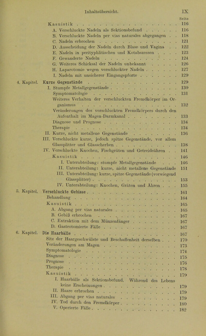 Seite Kastiistik 116 A. Verschluckte Nadeln als Sektionsbefund 116 B. Verschluckte Nadeln per vias naturales abgegangen . . 118 C. Nadeln erbrochen 121 D. Ausscheidung der Nadeln durch Blase und Vagina . . 122 E. Nadeln in perityphlitischen und Kotabszessen .... 123 F. Gewanderte Nadeln 1 . . . 124 G. Weiteres Schicksal der Nadeln unbekannt 126 H. Laparotomie wegen verschluckter Nadeln 127 I. Nadeln mit unsicherer Eingangspforte 129 4. Kapitel. Kurze Gegenstände 129 I. Stumpfe Metallgegenstände 139 Symptomatologie 131 Weiteres Verhalten der verschluckten Fremdkörper im Or- ganismus 132 Veränderungen des verschluckten Fremdkörpers durch den Aufenthalt im Magen-Darmkanal 133 Diagnose und Prognose 134 Therapie 134 II. Kurze, nicht metallene Gegenstände 136 III. Verschluckte kurze, jedoch spitze Gegenstände, vor allem Glassplitter und Glasscherben 138 IV. Verschluckte Knochen, Fischgräten und Getreideähren . . 141 Kasuistik 146 I. Unterabteilung: stumpfe Metallgegenstände . . . 146 II. Unterabteilung: kurze, nicht metallene Gegenstände 151 III. Unterabteilung: kurze, spitze Gegenstände (vorwiegend Glassplitter) 153 IV. Unterabteilung: Knochen, Gräten und Ähren . . . 155 5. Kapitel. Verschluckte Gebisse 161 Behandlung 164 Kasuistik 165 A. Abgang per vias naturales 165 B. Gebiß erbrochen 167 C. Extraktion mit dem Münzenfänger 167 D. Gastrotomierte Fälle 167 6. Kapitel. Die Haarbälle 167 Sitz der Haargeschwülste und Beschaffenheit derselben . . . 179 Veränderungen am Magen 17ß Symptomatologie 174 Diagnose 175 Prognose Therapie 17g Kasuistik 17c» I. Haarbälle als Sektionsbefund. Während des Lebens keine Erscheinungen 179 II. Haare erbrochen III. Abgang per vias naturales 179 IV. Tod durch den Fremdkörper 180 V. Operierte Fälle 18!>