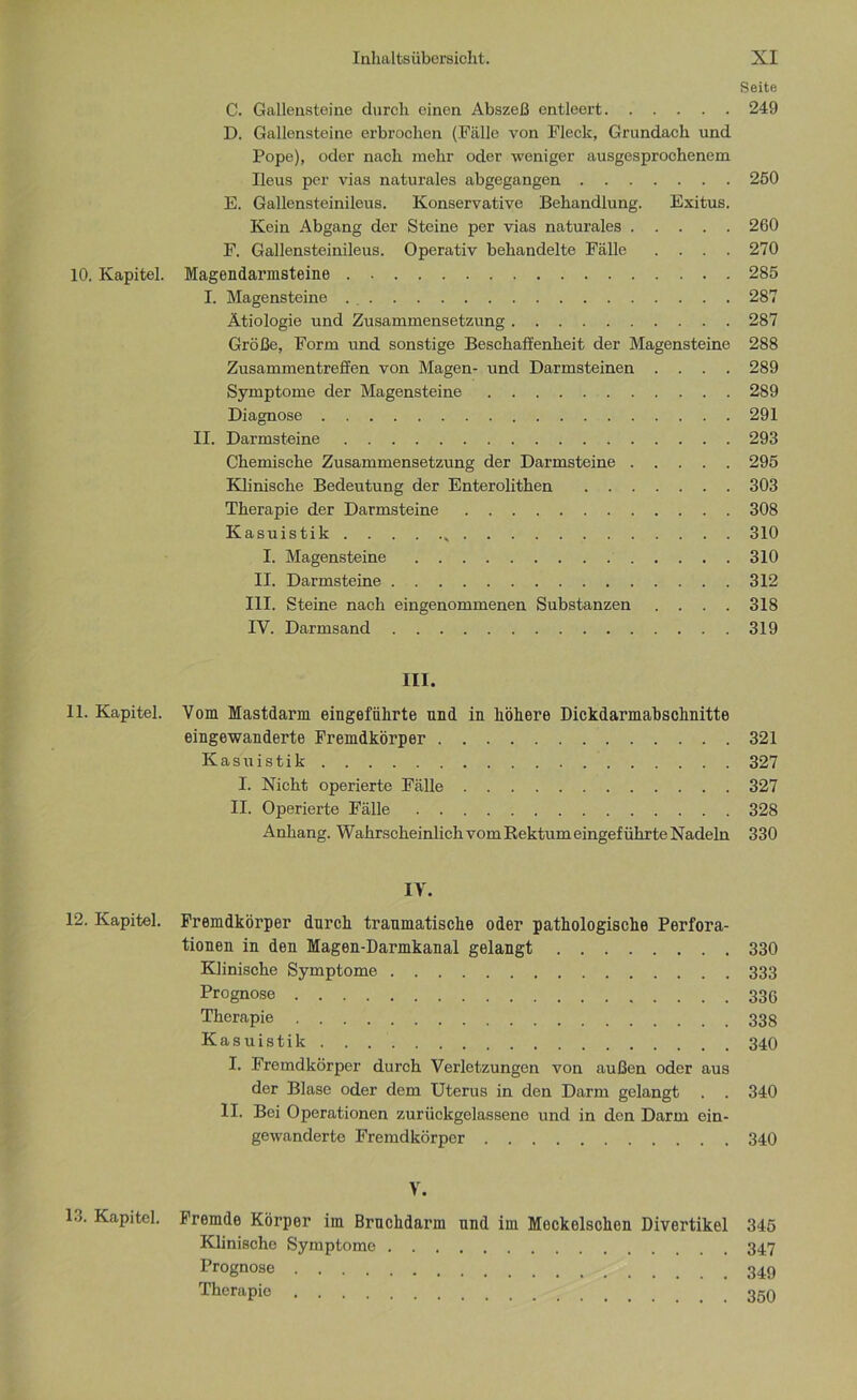 Seite C. Gallensteine durch einen Abszeß entleert 249 D. Gallensteine erbrochen (Fälle von Fleck, Grundach und Pope), oder nach mehr oder weniger ausgesprochenem Ileus per vias naturales abgegangen 250 E. Gallensteinileus. Konservative Behandlung. Exitus. Kein Abgang der Steine per vias naturales 260 F. Gallensteinileus. Operativ behandelte Fälle .... 270 10. Kapitel. Magendarmsteine 285 I. Magensteine 287 Ätiologie und Zusammensetzung 287 Größe, Form und sonstige Beschaffenheit der Magensteine 288 Zusammentreffen von Magen- und Darmsteinen .... 289 Symptome der Magensteine 289 Diagnose 291 II. Darmsteine 293 Chemische Zusammensetzung der Darmsteine 295 Klinische Bedeutung der Enterolithen 303 Therapie der Darmsteine 308 Kasuistik , 310 I. Magensteine 310 II. Darmsteine 312 III. Steine nach eingenommenen Substanzen .... 318 IV. Darmsand 319 III. 11. Kapitel. Vom Mastdarm eingeführte und in höhere Dickdarmabschnitte eingewanderte Fremdkörper 321 Kasuistik 327 I. Nicht operierte Fälle 327 II. Operierte Fälle 328 Anhang. Wahrscheinlich vom Rektum eingeführte Nadeln 330 IV. 12. Kapitel. Fremdkörper durch traumatische oder pathologische Perfora- tionen in den Magen-Darmkanal gelangt 330 Klinische Symptome 333 Prognose 336 Therapie 33g Kasuistik 340 I. Fremdkörper durch Verletzungen von außen oder aus der Blase oder dem Uterus in den Darm gelangt . . 340 II. Bei Operationen zurückgelassene und in den Darm ein- gewanderte Fremdkörper 340 V. 13. Kapitel. Fremde Körper im Bruckdarm und im Meckelschon Divertikel 345 Klinische Symptome 347 Prognose Therapie 350