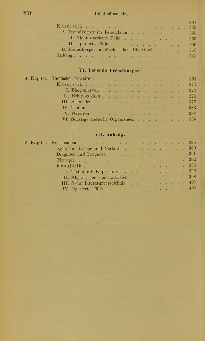 Seite Kasuistik 355 A. Fremdkörper im Bruchdarm 355 I. Nicht operierte Fälle 355 II. Operierte Fälle 356 B. Fremdkörper im Meckelschen Divertikel 360 Anhang 361 YI. Lebende Fremdkörper. 14. Kapitel. Tierische Parasiten 361 Kasuistik 374 I. Fliegenlarven 374 II. Echinokokken 376 III. Askariden 377 IV. Tänien 383 V. Oxyuren 384 VI. Sonstige tierische Organismen 384 VII. Anhang. 15. Kapitel. Kottumoren 385 Symptomatologie und Verlauf 389 Diagnose und Prognose 391 Therapie 392 Kasuistik 396 I. Tod durch Koprostase 396 II. Abgang per vias naturales 398 III. Siehe Literaturverzeichnis 400 IV. Operierte Fälle 400