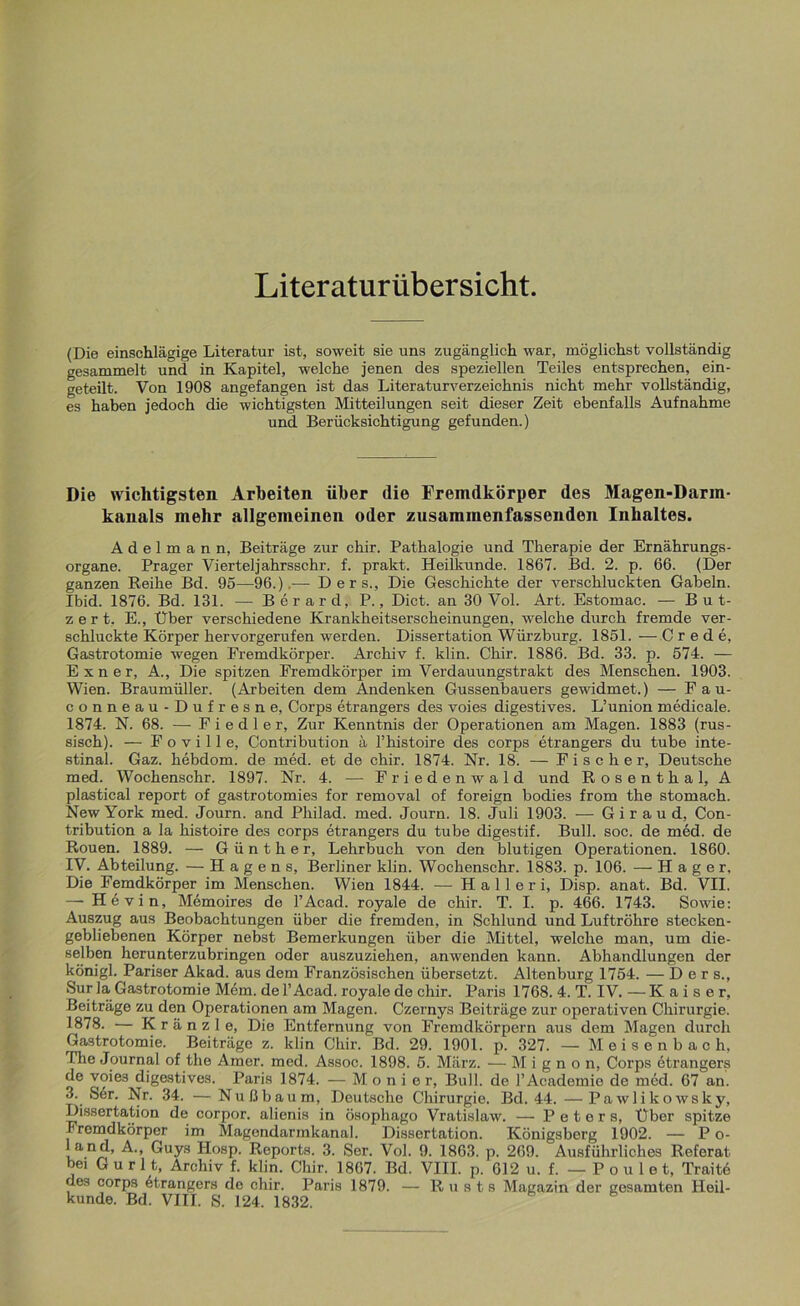 Literaturübersicht. (Die einschlägige Literatur ist, soweit sie uns zugänglich war, möglichst vollständig gesammelt und in Kapitel, welche jenen des speziellen Teiles entsprechen, ein- geteilt. Von 1908 angefangen ist das Literaturverzeichnis nicht mehr vollständig, es haben jedoch die wichtigsten Mitteilungen seit dieser Zeit ebenfalls Aufnahme und Berücksichtigung gefunden.) Die wichtigsten Arbeiten über die Fremdkörper des Magen-Darm- kanals mehr allgemeinen oder zusammenfassenden Inhaltes. Adelmann, Beiträge zur chir. Pathalogie und Therapie der Ernährungs- organe. Prager Vierteljahrsschr. f. prakt. Heilkunde. 1867. Bd. 2. p. 66. (Der ganzen Reihe Bd. 95—96.),— Ders., Die Geschichte der verschluckten Gabeln. Ibid. 1876. Bd. 131. — Berard, P., Dict. an 30 Vol. Art. Estomac. — But- z e r t. E., Über verschiedene Krankheitserscheinungen, welche durch fremde ver- schluckte Körper hervorgerufen werden. Dissertation Würzburg. 1851. —Crede, Gastrotomie wegen Fremdkörper. Archiv f. klin. Chir. 1886. Bd. 33. p. 574. — E x n e r, A., Die spitzen Fremdkörper im Verdauungstrakt des Menschen. 1903. Wien. Braumüller. (Arbeiten dem Andenken Gussenbauers gewidmet.) — Fau- conneau-Dufresne, Corps etrangers des voies digestives. L’union medicale. 1874. N. 68. — Fiedler, Zur Kenntnis der Operationen am Magen. 1883 (rus- sisch). — F o v i 11 e, Contribution ä l’histoire des corps etrangers du tube inte- stinal. Gaz. hebdom. de med. et de chir. 1874. Nr. 18. — Fischer, Deutsche med. Wochenschr. 1897. Nr. 4. — Friedenwald und Rosenthal, A plastical report of gastrotomies for removal of foreign bodies from the stomach. New York med. Journ. and Philad. med. Journ. 18. Juli 1903. — G i r a u d, Con- tribution a la histoire des corps etrangers du tube digestif. Bull. soc. de med. de Rouen. 1889. — Günther, Lehrbuch von den blutigen Operationen. 1860. IV. Abteilung. — Hägens, Berliner klin. Wochenschr. 1883. p. 106. — Hager. Die Femdkörper im Menschen. Wien 1844. — H a 11 e r i, Disp. anat. Bd. VII. — Hevin, Memoires de l’Acad. royale de chir. T. I. p. 466. 1743. Sowie: Auszug aus Beobachtungen über die fremden, in Schlund und Luftröhre stecken- gebliebenen Körper nebst Bemerkungen über die Mittel, welche man, um die- selben herunterzubringen oder auszuziehen, anwenden kann. Abhandlungen der königl. Pariser Akad. aus dem Französischen übersetzt. Altenburg 1754. — Ders., Sur la Gastrotomie Mem. de l’Acad. royale de chir. Paris 1768. 4. T. IV. — Kaiser, Beiträge zu den Operationen am Magen. Czernys Beiträge zur operativen Chirurgie. 1878. — Kränzle, Die Entfernung von Fremdkörpern aus dem Magen durch Gastrotomie. Beiträge z. klin Chir. Bd. 29. 1901. p. 327. — M e i s e n b a c h, The Journal of the Amer. med. Assoc. 1898. 5. März. — Mignon, Corps dtrangers de voie3 digestives. Paris 1874. — Monier, Bull, de l’Academie de med. 67 an. 3. Ser. Nr. 34. —Nußbaum, Deutsche Chirurgie. Bd. 44.—Pawlikowsky, Dissertation de corpor. alienis in Ösophago Vratislaw. — Peters, Über spitze Fremdkörper im Magendarmkanal. Dissertation. Königsberg 1902. — P o- land, A., Guys Hosp. Reports. 3. Ser. Vol. 9. 1863. p. 269. Ausführliches Referat bei G u r 11, Archiv f. klin. Chir. 1867. Bd. VIII. p. 612 u. f. —Poulet, Traitö des corps Etrangers de chir. Paris 1879. — Rusts Magazin der gesamten Heil-