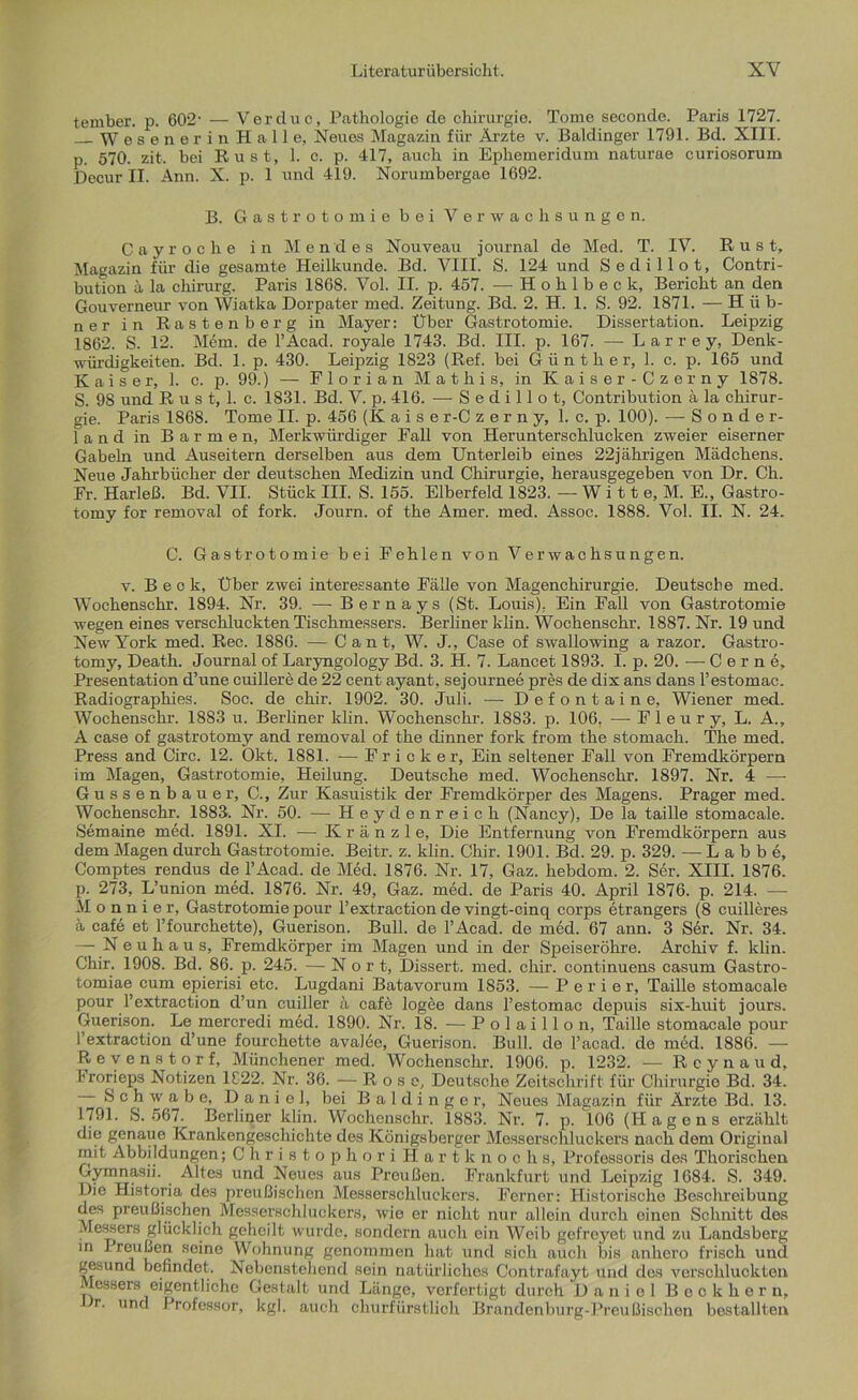 tember. p. 602- — Vercluc, Pathologie de Chirurgie. Tome seconde. Paris 1727. Wesener in Halle, Neues Magazin für Ärzte v. Baidinger 1791. Bd. XIII. p. 570. zit. bei Rust, 1. c. p. 417, auch in Ephemeridum naturae curiosorum Decur II. Ann. X. p. 1 und 419. Norumbergae 1692. B. Gastrotomiebei Verwachsungen. Cay röche in Men des Nouveau journal de Med. T. IV. Rust, Magazin für die gesamte Heilkunde. Bd. VIII. S. 124 und Sedillot, Contri- bution ä la chirurg. Paris 1868. Vol. II. p. 457. — Hohlbeck, Bericht an den Gouverneur von Wiatka Dorpater med. Zeitung. Bd. 2. H. 1. S. 92. 1871. — Hüb- ner in Rastenberg in Mayer: Über Gastrotomie. Dissertation. Leipzig 1862. S. 12. Mein, de l’Acad. royale 1743. Bd. III. p. 167. — Larrey, Denk- würdigkeiten. Bd. 1. p. 430. Leipzig 1823 (Ref. bei Günther, 1. c. p. 165 und Kaiser, 1. c. p. 99.) — Florian M a t h i s, in Kaiser-Czerny 1878. S. 98 und R u s t, 1. c. 1831. Bd. V. p. 416. — Sedillot, Contribution a la Chirur- gie. Paris 1868. Tome II. p. 456 (Kaise r-C zerny, 1. c. p. 100). — Sonder- land in Barmen, Merkwürdiger Fall von Herunterschlucken zweier eiserner Gabeln und Auseitern derselben aus dem Unterleib eines 22jährigen Mädchens. Neue Jahrbücher der deutschen Medizin und Chirurgie, herausgegeben von Dr. Ch. Fr. Harleß. Bd. VII. Stück III. S. 155. Elberfeld 1823. — W i 11 e, M. E., Gastro- tomy for removal of fork. Journ. of the Amer. med. Assoc. 1888. Vol. II. N. 24. C. Gastrotomie bei Fehlen von Verwachsungen. v. Beck, Uber zwei interessante Fälle von Magenchirurgie. Deutsche med. Wochenschr. 1894. Nr. 39. — Bernays (St. Louis). Ein Fall von Gastrotomie wegen eines verschluckten Tischmessers. Berliner klin. Wochenschr. 1887. Nr. 19 und New York med. Rec. 1886. — Cant, W. J., Case of swallowing a razor. Gastro- tomy, Death. Journal of Laryngology Bd. 3. H. 7. Lancet 1S93. I. p. 20. —-Cerne, Presentation d’une cuillere de 22 cent ayant, sejournee pres de dix ans dans l’estomac. Radiographies. Soc. de chir. 1902. 30. Juli. — Defontaine, Wiener med. Wochenschr. 1883 u. Berliner klin. Wochenschr. 1883. p. 106. —■ F 1 e u r y, L. A., A case of gastrotomy and removal of the dinner fork from the stomach. The med. Press and Circ. 12. Okt. 1881. -— F r i c k e r, Ein seltener Fall von Fremdkörpern im Magen, Gastrotomie, Heilung. Deutsche med. Wochenschr. 1897. Nr. 4 — Gussenbauer, C., Zur Kasuistik der Fremdkörper des Magens. Prager med. Wochenschr. 1883. Nr. 50. — Heydenreich (Nancy), De la taille stomacale. Semaine med. 1891. XI. — K r ä n z 1 e, Die Entfernung von Fremdkörpern aus dem Magen durch Gastrotomie. Beitr. z. klin. Chir. 1901. Bd. 29. p. 329. — L a b b e, Comptes rendus de l’Acad. de Med. 1876. Nr. 17, Gaz. hebdom. 2. Ser. XIII. 1876. p. 273, L’union med. 1876. Nr. 49, Gaz. med. de Paris 40. April 1876. p. 214. — M o n n i e r, Gastrotomie pour l’extraction de vingt-cinq corps etrangers (8 cuilleres ä cafe et l’fourchette), Guerison. Bull, de l’Acad. de med. 67 ann. 3 Ser. Nr. 34. — Neuhaus, Fremdkörper im Magen und in der Speiseröhre. Archiv f. klin. Chir. 1908. Bd. 86. p. 245. — N o r t, Dissert. med. chir. continuens casum Gastro- tomiae cum epierisi etc. Lugdani Batavorum 1853. — P e r i e r, Taille stomacale pour l’extraction d’un cuiller ä cafe logee dans l’estomac depuis six-huit jours. Guerison. Le mercredi med. 1890. Nr. 18. — Polaillon, Taille stomacale pour l’extraction d’une fourchette avalee, Guerison. Bull, de l’acad. de med. 1886. — Revenstorf, Münchener med. Wochensclrr. 1906. p. 1232. — R e y n a u d, L'rorieps Notizen 1C22. Nr. 36. — Rose, Deutsche Zeitschrift für Chirurgie Bd. 34. Schwabe, D a nie], bei B a 1 d i n g e r, Neues Magazin für Ärzte Bd. 13. 1791. S. 567. Berliner klin. Wochenschr. 1883. Nr. 7. p. 106 (Hägens erzählt die genaue Krankengeschichte des Königsberger Messerschluckers nach dem Original mit Abbildungen; ChristophoriHartknoohs, Professoris des Thorischen Gymnasii. Altes und Neues aus Preußen. Frankfurt und Leipzig 1684. S. 349. Die Historia des preußischen Messerschluckers. Ferner: Historische Beschreibung des preußischen Messerschluckers, wie er nicht nur allein durch einen Schnitt des Messers glücklich geheilt wurde, sondern auch ein Weib gefreyet und zu Landsberg in IreuLen seine Wohnung genommen hat und sich auch bis anhero frisch und gesund befindet. Nebenstehend sein natürliches Contrafayt und des verschluckten Messers eigentliche Gestalt und Länge, verfertigt durch Daniel Beckhern, r. und Professor, kgl. auch churfürstlich Brandenburg-Preußischen bestallten