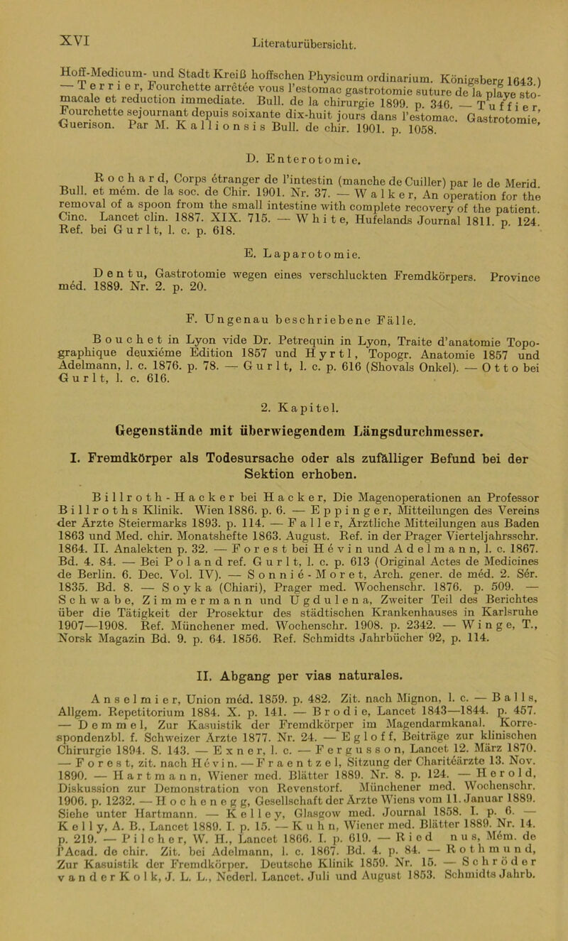 Hoff-Medicum- und Stadt Kreiß Hoffschen Physicum ordinarium. Königsberg 1643.) J f 1 r.1 e j’ rourchette arretee vous l’estomac gastrotomie suture de la playe sto- macale et reduction immediate. Bull, de la Chirurgie 1899 p 346 T u f f i e r Fourchette sejournant depuis soixante dix-huit jours dans l’eitomac. Gastrotomie Guenson. Par M. Kallionsis Bull, de chir. 1901. p. 1058. ’ D. Enterotomie. R o c h a r d, Corps etranger de l’intestin (manche deCuiller) par le de Merid Bull, et mem. de la soc. de Chir. 1901. Nr. 37. — W a 1 k e r, An Operation for the removal of a spoon from the small intestine with complete recovery of the patient. Cinc. Lancet clin. 1887. XIX. 715. — White, Hufelands Journal 1811. n. 124 Ref. bei G u r 11, 1. c. p. 618. 1 E. Laparotomie. D e n t u, Gastrotomie wegen eines verschluckten Fremdkörpers. Province med. 1889. Nr. 2. p. 20. F. Ungenau beschriebene Fälle. Bouchet in Lyon vide Dr. Petrequin in Lyon, Traite d’anatomie Topo- graphique deuxieme Edition 1857 und Hyrtl, Topogr. Anatomie 1857 und Adelmann, 1. c. 1876. p. 78. — G u r 11, 1. c. p. 616 (Shovals Onkel). — 0 11 o bei G u r 11, 1. c. 616. 2. Kapitel. Gegenstände init überwiegendem Längsdurehmesser. I. Fremdkörper als Todesursache oder als zufälliger Befund bei der Sektion erhoben. Billroth-Hacker bei Hacker, Die Magenoperationen an Professor Billroths Klinik. Wien 1886. p. 6. — E p p i n g e r, Mitteilungen des Vereins der Ärzte Steiermarks 1893. p. 114. — Faller, Ärztliche Mitteilungen aus Baden 1863 und Med. chir. Monatshefte 1863. August. Ref. in der Prager Vierteljahrsschr. 1864. II. Analekten p. 32. — Forest bei Hevin und A d e 1 m a n n, 1. c. 1867. Bd. 4. 84. — Bei P o 1 a n d ref. G u r 11, 1. c. p. 613 (Original Actes de Medicines de Berlin. 6. Dec. Vol. IV). — Sonnie-Moret, Arch. gener. de med. 2. Ser. 1835. Bd. 8. — Soyka (Chiari), Prager med. Wochenschr. 1876. p. 509. — Schwabe, Zimmermann und U g d u 1 e n a, Zweiter Teil des Berichtes über die Tätigkeit der Prosektur des städtischen Krankenhauses in Karlsruhe 1907—1908. Ref. Münchener med. Wochenschr. 1908. p. 2342. — W i n g e, T., Norsk Magazin Bd. 9. p. 64. 1856. Ref. Schmidts Jahrbücher 92, p. 114. II. Abgang per vias naturales. Anselmier, Union med. 1859. p. 482. Zit. nach Mignon, 1. c. —Balls, Allgem. Repetitorium 1884. X. p. 141. — B r o d i e, Lancet 1843—1844. p. 457. — D e m m e 1, Zur Kasuistik der Fremdkörper im Magendarmkanal. Korre- spondenzbl. f. Schweizer Ärzte 1877. Nr. 24. — E g 1 o f f, Beiträge zur klinischen Chirurgie 1894. S. 143. — Exner, 1. c. — Fergusson, Lancet 12. März 1870. — Forest, zit. nach Hevin. — Fraentzel, Sitzung der Chariteärzte 13. Nov. 1890. — Hartmann, Wiener med. Blätter 1889. Nr. 8. p. 124. — Herold, Diskussion zur Demonstration von Revenstorf. Münchener med. Wochenschr. 1906. p. 1232. — Hochenegg, Gesellschaft der Ärzte Wiens vom 11. Januar 1889. Siehe unter Hartmann. — K e 11 e y, Glasgow med. Journal 1858. I. p. 6. — K e 11 y, A. B., Lancet 1889. I. p. 15. —Kuh n, Wiener med. Blätter 1889. Nr. 14. p. 219. — P i 1 c h o r, W. H., Lancet 1866. I. p. 619. —Ried n u s, M6m. de l’Acad. de chir. Zit. bei Adelmann, 1. c. 1867. Bd. 4. p. 84. — R o t h m u n d, Zur Kasuistik der Fremdkörper. Deutsche Klinik 1859. Nr. 15. — Schröder v a n d e r K o 1 k, J. L. L„ Nederl. Lancet. Juli und August 1853. Schmidts Jahrb.