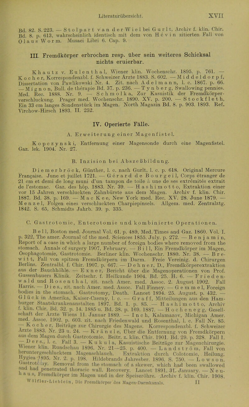 Bd. 82. S. 223. — S t o 1 p a r t van d e r W i e 1 bei G u r 11. Archiv f. klin. Chir. Bd. 8. p. 613, wahrscheinlich identisch mit dom von Hevin zitierten Fall von 0 1 a u s Worm. Musaei Libri 6. Cap. 9. III. Fremdkörper erbrochen resp. über sein weiteres Schicksal nichts eruierbar. Khautz v. Eulenthal, Wiener klin. Wochenschr. 1895. p. 761. — Kocher, Korrespondenzbl. f. Schweizer Ärzte 1883. S. 602. — Middeldorpf, Dissertation von Pawlikowski Nr. 4. Zit. nach Adelmann, 1. c. 1867. p. 66. — Mignon, Bull, de therapie Bd. 37. p. 236. — T y n b e r g, Swallowing pennies. Med. Ree. 1888. Nr. 9. — Schmolka, Zur Kasuistik der Fremdkörper- verschluckung. Prager med. Wochenschr. 1890. XV. p. 200. — Stockfleth, Ein 33 cm langes Sondenstück im Magen. North Magazin Bd. 8. p. 903. 1893. Ref. Virchow-Hirsch 1893. II. 252. IV. Operierte Fälle. A. Erweiterung einer Magenfistel. Kopczynski, Entfernung einer Magensonde durch eine Magenfistel. Gaz. lek. 1904. Nr. 27. B. Inzision bei Abszeßbildung. Diemerbröck, Günther, 1. c. nach Gurlt, 1. c. p. 618. Original Mercure Frangaise. June et juillet 1721. — Gerard de Bo ur geil, Corps etranger de 21 cm et demi de long muni d’un tampon de toile ä une de ses extremites extrait de l’estomac. Gaz. des höp. 1883. Nr. 39. — Hashimotto, Extraktion einer vor 15 Jahren verschluckten Zahnbürste aus dem Magen. Archiv f. klin. Chir. 1887. Bd. 38. p. 169. — Mac K e e, New York med. Rec. XV. 28. June 1879. — Menzel, Folgen eines verschluckten Charpiepinsels. Allgem. med. Zentralztg. 1842. S. 65, Schmidts Jahrb. 39. p. 335. C. Gastrotomie, Enterotomie und kombinierte Operationen. Bell, Boston med. Journal Vol. 61. p. 489, Med. Times and Gaz. 1860. Vol. I. p. 322, The amer. Journal of the med. Sciences 1855. July. p. 272. -— Benjamin, Report of a case in which a large number of foreign bodies where removed from the stomach. Annals of surgery 1907, February. — Bill, Ein Fremdkörper im Magen, Ösophagotomie, Gastrotomie. Berliner klin. Wochenschr. 1880. Nr. 38. — Br e- witt, Fall von spitzen Fremdkörpern im Darm. Freie Vereinig, d. Chirurgen Berlins. Zentralbl. f. Chir. 1907. p. 667. — Dehner, D., Fremdkörperextraktion aus der Bauchhöhle. — E x n e r, Bericht über die Magenoperationen von Prof. Gussenbauers Klinik. Zeitschr. f. Heilkunde 1904. Bd. 25. fi. 6. — Frieden- wald und Rosenthal, zit. nach Amer. med. Assoc. 2. August 1902. Fall Harris. — Di es., zit. nach Amer. med. Assoc. Fall Finney. — G e m m e 1, Foreign bodies in the stomach. Gastrotomy, Death. Lancet 1894. 25. August, p. 432. — Glück in Amerika, Kaiser-Czerny, 1. c. — Gr aff, Mitteilungen aus den Ham- burger Staatskrankenanstalten 1897. Bd. 1. p. 85. — Hashimotto, Archiv f. klin. Chir. Bd. 32. p. 14. 1885 u. Bd. 38. p. 169. 1887. —Hochenegg, Gesell- schaft der Ärzte Wiens 11. Januar 1889. — I n c h, Kalamazov, Michigan Amer. med. Assoc. 1902. p. 603. zit. nach Friedenwald und Rosenthal, 1. c. Fall Nr. 85. — Kocher, Beiträge zur Chirurgie des Magens. Korrespondenzbl. f. Schweizer Ärzte 1883. Nr. 23 u. 24. — K r ä n z 1 e, Über die Entfernung von Fremdkörpern aus dem Magen durch Gastrotomie. Beitr. z. klin. Chir. 1901. Bd. 29. p. 328. Fall 1. — Ders., 1. c. Fall 3. — Ku k u 1 a, Kasuistische Beiträge zur Magenchirurgie. Wiener klin. Rundschau 1896. Nr. 21—25. p. 400. — Landström, Fall von heruntergeschlucktem Magenschlauch. Extraktion durch Colotomie, Heilung. Hygiea 1895. Nr. 2. p. 198. Hildebrands Jahresber. 1896. S. 750. — Lo wson. jtast-rotc ny. Removal from. the stomach of a slcewer, which had been swallowed , had penetrated thoracic wall. Recovery. Lancet 1891. 31. January. - Neu- laus, Fremdkörper im Magen und in der Speiseröhre. Archiv f. klin. Chir. 1908.  ölfler-I/ieblein, Die Fremdkörper des Magen-Darmkanals. II