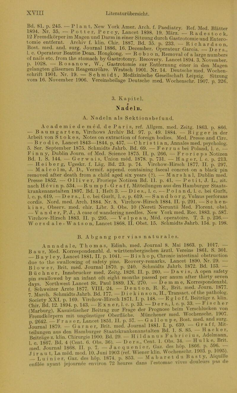 S,81;P' ^45. 1 * ? *’ N®w York Amer- Arch- f- Paediatry. Ref. Med. Blätter }S^- Nr-, ?5t ~ P ° 11 e r, P e r c y, Lancet 1898. 19. März. - Radestock, 12 remdkorper im Magen und Dann in einer Sitzung durch Gastrotomie und Entero- tomie entfernt, Archiv f. klin. Chir. 1887. Bd. 35. p. 233. — Richardson Bost, med. and. surg. Journal 1886. 16. Dezember. Operateur Garcia. — Ders.! I. c- Operateur Beatt.ie Dean. Hongkong. — R o b s o n, Removal of a large numbers of nails etc. from the stomach by Gastrotomy. Recovery. Lancet 1894. 3. November, p. 1028. Rosano w, W., Gastrotomie zur Entfernung einer in den Magen gelangten gläsernen Reagenzröhre. Wratsch 1901. Nr. 14. Deutsche med. Wochen- schrift 1901. Nr. 19. Schmidt, Medizinische Gesellschaft Leipzig. Sitzung vom 16. November 1906. Vereinsbeilage Deutsche med. Wochenschr. 1907. p. 326. 3. Kapitel. * Nadeln. A. Nadeln als Sektionsbefund. Academie de med. de Paris, ref. Allgem. med. Zeitg. 1863. p. 866. — Baumgarten, Virchows Archiv Bd. 97. p. 49. 1884. — B i g g e r in der Arbeit von Stokes, Notes on extraction of foreign bodies. Med. Presse and Circ. — Brodie, Lancet 1843—1844. p. 457. — Christian, Annales med. psycholog. 5. Ser. September 1875. Schmidts Jahrb. Bd. 69. — F e r r u s bei Poland, 1. c. — F i n n y, Dublin Journ. of Med. Science 1875. II. p. 266. — Frorieps Notizen Bd. 1. S. 144. — Gerwais, Union med. 1878. p. 731. — Hager, 1. c. p. 213. — H e i b e r g, Ugeskr. f. Läg. Bd. 23. p. 74. Virchow-Hirsch 1877. II. p. 297. — Malcolm, J. D., Vermif. append. containing faecal concret on a black pin removed after death from a child aged six years (?). — Marshai, Dublin med. Presse 1852. — O 11 i v e r, Frorieps Notizen Bd. 11. p. 4L — P e t i t, J. L., zit. nach Hevinp. 534. — Rumpf-Graf f, Mitteilungen aus den Hamburger Staats- krankenanstalten 1897. Bd. 1. Heft 3. — Dies., I. c. — P o 1 a n d, 1. c. bei Gurlt, 1. c. p. 619. — Der s., 1. c. bei Gurlt, 1. c. p. 619. — Sandborg, Vulnus perforans cordis. Nord. med. Arch. 1884. Nr. 8. Virchow-Hirsch 1884. II. p. 291. — S c hen- kin s, Observ. med. chir. Libr. 3. Obs. 10 (Nereti Neruntii Med. Florent, obs). — V a n d e r, P. J., A case of wandering needles. New York med. Ree. 1883. p. 587. Virchow-Hirsch 1883. II. p. 295. — V e 1 p e a u, Med. operatoire. T. 3. p. 236.— Worsdale-Watson, Lancet 1868. II. Obst. 15. Schmidts Jahrb. 154. p. 198. B. Abgang per vias naturales. A n n a d a 1 e, Thomas, Edinb. med. Journal 8. Mai 1863. p. 1017. — B a u r, Med. Korrespondenzbl. d. württembergischen ärztl. Vereins 1861. S. 301. B a y 1 e y, Lancet 1881. II. p. 1041. — B i s h o p, Chronic intestinal obstruction due to the swallowing of safety pins. Rcovery-remarks. Lancet 1890. Nr. 29. — B 1 o w e r, Brit. med. Journal 1870. p. 240. Schmidts Jahrb. 1872. Bd. 153. — Büchner, Innsbrucker med. Zeitg. 1826. II. p. 260. —Davis, A open safety pin swallowed by an infant oft eight months passed per anum after thirty seven davs Northwest Lancet St. Paul 1889. IX. 270. —De m m e, Korrespondenzbl. f Schweizer Ärzte 1877. VIII. 24. - Denton, R, E., Brit. med. Journ. 1877. 7 March. Schmidts Jahrb. Bd. 177. —Diokinson, H., Transact. of the patholog. Society XXI. p. 169. Virchow-Hirsch 1871. I. p. 148. — E g 1 o f f. Beitrage z. klm. Chir. Bd. 12. 1894. p. 143. — E X n er, 1. c. p. 33. —Der s., 1. c. p. 33. — I ische r (Marburg), Kasuistischer Beitrag zur Frage der Prognose beim \erschlucken von Fremdkörpern mit ungünstiger Oberfläche. Münchener med. Wochenschr. 190/. p. 2642. —Fraser, Lancet 1851. II. p. 57. — G a 11 o u p e, Bost. med. and surg. Journal 1879. — Garner, Brit. med. Journal 1881. I. p. 639. — Gr aif. Mit- teilungen aus den Hamburger Staatskrankenanstalten Bd. 1. S. 85. Hacker, Beiträge z. klin. Chirurgie 1900. Bd. 29. -Hildanus Fabrici u s, Adelmann, I. c. 1867. Bd. 4 (Cent. 6. Obs. 36). — Ders., Cent. 1. Obs. 34. — Hulke, Brit. med. Journal 1868. II. p. 7. - J a c q u e n i e r, Gaz. des hop. 1866. p. 596 — J i r a u t, La med. mod. 10. Juni 1903 (ref. Wiener klin. Wochenschr. 1903. p. 1095). — L u i n i e r, Gaz. des hop. 1874. p. 853. — Mabaretdu B a s t y, Aiquille enfilee ayant jejourn6e environ 72 heures dans Pestomac vives douleurs pas ( e