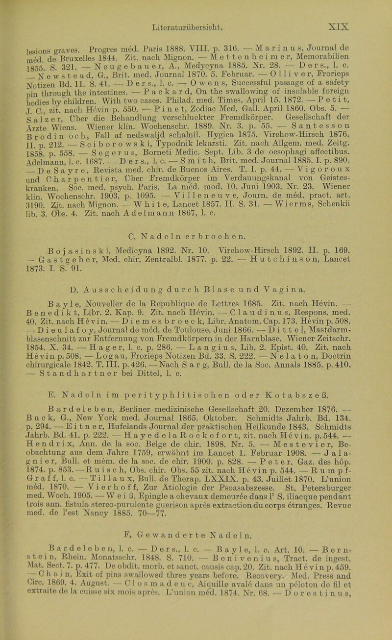 lesions graves. Progres med. Paris 1888. VIII. p. 316. — M arin u s, Journal de med. de Bruxelles 1844. Zit. nach Mignon. —Mettenheimer, Memorabilien 1855. S. 321. — Neu ge bau er, A., Medycyna 1885. Nr. 28. — D e r s., 1. c. N e w s t e a d, G., Brit. med. Journal 1870. 5. Februar. — 0 11 i v e r, Frorieps Notizen Bd. 11. S. 41. — De r s., 1. c. — Owens, Successful passage of a safety pin through the intestines. — Packard, On the swallowing of insolable foreign bodies by'children. With two cases. Philad. med. Times. April 15. 1872. — Petit, J C.. zit. nach Hevin p. 550. — P i n e t, Zodiac Med. Gail. April 1860. Obs. 5. —- Salzer, Über die Behandlung verschluckter Fremdkörper. Gesellschaft der \rzte Wiens. Wiener klin. Wochenschr. 1889. Nr. 3. p. 55. — S a n t e s s o n Brodin och, Fall af nedswaljd sckalnil. Hygiea 1875. Virchow-Hirsch 1876. II. p. 212. — Sciborowski, Typodnik lekarsti. Zit. nach Allgem. med. Zeitg. 1858. p. 558. — Segerus, Borneti Medic. Sept. Lib. 3 de oesophagi affectibus. Adelmann, 1. c. 1687. — Ders., 1. c. -— Smith, Brit. med. Journal 1885.1. p. 890. De Sayre, Revista med. chir. de Buenos Aires. T. I. p. 44. — V i g o r o u x und Charpentier, Über Fremdkörper im Verdauungskanal von Geistes- kranken. Soc. med. psycli. Paris. La med. mod. 10. Juni 1903. Nr. 23. Wiener klin. Wochenschr. 1903. p. 1095. —- Villeneuve, Journ. de med. pract. art. 3190. Zit. nach Mignon. —-White, Lancet 1857. II. S. 31. — Wi er ms, Schenkii lib. 3. Obs. 4. Zit. nach Adelmann 1867, 1. c. C. Nadeln erbrochen. Bojasinski, Medicyna 1892. Nr. 10. Virchow-Hirsch 1892. II. p. 169. — Gastgeber, Med. chir. Zentralbl. 1877. p. 22. — Hutchinson, Lancet 1873. I. S. 91. D. Ausscheidung durch Blase und Vagina. Bayle, Nouveller de la Republique de Lettres 1685. Zit. nach Hevin. — Benedikt, Libr. 2. Kap. 9. Zit. nach Hevin. — Glaudinus, Respons. med. 40. Zit. nach Hevin. — Diemesbroeck, Libr. Anatom. Cap. 173. Hevin p. 508. — Dieulafoy, Journal de med. de Toulouse. Juni 1866. — D i 11 e 1, Mastdarm- blasenschnitt zur Entfernung von Fremdkörpern in der Harnblase. Wiener Zeitschr. 1854. X. 34. — Hager, 1. c. p. 286. — Langius, Lib. 2. Epist. 40. Zit. nach Hevin p. 508. -— Log au, Frorieps Notizen Bd. 33. S. 222. ■— Nelaton, Doctrin chirurgicale 1842. T. III. p. 426. —Nach Sarg, Bull, de la Soc. Annals 1885. p. 410. — Stand hartner bei Dittel, 1. c. E. Nadeln im perityphlitischen oder Kotabszeß. Bardeleben, Berliner medizinische Gesellschaft 20. Dezember 1876. — Buck, G., New York med. Journal 1865. Oktober. Schmidts Jahrb. Bd. 134. p. 294. — E i t n e x-, Hufelands Journal der praktischen Heilkunde 1843. Schmidts Jahrb. Bd. 41. p. 222. — HayedelaRockefort, zit. nach Hevin. p. 544. — H e n d r i x, Ann. de la soc. Beige de chir. 1898. Nr. 5. — Mestevier, Be- obachtung aus dem Jahre 1759, erwähnt im Lancet 1. Februar 1908. — Jala- g n i e r. Bull, et m6m. de la soc. de chir. 1900. p. 828. —-Peter. Gaz. des hop. 1874. p. 853. —R u i s c h, Obs. chir. Obs. 55 zit. nach Hevin p. 544. — Rumpf- Graf f, 1. c. — T i 11 a u x, Bull, de Therap. LXXIX. p. 43. Juillet 1870. L’union med. 1870. — Vierhoff, Zur Ätiologie der Psoasabszesse. St. Petersburger med. Woch. 1905. — W e i ß, Epingle a chevaux demeur^e dans 1’ S. iliacque pendant trois ann. fistula stereo-purulente guerison apres extraction du corps etranges. Revue med. de Test Nancy 1885. 70—77. F. Gewanderte Nadeln. Bardeleben, 1. c. — Ders., 1. c. — Bayle, 1. c. Art. 10. — Ber n- stein, Rhein. Monatsschi’. 1848. S. 710. — Benivenius, Tract. de ingest. Mat. Sect. 7. p. 477. De obdit. morb. et sanct. causis cap. 20. Zit. nach Ile vi n p. 459. — Chain, Exit of pins swallowed three years before. Recovery. Med. Press and Circ. 1869. 4. August. — Closmade uc, Aiquille avale dans un peloton de fil et extraite de Ja cuisse six mois apres. L’union m6d. 1874. Nr. 68. — Dorestinu s,