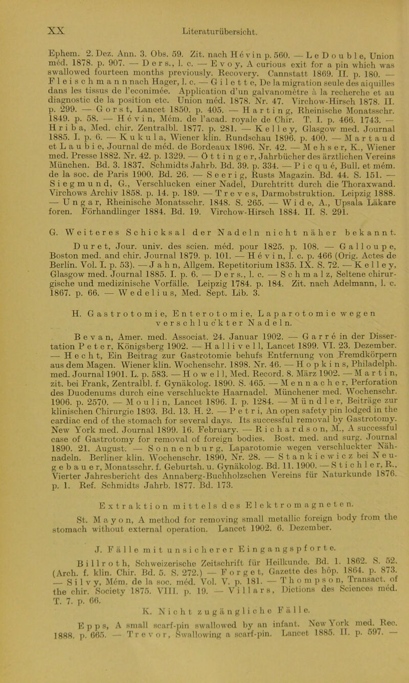 Ephem. 2. Dez. Ann. 3. Obs. 59. Zit. nach H 6 v i n p. 560. —LeDouble, Union m6d. 1878. p. 907. — D e r s., 1. c. — E v o y, A curious exit for a pin which was swallowed fourteen months previously. Recovery. Cannstatt 1869. II. p. 180. E 1 e i s c h m a n n nach Hager, 1. c. — G i 1 e 11 e, De la migration seule des aiquilles dans les tissus de l’econimee. Application d’un galvanometre ä la recherche et au diagnostic de la position etc. Union med. 1878. Nr. 47. Virchow-Hirsch 1878. II. p. 299. — Gorst, Lancet 1850. p. 405. — Harting, Rheinische Monatsschr. 1849. p. 58. — Hevin, Mein, de l’acad. royale de Chir. T. I. p. 466. 1743. — H r i b a, Med. chir. Zentralbl. 1877. p. 281. — K e I 1 e y, Glasgow med. Journal 1885. I. p. 6. — Kuknl a, Wiener klin. Rundschau 1896. p. 400. — M a r t a u d etLaubie, Journal de med. de Bordeaux 1896. Nr. 42. — M e h s e r, K., Wiener med. Presse 1882. Nr. 42. p. 1329. — öttinger, Jahrbücher des ärztlichen Vereins München. Bd. 3. 1837. Schmidts Jahrb. Bd. 39. p. 334. — Picque, Bull, et mem. de la soc. de Paris 1900. Bd. 26. — S e e r i g, Rusts Magazin. Bd. 44. S. 151. — S i e g m u n d, G., Verschlucken einer Nadel, Durchtritt durch die Thoraxwand. Virchows Archiv 1858. p. 14. p. 189. — Treves, Darmobstruktion. Leipzig 1888. — Ungar, Rheinische Monatsschr. 1848. S. 265. — Wide, A., Upsala Läkare foren. Förhandlinger 1884. Bd. 19. Virchow-Hirsch 1884. II. S. 291. G. Weiteres Schicksal der Nadeln nicht näher bekannt. D u r e t, Jour. univ. des seien, med. pour 1825. p. 108. — Galloupe, Boston med. and chir. Journal 1879. p. 101. — H e v i n, 1. c. p. 466 (Orig. Actes de Berlin. Vol. I. p. 53). —Jahn, Allgem. Repetitorium 1835. IX. S. 72. — K e 1 1 e y, Glasgow med. Journal 1885. I. p. 6. — Ders., 1. c. — Schmalz, Seltene chirur- gische und medizinische Vorfälle. Leipzig 1784. p. 184. Zit. nach Adelmann, 1. c. 1867. p. 66. — W e d e 1 i u s, Med. Sept. Lib. 3. H. Gastrotomi e, Enterotomi e, Laparotomie wegen verschluckter Nadeln. B e v a n, Amer. med. Associat. 24. Januar 1902. — Garre in der Disser- tation Peter, Königsberg 1902. —- H a 11 i v e 11, Lancet 1899. VI. 23. Dezember. — Hecht, Ein Beitrag zur Gastrotomie behufs Entfernung von Fremdkörpern aus dem Magen. Wiener klin. Wochenschr. 1898. Nr. 46. — Hopkins, Philadelph. med. Journal 1901. L. p. 583. — H o w e 11, Med. Record. 8. März 1902. — Martin, zit. bei Frank, Zentralbl. f. Gynäkolog. 1890. S. 465. — Mennacher, Perforation des Duodenums durch eine verschluckte Haarnadel. Münchener med. Wochenschr. 1906. p. 2570. — M o u 1 i n, Lancet 1896. I. p. 1284. — M ü n d 1 e r, Beiträge zur klinischen Chirurgie 1893. Bd. 13. H. 2. —Petri, An open safetv pin lodged in the cardiac end of the stomach for several days. Its successful removal by Gastrotomy. New York med. Journal 1899. 16. February. — Richardson, M., A successful case of Gastrotomy for removal of foreign bodies. Bost. med. and surg. Journal 1890. 21. August. — Sonnenburg, Laparotomie wegen verschluckter Näh- nadeln. Berliner klin. Wochenschr. 1890, Nr. 28. — Stankiewicz bei N eu- g e b a u e r, Monatsschr. f. Geburtsh. u. Gynäkolog. Bd. 11. 1900. — Stichler, R., Vierter Jahresbericht des Annaberg-Buchholzschen Vereins für Naturkunde 1876. p. 1. Ref. Schmidts Jahrb. 1877. Bd. 173. Extraktion mittels des Elektromagneten. St. M a y o n, A metliod for removing small metallic foreign body from the stomach without external Operation. Lancet 1902. 6. Dezember. J. Fälle mit unsicherer Eingangspforte. B i 11 r o t h, Schweizerische Zeitschrift für Heilkunde. Bd. 1. 1862. S. 52. (Arch. f. klin. Chir. Bd. 5. S. 272.) — F o r g e t, Gazetto des liöp. 1864. p. 873. — S i 1 v y, Mem. de la soc. med. Vol. V. p. 181. - Thompso n, Transact. of the chir. Society 1875. VIII. p. 19. — Villars, Dictions des Sciences med. T. 7. p. 06. K. Nicht zugängliche Fälle. E p p s, A small scarf-pin swallowed by an infant. Now York nsed. Reo. 1888. p. 665. — Tr e vor, Swallowing a scarf-pin. Lancet 1885. II. p. 59/.