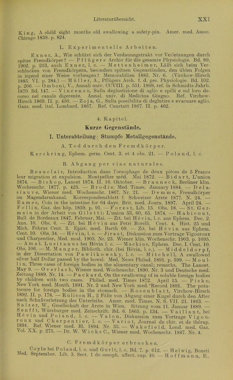 King, A child eight months old swallowing a safety-pin. Amer. med. Assoc. Chicago 1839. p. 824. L. Experimentelle Arbeiten. E x n e r, A., Wie schützt sich der Verdauungstrakt vor Verletzungen durch spitze Fremdkörper ? — Pflügers Archiv für die gesamte Physiologie. Bd. 89, 1902. p. 253, auch Exner, 1. c. — Mettenheimer, Läßt sich beim Ver- schlucken von Fremdkörpern, besonders spitzen Gegenständen, den üblen Folgen in irgend einer Weise Vorbeugen? Memorabilien 1885. Nr. 6. (Virchow-Hirsch 1885.° VI. p. 384.) — Mülle r, A., Pflügers Arcli. f. d. ges. Physiologie. Bd. 102. p. 206. —- Omboni, V., Annali univ. CCVIII. p. 551. 1869, ref. in Schmidts Jahrb. 1870. Bd. 147. — Vincenzo, Sulla deglustizione di aglio e spilli e sul loro de- corso nel canale digerente. Annal. univ. di Medicina Giugno. Ref. Virchow- Hirsch 1869. II. p. 450. — Zoj a, G., Sulla possibilita di deglutire e evacuare aglio. Gazz. med. ital. Lombard. 1867. Ref. Canstatt 1867. II. p. 462. 4. Kapitel. Kurze Gegenstände. I. Unterabteilung: Stumpfe Metallgegenstände. A. Tod durch den Fremdkörper. Kerckring, Ephem. germ. Cent. 3. et 4 obs. 21. — P o 1 a n d, 1. c. B. Abgang per vias naturales. Beauclair, Introduction dans l’oesophage de deux pieces de 5 Francs leur migration et expulsion. Montpellier med. Mai 1872. -— B i d a r t, L’union 1874. — B i s h o p, Lancet 1874. II. 16. Oktober. — Brauneck, Berliner klin. Wochenschr. 1877. p. 425. — Brodi e, Med. Times. January 1884. — Dela- siauve, Wiener med. Wochenschr. 1867. Nr. 21. — D e m m e, Fremdkörper im Magendarmkanal. Korrespondenzblatt f. Schweizer Ärzte 1877. N. 24. —- Eames, Coin in the intestine for 64 days. Brit. med. Journ. 1897. April 24. — F o 11 i n, Gaz. des höp. 1859. p. 91. —-Fores t, Lib. 15. Obs. 18. — St. Ge r- m a i n in der Arbeit von G i 1 e 11 i: L’union 53, 60, 65. 1874. — Habioout, Bull, de Bordeaux 1S47. Februar, Mai. —Zit. bei Hevin, 1. c. aus Ephem. Dec. 2. Ann. 10. Obs. 6. — Zit. bei Hevin aus Petri Borelli. Cent. 4. Hist. 25 und Mich. Fehrus Cent. 3. Epist. med. Barth 69. — Zit. bei Hevin aus Ephem. Cent. 10. Obs. 34. — Hevin, 1. c. — J i r a u t, Diskussion zum Vortrage Vigouroux und Charjientier, Med. mod. 1903. Nr. 23. Wiener klin. Wochenschr. 1903. p. 1095. — Amat. Lusitanus bei Hevin 1. c. — Mackius, Ephem. Dec. I. Cent. 10. Obs. 106. — M. Manger, Biblioth. chir. (bei Hevin, 1. c.). — Middeldorpf, in der Dissertation von Pawlikowsky, 1. c. — Mitchell, A swallowed! silver half Dollar passed by the bowel. Med. News Philad. 1891. p. 599. — M o u 1- 1 i n, Three case3 of foreign bodies in the alimentary canal; remarks. The Lancet. May 9. — Overlach, Wiener med. Wochenschr. 1890. Nr. 3 und Deutsche med. Zeitung 1889. Nr. 14. — P a c k a r d, On the swallowing of in soluble foreign bodies by children witli two cases. Philad. med. Times 1872. April 15. — Pisko, New York med. Month. 1891. Nr. 2 und New York med.‘Record 1891. The pota- tocure for foreign bodies in the stomach. — Rosenblatt, Virchow-Hirsch 1892. II. p. 178. — Rulison H., 2 Fälle von Abgang einer Kugel durch den After nach Schußverletzung des Unterleibs. Amer. med. Times. N. S. VII. 21. 1863. — Salzer, W., Gesellschaft der Ärzte in Wien. Sitzung vom 11. Januar 1889. — Senf ft, Würzburger med. Zeitschrift. Bd. 6. 1865. p. 134. — V a i 11 a n t, bei Hevin und P o 1 a n d, 1. c. — V a 1 o n, Diskussion zum Vortrage Vigou- r o u x und Charpentier, 1. c. — V a r i o t, Journal de chir. et de therap. 894- Ref. Wiener med. Bl. 1894. Nr. 35. — Wa k e f i e 1 d, Lond. med. Gaz. V°l. XX. p. 275. — Dr. W. Wieks C., Wiener med. Wochenschr. 1887. Nr. 4. C. Fremdkörper erbrochen. „ i C°yle ^ Poland, 1. c. und Gurlt, !. c. Bd. 7. p. 612. — Hel wie, Boneti •vlcd. September. Lib. 3. Sect. 1 clo oesoph. affect. cap. 10. —Hoffman n, E.,