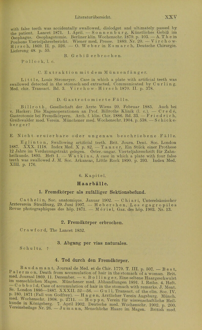 witli false teeth was accidentally swallowed, dislodget and ultimately passed by the patient. Lancet 1871. 1. April. —Sonnenburg, Künstliches Gebiß im Ösophagus. Ösophagotomie. Berliner klin. Woohenschr. 1879. p. 103.—A. T h e in Poulsons Vierteljahresbericht. Wiener med. Presse. 1889. Nr. 20. — Vircho w- Hirsch, 1869. II. p. 526. — O. W e b e r in Esmarc h, Deutsche Chirurgie. Lieferung 4S. p. 55. B. Gebiß erbrochen. Pollock, 1. c. C. Extraktion mit dem Münzenfänger. L i 111 e, Louis Stromeyer. Case in which a plate with artificial teeth was swallowed detected in the stomach and extracted. Communicated by Curling. Med. chir. Transact. Bd. 3. Virchow-Hirsch 1870. II. p. 378. D. Gast rotomierte Fälle. Billroth, Gesellschaft der Ärzte Wiens 20. Februar 1885. Auch bei v. Hacker: Die Magenoperationen an Prof. Billroths Klinik (1. c.). — Crede, Gastrotomie bei Fremdkörpern. Arch. f. klin. Chir. 1886. Bd. 33. — Friedrich, Greifswalder med. Verein. Münchener med. Wochenschr. 1904. p. 538. — Schicke- berger? E. Nicht eruier bare oder ungenau beschriebene Fälle. E g 1 i n t o n, Swallowing artificial teeth. Brit. Journ. Dent. Soc. London 1887. XXX. 1118. Index Med. X p. 82. — Tänzer, Ein Stück einer Prothese 12 Jahre im Verdauungstrakt gelegen. Öster.-ungar. Vierteljahrsschrift für Zahn- heilkunde. 1895. Heft 1. — Watkins, A case in which a plate with four false teeth was swallowed J. M. Soc. Arkansas, Little Rock 1890. p. 393. Index Med. XIII. p. 176. 6. Kapitel. Haarbälle. 1. Fremdkörper als zufälliger Sektionsbefund. Cat helin, Soc. anatomique. Januar 1902. — Chiari, Unterelsässischer Äxzteverein Straßburg, 29. Juni 1907. — Hebershen, Les egagr opiles Revue photographiques des höp. 1871. — Meriel, Gaz. des hop. 1903. Nr. 13. 2. Fremdkörper erbrochen. Crawford, The Lancet 1852. 3. Abgang per vias naturales. Schultz. ? 4. Tod durch den Fremdkörper. Baudamant, Journal de Med. et de Chir. 1779. T. III. p. 507. Best, P a 1 e r m o n, Death from accumulation of hair in the stomach of a woman. Brit.' med. Journal 1869. 11. Dezember. — v. Bollinger, Eine seltene Haargeschwulst im menschlichen Magen. Münchener med. Abhandlungen 1891. I. Reihe. 4. Heft. — C o b b o 1 d, Case of accumulation of hair in the stomach with remarks. J Ment Sc London 1886—1887. XXXII. 52—56. —Gull, Transact. of the clin. Soc. IV. p. 180 1871 (Fall von Godfrey). —Hagen, Ärztlicher Verein Augsburg. Münch, med Wochenschr. 1908. p. 2711. —Hoppe, Verein für wissenschaftliche Heil- kunUe in Königsberg. 7. April 1902. Deutsche med. Wochenschr. 1902. p. 200. V ereinsbeilage Nr. 26. — Juman n, Menschliche Haare im Magen. British med.