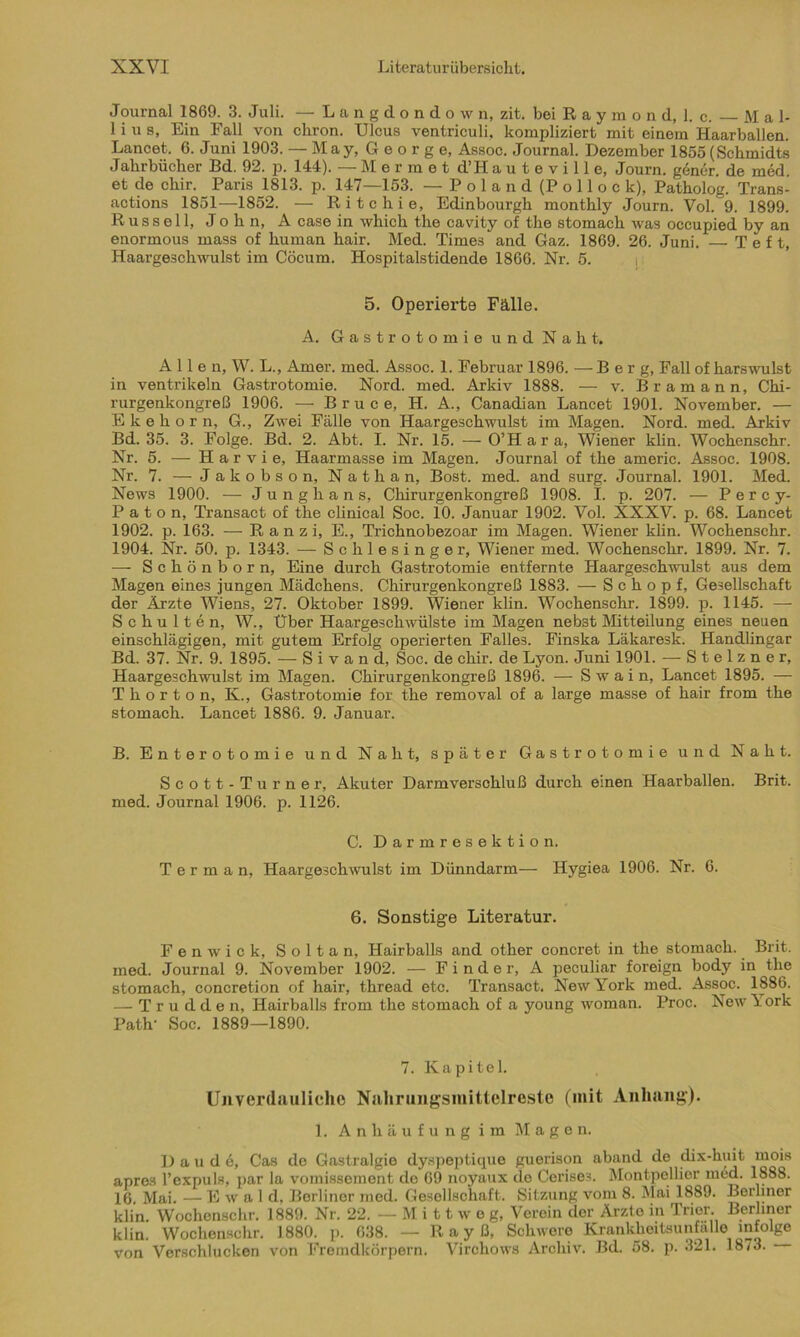 Journal 1869. 3. Juli. — Langdondown, zit. bei R a y m o n d, 1. c. M a 1- 1 i u s, Ein Fall von chron. Ulcus ventriculi, kompliziert mit einem Haarballen. Lancet. 6. Juni 1903. — May, George, Assoc. Journal. Dezember 1855(Schmidts Jahrbücher Bd. 92. p. 144). — M ermet d’H a u t e v i 11 e, Journ. gener. de med. et de chir. _ Paris 1813. p. 147—153. - Poland (Pollock), Patholog. Trans- actions 1851—1852. — Rite hie, Edinbourgh monthly Journ. Vol. 9. 1899. Russell, John, A case in which the cavity of the stomach was occupied by an enormous mass of human hair. Med. Times and Gaz. 1869. 26. Juni. — T e f t, Haargeschwulst im Cöcum. Hospitalstidende 1866. Nr. 5. 5. Operierte Fälle. A. Gastrotomie und Naht. Allen, W. L., Amer. med. Assoc. 1. Februar 1896. — Berg, Fall of harswulst in Ventrikeln Gastrotomie. Nord. med. Arkiv 1888. — v. Bramann, Chi- rurgenkongreß 1906. — Bruce, H. A., Canadian Lancet 1901. November. — E k e h o r n, G., Zwei Fälle von Haargeschwulst im Magen. Nord. med. Arkiv Bd. 35. 3. Folge. Bd. 2. Abt. I. Nr. 15. —O’Hara, Wiener klin. Wochenschr. Nr. 5. — H a r v i e, Haarmasse im Magen. Journal of the americ. Assoc. 1908. Nr. 7. — Jakobson, Nathan, Bost. med. and surg. Journal. 1901. Med. News 1900. — Junghans, Chirurgenkongreß 1908. I. p. 207. — Percy- P a t o n, Transact of the clinical Soc. 10. Januar 1902. Vol. XXXV. p. 68. Lancet 1902. p. 163. — R a n z i, E., Trichnobezoar im Magen. Wiener klin. Wochenschr. 1904. Nr. 50. p. 1343. — Schlesinger, Wiener med. Wochenschr. 1899. Nr. 7. — Schönborn, Eine durch Gastrotomie entfernte Haargeschwulst aus dem Magen eine3 jungen Mädchens. Chirurgenkongreß 1883. — Schopf, Gesellschaft der Ärzte Wiens, 27. Oktober 1899. Wiener klin. Wochenschr. 1899. p. 1145. — Schulten, W., Über Haargeschwülste im Magen nebst Mitteilung eines neuen einschlägigen, mit gutem Erfolg operierten Falles. Finska Läkaresk. Handlingar Bd. 37. Nr. 9. 1895. — S i v a n d, Soc. de chir. de Lyon. Juni 1901. —-Stelzner, Haargeschwulst im Magen. Chirurgenkongreß 1896. — S w a i n, Lancet 1895. — T h o r t o n, K., Gastrotomie for the removal of a large masse of hair from the stomach. Lancet 1886. 9. Januar. B. Enterotomie und Naht, später Gastrotomie und Naht. Scott-Turner, Akuter Darmverschluß durch einen Haarballen. Brit. med. Journal 1906. p. 1126. C. Darmresektion. T e r m a n, Haargeschwulst im Dünndarm— Hygiea 1906. Nr. 6. 6. Sonstige Literatur. Fenwick, Soltan, Hairballs and other concret in the stomach. Brit. med. Journal 9. November 1902. — Finder, A peculiar foreign body in the stomach, concretion of hair, thread etc. Transact. New York med. Assoc. 1886. — Trudden, Hairballs from the stomach of a young woman. Proc. New York Path- Soc. 1889—1890. 7. Kapitel. Unverdauliche Nahrungsmittelreste (mit Anhang). 1. Anhiiufungim Magen. Daudc, Cas de Gastralgie dyspepticpie guerison aband de dix-huit mois apres l’expuls, par la vomissement de 69 noyaux de Cerise3. Montpellier med. 1888. 16. Mai. — Ewald, Berliner med. Gesellschaft. Sitzung vom 8. Mai 1889. Berliner klin. Wochenschr. 1889. Nr. 22. — M i 11 w e g, Verein der Ärzte in Trier. Berliner klin. Wochenschr. 1880. p. 638. — R a y ß, Schwere Krankheitsunfalle infolge von Verschlucken von Fremdkörpern. Virchows Archiv. Bd. 58. p. 321. 1873.