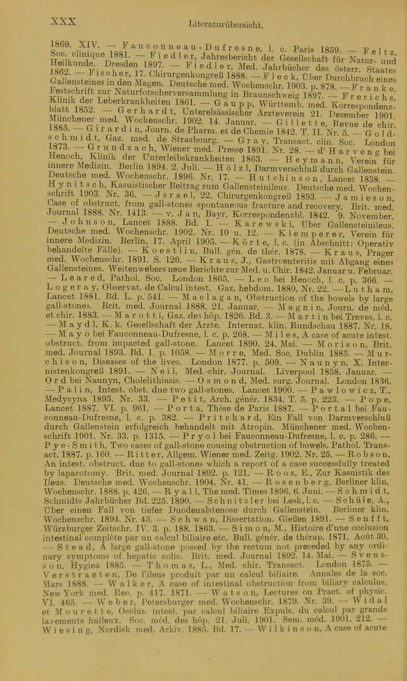 1869. XIV. — Fauconneau-Dufresne, 1. c Paris 18öq _ ~ l + Henkm'fTlUGr|188V ~1£iedl®r’ Jahresbericht der Gesellschaft für Natur- und Heilkunde Dresden 1897. - Fiedler, Med. Jahrbücher des österr Staate^ ~7 1 1Sch?r’ U- Chirurgenkongreß 1888. —Fleck, Über Durchbruch eines Gallensteines in den Klagen. Deutsche ined. Wochenschr. 1903. p. 878. Franke Festschrift zur Naturforscherversammlung in Braunschweig 1897. — Frerichs’ blattk18?2 Lebe^kran dleit®n 18G1- — Gau pp, Württemb. med. Korrespondenz- blatt iSo_. — Gerhardt, Unterelsässischer Ärzteverein 21. Dezember 1901 Münchener med. Wochenschr 1902. 14. Januar. -Gillette, Revue de chir. 1880. — G i r a r d i n, Journ. de Pharm, et de Chemie 1842. T. II. Nr. 5. — G o 1 d- Ga^ Cl® Strasbour- — Gray, Transact, clin. Soc. London w 7J‘ Z ,U d,z a ?Th’ Wiener med- Fresse 1891. Nr. 28. - d’Harven g bei Henoch Klmik der Unterleibskrankheiten 1863. — Heymann, Verein für innere Medizin. Berlin 1894. 2. Juli. — H ö 1 z 1, Darmverschluß durch Gallenstein. Deutsche med. V ochenschr. 1896. Nr. 17. — Hutchinson, Lancet 1838. 1 ? ® c b’ Kasuistischer Beitrag zum Gallensteinileus. Deutsche med. Wochen- schrift 1903. Nr. 36. —Jsrael, 22. Chirurgenkongreß 1893. — Jamieson, Gase ot obstruct. from gall-stones spontaneous fracture and recovery. Brit. med. Journal 1888. Nr. 1413. — v. J a n, Bayr. Korrespondenzbl. 1842. 9. November.’ — Johnson, Lancet 1888. Bd. 1. — Karewski, Uber Gallensteinileus. Deutsche med. Wochenschr. 1902. Nr. 10 u. 12. — Klemperer, Verein für innere Medizin. Berlin, 17. April 1905. —Körte, 1. c. (in Abschnitt: Operativ behandelte Falle). - Koestlin, Bull. gen. de ther. 1878. —Kraus, Prager med. Wochenschr. 1891. S. 126. — Kraus, J., Gastroenteritis mit Abgang eines Gallensteines. Weitenwebers neue Berichte zur Med. u. Chir. 1842. Januar u. Februar. — L e a r e d, Pathol. Soc. London 1865. — Leo bei Henoch, 1. c. p. 366. L o g e r a y, Observat. de Calcul intest, Gaz. hebdom. 1880. Nr. 22. -Lutham, Lancet 1881. Bd. L. p. 541. — Maclagan, Obstruction of the bowels by large gall-stone3. Brit. med. Journal 1888. 21. Januar. — M a g n i n, Journ. de med. et chir. 1883. — M a r o 11 i, Gaz. des liop. 1826. Bd. 3. — Martin bei Treves, 1. c. — May d 1, K. k. Gesellschaft der Ärzte. Internat, klin. Rundschau 1887. Nr. 18. — M a y o bei Fauconneau-Dufresne, 1. c. p. 268. — M i 1 e s, A case of acute intest, obstruct. from impacted gall-stone. Lancet 1890. 24. Mai. —- M o r i s o n, Brit. med. Journal 1893. Bd. 1. p. 1058. — Morre, Med. Soc. Dublin 1885. — M u r- c h i s o n, Diseases of the lives. London 1877. p. 509. — N a u n y n, X. Inter- nistenkongreß 1891. — Neil, Med.-chir. Journal. Liverpool 1858. Januar. — O r d bei Naunyn, Cholelithiasis. — O s m o n d, Med. surg. Journal. London 1836. — P a 1 i n, Intest, obst. due two gall-stones. Lancet 1900. -— P a w 1 o w i c z, T., Medycyna 1895. Nr. 33. — Petit, Arch. gener. 1834. T. 5. p. 225. — Pope, Lancet 1887. VI. p. 961. — Porta, These de Paris 1887. — Portal bei Fau- conneau-Dufresne, 1. c. p. 382. — Pritchard, Ein Fall von Darmverschluß durch Gallenstein erfolgreich behandelt mit Atropin. Münchener med. Wochen- schrift 1901. Nr. 33. p. 1315. — Pryol bei Fauconneau-Dufresne, 1. c. p. 286. — P y e - S m i th, Two case3 of gall-stone cousing obstruction of bowels. Pathol. Trans- act. 1887. p. 160. — Ritter, Allgem. Wiener med. Zeitg. 1902. Nr. 25. — R o b s o n. An intest, obstruct. due to gall-stones wliich a report of a case successfully treated by laparotomy. Brit. med. Journal 1892. p. 121. — R o o s, E., Zur Kasuistik de3 Ileus. Deutsche med. Wochenschr. 1904. Nr. 4L — Rosenberg, Berliner klin. Wochenschr. 1888. p. 426. — R y a 11, The med. Times 1896. 6. Juni. — Schmidt, Schmidts Jahrbücher Bd. 225.1890. — Schnitzler bei Lesk, 1.c. — Schii 1 e, A., Über einen Fall von tiefer Duodenalstenose durch Gallenstein. Berliner klin. Wochenschr. 1894. Nr. 45. — Schwa n, Dissertation. Gießen 1891. — S e n f f t, Würzburger Zeitschr. IV. 3. p. 188. 1863. — Simon, M., Histoire d’une occlusion intestinal complete par un calcul biliaire etc. Bull, genör. de therap. 1871. Aoüt 30. — Stead, A large gall-stone possed by the rectum not preceded by any ordi- nary Symptoms of hepatic colic. Brit. med. Journal 1892. 14. Mai. — Svens- s o n, Hygiea 1885. — Thomas, L., Med. chir. Transact. London 1875. — V erstraeten, De l’ileus produit par un calcul biliaire. Annales de la soc. Mars 1888. — Walker, A case of intestinal obstruction from biliary calculus. New York med. Rec. p. 417. 1871. — W a t s o n, Lectures on Pract. of physic. VI. 465. — Weber, Petersburger med. Wochenschr. 1879. Nr. 39. — W i d a 1 et Mourett e, Occlus. intest, par calcul biliaire Expuls, du calcul par grands lavements huileux. Soc. med. des höp. 21. Juli. 1901. Sem. med. 1901. 212. — W i e s i n g, Nordisk med. Arkiv. 1885. Bd. 17. — W i 1 k i n s o n, A case of acute