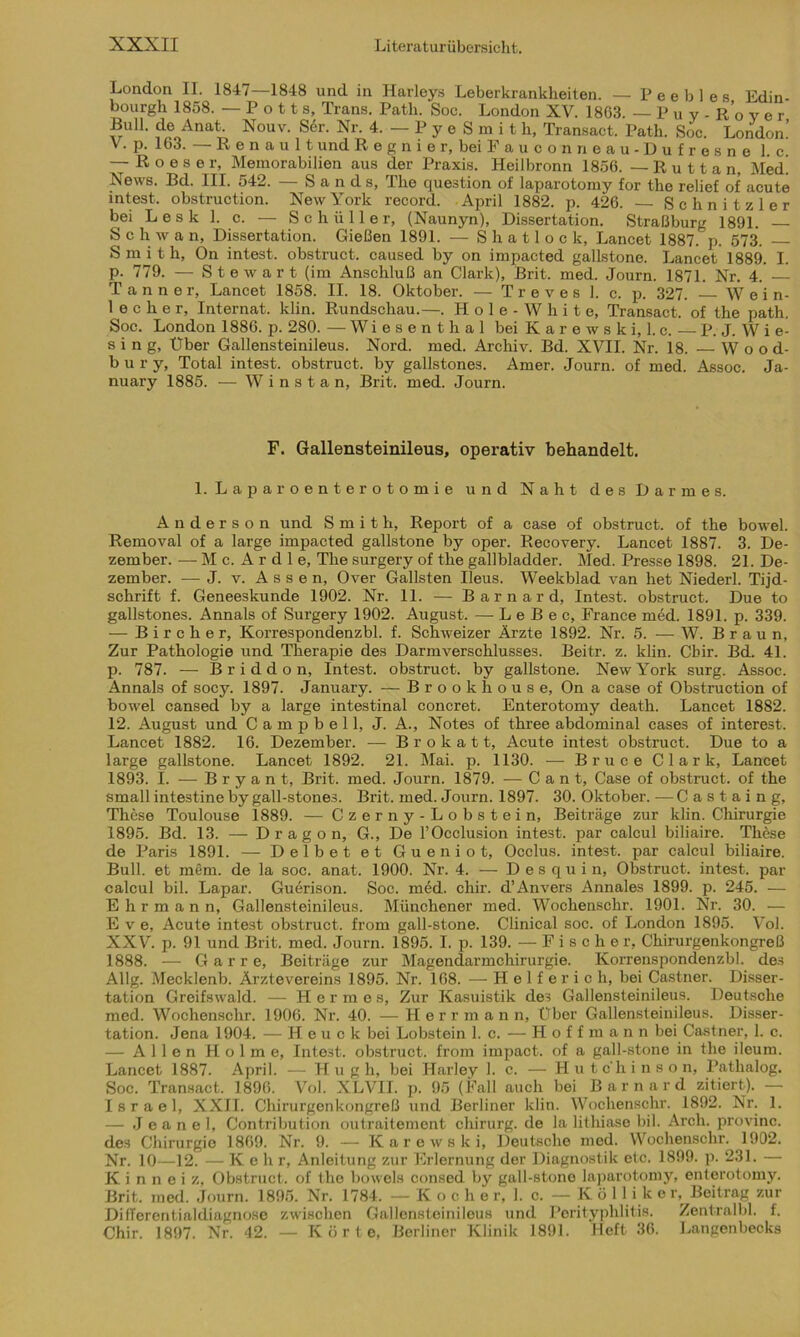 London II. 1847—1848 und in Harleys Leberkrankheiten. — P e e b 1 e s Edin- bourgh 1858. — Potts, Trans. Path. Soc. London XV. 1863. — Puy- R o v e r Bull, de Anat Nouv. Ser. Nr. 4,-PyeSmit h, Transact. Path. Soc. London.’ V. p. 163. — Renault und Regnier, beiFauconneau-Dufresnel. c. — Roeser, Memorabilien aus der Praxis. Heilbronn 1856. — R u 11 a n, Med! News. Bd. III. 542. — Sands, The question of laparotomy for the relief of acute intest, obstruction. New York record. April 1882. p. 426. — Schnitzler bei L e s k 1. c. — Schüller, (Naunyn), Dissertation. Straßburg 1891. S c h w a n, Dissertation. Gießen 1891. — S h a 11 o c k, Lancet 1887. p. 573. Smith, On intest, obstruct. caused by on impacted gallstone. Lancet 1889. I. p. 779. — Stewart (im Anschluß an Clark), Brit. med. Journ. 1871. Nr. 4.' — Tanner, Lancet 1858. II. 18. Oktober. — T r e v e s 1. c. p. 327. W ei n- lecher, Internat, klin. Rundschau.—. H o 1 e - W h i t e, Transact. of the path. Soc. London 1886. p. 280. — Wiesenthal bei Karewski, l.c. — P. J. W i e- s i n g, Über Gallensteinileus. Nord. med. Archiv. Bd. XVII. Nr. 18. Wood- bury, Total intest, obstruct. by gallstones. Amer. Journ. of med. Assoc. Ja- nuary 1885. — W i n s t a n, Brit. med. Journ. F. Gallensteinileus, operativ behandelt. 1. Laparoenterotomie und Naht des Darmes. Anderson und Smith, Report of a case of obstruct. of the bowel. Removal of a large impacted gallstone by oper. Recovery. Lancet 1887. 3. De- zember. — M c. A r d 1 e, The surgery of the gallbladder. Med. Presse 1898. 21. De- zember. — J. v. Assen, Over Gallsten Ileus. Weekblad van het Niederl. Tijd- schrift f. Geneeskunde 1902. Nr. 11. — Barnard, Intest, obstruct. Due to gallstones. Annals of Surgery 1902. August. — L e B e c, France med. 1891. p. 339. — B i r c h e r, Korrespondenzbl. f. Schweizer Ärzte 1892. Nr. 5. — W. Braun, Zur Pathologie und Therapie des Darmverschlusses. Beitr. z. klin. Cbir. Bd. 41. p. 787. — Briddon, Intest, obstruct. by gallstone. New York surg. Assoc. Annals of socy. 1897. January. — Brookhouse, On a case of Obstruction of bowel cansed by a large intestinal concret. Enterotomy death. Lancet 1882. 12. August und Campbell, J. A., Notes of three abdominal cases of interest. Lancet 1882. 16. Dezember. — B r o k a 11, Acute intest obstruct. Due to a large gallstone. Lancet 1892. 21. Mai. p. 1130. — Bruce Clark, Lancet 1893. I. — B r y a n t, Brit. med. Journ. 1879. — Cant, Case of obstruct. of the small intestine by gall-stones. Brit. med. Journ. 1897. 30. Oktober. —Castaing, These Toulouse 1889. — Czerny-Lobstein, Beiträge zur klin. Chirurgie 1895. Bd. 13. — Dragon, G., De l’Occlusion intest, par calcul biliaire. These de Paris 1891. — Delbet et Gueniot, Occlus. intest, par calcul biliaire. Bull, et mem. de la soc. anat. 1900. Nr. 4. — Desquin, Obstruct. intest, par calcul bil. Lapar. Guerison. Soc. med. chir. d’Anvers Annales 1899. p. 245. — E h r m a n n, Gallensteinileus. Münchener med. Wochenschr. 1901. Nr. 30. — E v e, Acute intest obstruct. from gall-stone. Clinical soc. of London 1895. Vol. XXV. p. 91 und Brit. med. Journ. 1895. I. p. 139. — Fischer, Chirurgenkongreß 1888. — G a r r e, Beiträge zur Magendarmchirurgie. Korrenspondenzbl. des Allg. Mecklenb. Ärztevereins 1895. Nr. 168. — H e 1 f er i c h, bei Castner. Disser- tation Greifswald. — Herme s. Zur Kasuistik des Gallensteinileus. Deutsche med. Wochenschr. 1906. Nr. 40. — Herrmann, Über Gallensteinileus. Disser- tation. Jena 1904. — Heuck bei Lobstein 1. c. — Hoffmann bei Castner, 1. c. — Allen Holme, Intest, obstruct. from impact. of a gall-stone in the ileum. Lancet 1887. April. — Hug h, bei Harley 1. c. — Hutc'hinso n, Pathalog. Soc. Transact. 1896. Vol. XLVII. p. 95 (Fall auch bei Barnard zitiert). — Israel, XXII. Chirurgenkongreß und Berliner klin. Wochenschr. 1892. Nr. 1. — J e a n e 1, Contribution outraitement Chirurg, de la lithiase bil. Arch. provinc. des Chirurgie 1869. Nr. 9. — Karewski, Deutsche med. Wochenschr. 1902. Nr. 10—12. — Keh r, Anleitung zur Erlernung der Diagnostik etc. 1899. p. 231. — K i n n e i z, Obstruct. of the bowels consed by gall-stone laparotomy, enterotomy. Brit. med. Journ. 1895. Nr. 1784. - Kocher, 1. c. - Köl 1 i k e r; Beitrag zur Differentialdiagnose zwischen Gallensteinileus und Perityphlitis. Zentralbl. f. Chir. 1897. Nr. 42. — Körte, Berliner Klinik 1891. Heft 36. Langenbecks