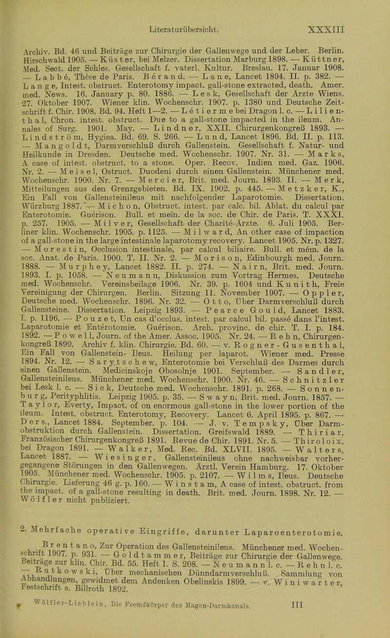 Archiv. Bel. 46 und Beiträge zur Chirurgie der Gallenwege und der Leber. Berlin. Hirschwald 1905. — Küster, bei Melzer. Dissertation Marburg 1898. — Küttner, Med. Sect. der Schles. Gesellschaft f. vaterl. Kultur. Breslau. 17. Januar 1908. — L a b b e, These de Paris. Berand. — Lane, Lancet 1894. II. p. 382. — Lange, Intest, obstruct. Enterotomy impact. gall-stone extracted, death. Amer. med. News. 16. January p. 80. 1886. — L e s k, Gesellschaft der Ärzte Wiens. 27. Oktober 1907. Wiener klin. Wochenschr. 1907. p. 1380 und Deutsche Zeit- schrift f. Chir. 1908. Bd. 94. Heft 1—2. — Letierme bei Dragon 1. c. — Lilien- thal, Chron. intest, obstruct. Due to a gall-stone impacted in the ileum. An- nales of Surg. 1901. May. — Lindner, XXII. Chirurgenkongreß 1893. — Lindström, Hygiea. Bd. 69. S. 266. —Lund, Lancet 1896. Bd. II. p. 113. — M a n g o 1 d t, Darmverschluß durch Gallenstein. Gesellschaft f. Natur- und Heilkunde in Dresden. Deutsche med. Wochenschr. 1907. Nr. 31. — Mark s, A case of intest, obstruct. to a stone. Oper. Recov. Indien med. Gaz. 1906. Nr. 2. — M e i s e 1, Ostruct. Duodeni durch einen Gallenstein. Münchener med. Wochenschr. 1900. Nr. 7. — Mercier, Brit. med. Journ. 1893. II. — Merk, Mitteilungen aus den Grenzgebieten. Bd. IX. 1902. p. 445.—Metzker, K., Ein Fall von Gallensteinileus mit nachfolgender Laparotomie. Dissertation. Würz bürg 1887.M i c h o n, Obstruct. intest, par calc. bil. Ablat. du calcul par Enterotomie. Guerison. Bull, et mein, de la soc. de Chir. de Paris. T. XXXI. p. 257. 1905. — Milver, Gesellschaft der Charite-Ärzte. 6. Juli 1905. Ber- liner klin. Wochenschr. 1905. p. 1125. •—- Milward, An other case of impaction of a gall-stone in the large intestinale laparotomy recovery. Lancet 1905. Nr. p. 1327. — Morestin, Occlusion intestinale, par calcul biliaire. Bull, et mem. de la soc. Anat. de Paris. 1900. T. II. Nr. 2. — Morison, Edinbourgh med. Journ. 1888. — Murphey, Lancet 1882. II. p. 274. — Naim, Brit. med. Journ. 1893. I. p. 1058. -— Neumann, Diskussion zum Vortrag Hermes. Deutsche med. Wochenschr. Vereinsbeilage 1906. Nr. 39. p. 1604 und K u n i t h, Freie Vereinigung der Chirurgen. Berlin. Sitzung 11. November 1907. — Oppler, Deutsche med. Wochenschr. 1896. Nr. 32. —-Otto, Uber Darmverschluß durch Gallensteine. Dissertation. Leipzig 1893. — Pearce Gould, Lancet 1883. I. p. 1196. — P o u z e t, Un cas d’occlus. intest, par calcul bil. passe dans l’intest. Laparotomie et Enterotomie. Guerison. Arch. provinc. de chir. T. I. p. 184. 1892. — P o w e 11, Journ. of the Amer. Assoc. 1905. Nr. 24. — R e h n, Chirurgen- kongreß 1899. Archiv f. klin. Chirurgie. Bd. 60. — v. Rogner - Gusenthal, Ein Fall von Gallenstein- Ileus. Heilung per laparot. Wiener med. Presse 1894. Nr. 12. — Sar y tsch e w, Enterotomie bei Verschluß des Darmes durch einen Gallenstein. Medicinskoje Obosolnje 1901. September. — Sandler, Gallensteinileus. Münchener med. Wochenschr. 1900. Nr. 46. — Schnitzler bei Lesk 1. c. — Sic k, Deutsche med. Wochenschr. 1891. p. 268. — Sonnen- burg, Perityphlitis. Leipzig 1905. p. 35. — S w a y n, Brit. med. Journ. 1857. — Taylor, Everty, Impact, of on enormous gall-stone in the lower portion of the ileum. Intest, obstruct. Enterotomy, Recovery. Lancet 6. April 1895. p. 867. —• Ders., Lancet 1884. September, p. 104. — J. v. Tempsky, Über Darm- obstruktion durch Gallenstein. Dissertation. Greifswald 1889. ■—■ Thiriar, Französischer Chirurgenkongreß 1891. Revue de Chir. 1891. Nr. 5. — Thiroloix, bei Dragon^1891. — Walker, Med. Rec. Bd. XLVII. 1895. —Walters, Lancet 1887. — Wiesinger, Gallensteinileus ohne nachweisbar vorher- gegangene Störungen in den Gallenwegen. Ärztl. Verein Hamburg. 17. Oktober 1905. Münchener med. Wochenschr. 1905. p. 2107. — W i 1 m s, Ileus. Deutsche Chirurgie. Lieferung 46 g. p. 160. — Winstam, A case of intest, obstruct. from the impact. of a gall-stone resulting in death. Brit. med. Journ. 1898. Nr. 12. — W ö 1 f 1 e r nicht publiziert. 2. Mehrfache operative Eingriffe, darunter Laparoenterotomie. B r e n t a n o, Zur Operation des Gallensteinileus. Münchener med. Wochen- schnft 1907. p. 931. — Goldtammer, Beiträge zur Chirurgie der Gallenwege. Beitrage zur klin. Chir. Bd. 55. Heft 1. S. 208. — Neumann I. c. — Reh n 1. c. Anu ji owsfcb Über mechanischen Dünndarmversohluß. Sammlung von Abhandlungen, gewidmet dem Andenken Obelinskis 1899. — v. Winiwarter, Festschrift s. Billroth 1892. f Wölfler-Liebleiu, Die Fremdkörper des Magen-Darmkanals. HI