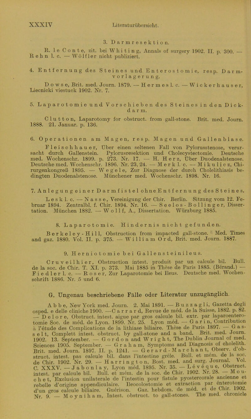 3. Darmresektion. R. 1 e C o n t e, zit. bei W h i t i n g, Annals of surgery 1902. II. p. 300. — ßehn 1. c. — Wö 1 f 1 er nicht publiziert. 4. Entfernung des Steines und Enterostomi e, resp. Darm- vorlagerung. Doivse, Brit. med. Journ. 1879. — Hermes 1. c. — W icke r hause r, Liecnicki viestuck 1902. Nr. 7. 5. Laparotomie und Vorschieben des Steines in den Dick- darm. C 1 u 11 o n, Laparotomy for obstruct. from gall-stone. Brit. med. Journ. 1888. 21. Januar, p. 136. 6. Operationen am Magen, resp. Magen und Gallenblase. Fleischhauer, Über einen seltenen Fall von Pylorusstenose, verur- sacht durch Gallenstein. Pylorusresektion und Cholecystectomie. Deutsche med. Wochenschr. 1899. p. 273. Nr. 17. — H. Her z, Über Duodenalstenose. Deutsche med. Wochenschr. 1896. Nr. 23, 24. —-Merk), c. — Mikulicz, Chi- rurgenkongreß 1895. — W e g e 1 e. Zur Diagnose der durch Cholelithiasis be- dingten Duodenalstenose. Münchener med. Wochenschr. 1898. Nr. 16. 7. Anlegungeiner Darmfistel ohneEn tfernung desSteines. Leskl. c. — Nasse, Vereinigung der Chir. Berlin. Sitzung vom 12. Fe- bruar 1894. Zentralbl. f. Chir. 1894. Nr. 16. — Seelos-Bollinger, Disser- tation. München 1882. — W o 11 f, A., Dissertation. Würzburg 1885. 8. Laparotomie. Hindernis nicht gefunden. Berkeley-Hill, Obstruction from impacted gall-stone. Med. Times and gaz. 1880. Vol. II. p. 375. — William 0 r d, Brit. med. Journ. 1887. 9. Herniotomie bei Gallenstein ileus. Cruveilhier, Obstruction intest, produit par un calcule bil. Bull, de la soc. de Chir. T. XI. p. 373. Mai 1885 in These de Paris 1885. (Berand.) — Fiedler 1. c. — Roser, Zur Laparotomie bei Ileus. Deutsche med. Wochen- schrift 1886. Nr. 5 und 6. G. Ungenau beschriebene Fälle oder Literatur unzugänglich. Abbe, New York med. Journ. 2. Mai 1891. — Buzzagli, Gazetta degli osped. e delle cliniche 1900. —C arrard, Revue de med. de la Suisse, 1882. p. 82. — D e 1 o r e, Obstruct. intest, aigue par gros calcule bil. extr. par laparoentero- tomie Soc. de med. de Lyon. 1899. Nr. 25. Lyon med. — Garin, Contribution ü l’etude des Complications de la lithiase biliaire. These de Paris 1897. — Gas- seit, Complett intest, obstruct. by gall-stone and a band. Brit. med. Journ. 1902. 13. September. — G o r d o n and W r i g h t, The Dublin Journal of med. Sciences 1905. September. — Graham, Symptoms and Diagnosis of cholelith. Brit. med. Journ. 1897. II. p. 1241. — Gerard-Marchant, Observ. d ob- struct. intest, pas calcule bil. dans l’inteätine grele. Bull, et mem. de la soc. de Chir. 1902. Nr. 29. — Harrington, Bost. med. and surg. Journal. Vol. C. XXXV. —Jabonlay, Lyon med. 1895. Nr. 35. — L 6 v e q u e, Obstruct. intest, par calcule bil. Bull, et m6m. de la soc. de Chir. 1902. Nr. 28. — M o u- c h e t, Exclusion unilaterale de l’intestin pour fistule pyostercorale aneienne et rebello d’origine appendiculairo. Ileocolostomie et oxtraction par enterotomie d’un gros calcule biliaire. Guerison. Gaz. liebdom. de med. et de Chir. 1902. ^r, 9. — Moyniham, Intest, obstruct. to gall-stoneä. The med. chromcle