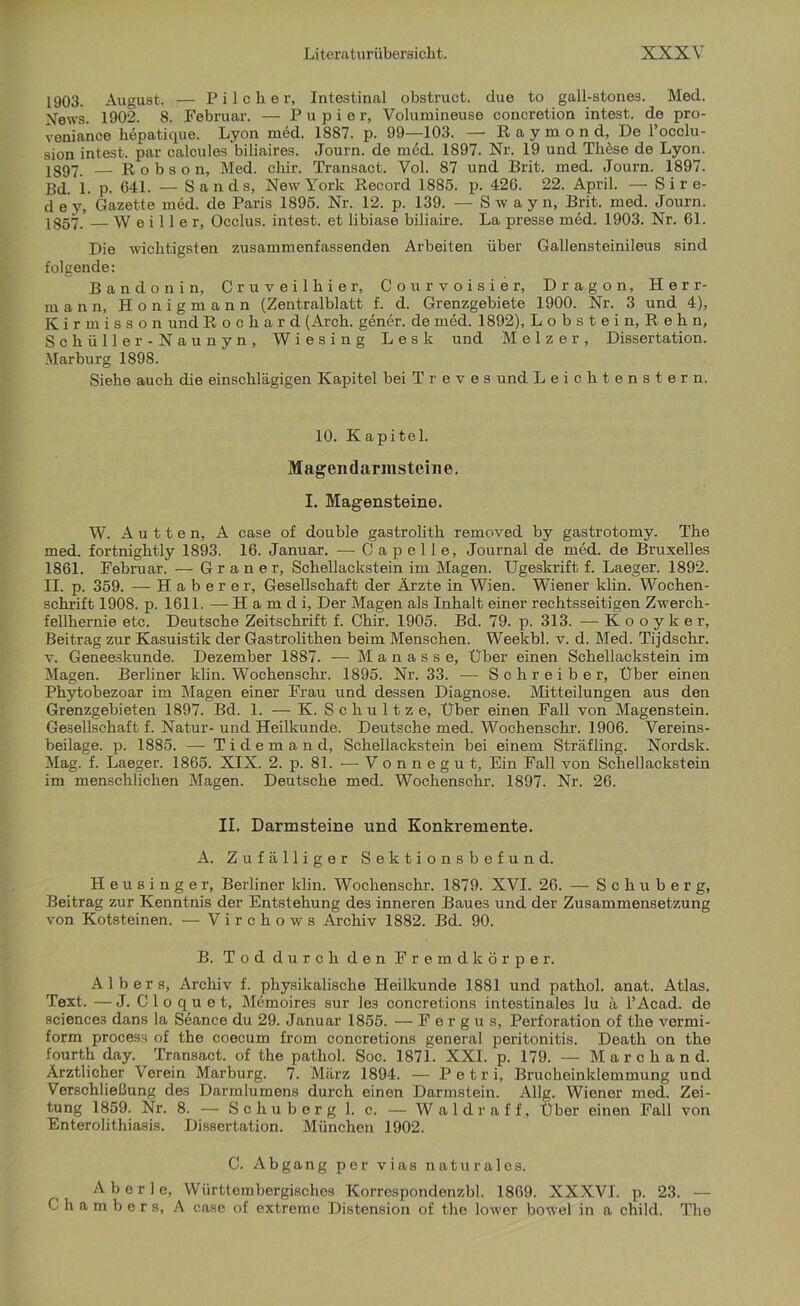 1903. August. — Pi Ich er. Intestinal obstruct. due to gall-stones. Med. News. 1902. 8. Februar. — P u p i e r, Volumineuse concretion intest, de pro- veniance hepatique. Lyon med. 1887. p. 99—103. — Raymond, De l’occlu- sion intest, par calcules biliaires. Journ. de med. 1897. Nr. 19 und These de Lyon. 1397. — Robson, Med. chir. Transact. Vol. 87 und Brit. med. Journ. 1897. Bd. 1. p. 641. — Sands, New York Record 1885. p. 426. 22. April. — S i r e- dey, Gazette med. de Paris 1895. Nr. 12. p. 139. — Swayn, Brit. med. Journ. 1857. W e i 11 e r, Occlus. intest, et libiase biliaire. La presse med. 1903. Nr. 61. Die wichtigsten zusammenfassenden Arbeiten über Gallensteinileus sind folgende: Bandonin, Cruveilhier, Courvoisier, Dragon, Herr- mann, Honigmann (Zentralblatt f. d. Grenzgebiete 1900. Nr. 3 und 4), Kirmisson und Rochard (Arch. gener. de med. 1892), Lobstein, Reh n, Schüller- Naunyn, Wiesing Lesk und M e 1 z e r , Dissertation. Marburg 1898. Siehe auch die einschlägigen Kapitel bei T r e v e s und Leichtenstern. 10. Kapitel. Magendarmsteine. I. Magensteine. W. A u 11 e n, A case of double gastrolith removed by gastrotomy. The med. fortnightly 1893. 16. Januar. — Capelle, Journal de med. de Bruxelles 1861. Februar. — G r a n e r, Schellackstein im Magen. Ugeskrift f. Laeger. 1892. II. p. 359. — Haberer, Gesellschaft der Ärzte in Wien. Wiener klin. Wochen- schrift 1908. p. 1611. — H a m d i. Der Magen als Inhalt einer rechtsseitigen Zwerch- fellhernie etc. Deutsche Zeitschrift f. Chir. 1905. Bd. 79. p. 313. — Kooyker, Beitrag zur Kasuistik der Gastrolithen beim Menschen. Weekbl. v. d. Med. Tijdschr. v. Geneeskunde. Dezember 1887. -—- M a n a s s e, Über einen Schellackstein im Magen. Berliner klin. Wochenschr. 1895. Nr. 33. —■ Schreiber, Über einen Phytobezoar im Magen einer Frau und dessen Diagnose. Mitteilungen aus den Grenzgebieten 1897. Bd. 1. — K. Schultz e, Über einen Fall von Magenstein. Gesellschaft f. Natur- und Heilkunde. Deutsche med. Wochenschr. 1906. Vereins- beilage. p. 1885. — Tidemand, Schellackstein bei einem Sträfling. Nordsk. Mag. f. Laeger. 1865. XIX. 2. p. 81. — Vonnegut, Ein Fall von Schellackstein im menschlichen Magen. Deutsche med. Wochenschr. 1897. Nr. 26. II. Darmsteine und Konkremente. A. Zufälliger Sektionsbefund. Heusinger, Berliner klin. Wochenschr. 1879. XVI. 26. — Schuberg, Beitrag zur Kenntnis der Entstehung des inneren Baues und der Zusammensetzung von Kotsteinen. — Virchows Archiv 1882. Bd. 90. B. Tod durch den Fremdkörper. A 1 b e r s, Archiv f. physikalische Heilkunde 1881 und pathol. anat. Atlas. Text. —J. Cloquet, Memoires sur les concretions intestinales lu ä l’Acad. de science3 dans la Seance du 29. Januar 1855. —Fergus, Perforation of the vermi- form process of the coecum from concretions general peritonitis. Death on the fourth day. Transact. of the pathol. Soc. 1871. XXL p. 179. — Marchand. Ärztlicher Verein Marburg. 7. März 1894. — Petri, Brucheinklemmung und Verschließung des Darmlumens durch einen Darmstein. Allg. Wiener med. Zei- tung 1859. Nr. 8. — Schub erg 1. c. — Waldraff, Über einen Fall von Enterolithiasis. Dissertation. München 1902. C. Abgang per vias naturales. Aberle, Wiirttembergisches Korrespondenzbl. 1869. XXXVI. p. 23. — Chambers, A case of extreme Distension of the lower bowel in a child. The