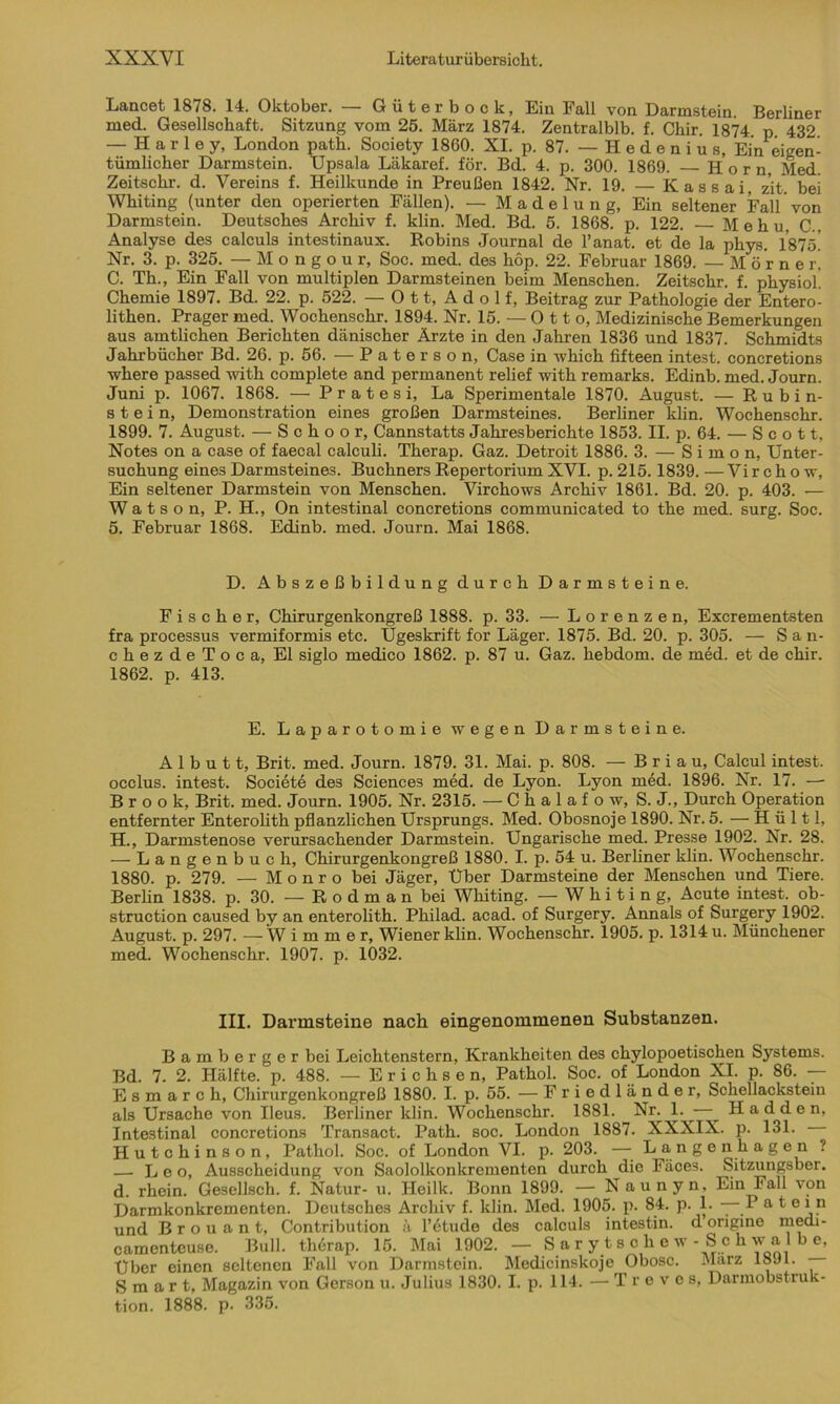 Lancet 1878. 14. Oktober. — Güterbock, Ein Fall von Darmstein. Berliner med. Gesellschaft. Sitzung vom 25. März 1874. Zentralblb. f. Chir. 1874 p 432 — H a r 1 e y, London path. Society 1860. XI. p. 87. — H e d e n i u s, Ein eigen- tümlicher Darmstein. Upsala Läkaref. für. Bd. 4. p. 300. 1869. Horn Med. Zeitschi', d. Vereins f. Heilkunde in Preußen 1842. Nr. 19. — Kassai, zit. bei Whiting (unter den operierten Fällen). — Madelung, Ein seltener Fall von Darmstein. Deutsches Archiv f. klin. Med. Bd. 5. 1868. p. 122. M e h u, C.. Analyse des calculs intestinaux. Robins Journal de l’anat. et de la phys. 1875' Nr. 3. p. 325. — M o n g o u r, Soc. med. des hop. 22. Februar 1869. — Mör ner| C. Th., Ein Fall von multiplen Darmsteinen beim Menschen. Zeitschr. f. physiol Chemie 1897. Bd. 22. p. 522. — Ott, Adolf, Beitrag zur Pathologie der Entero- lithen. Prager med. Wochenschr. 1894. Nr. 15. — Otto, Medizinische Bemerkungen aus amtlichen Berichten dänischer Ärzte in den Jahren 1836 und 1837. Schmidts Jahrbücher Bd. 26. p. 56. — Paterson, Case in which fifteen intest, concretions where passed with complete and permanent relief with remarks. Edinb. med. Journ. Juni p. 1067. 1868. — Pratesi, La Sperimentale 1870. August. — Rubin- stein, Demonstration eines großen Darmsteines. Berliner klin. Wochenschr. 1899. 7. August. — S c h o o r, Cannstatts Jahresberichte 1853. II. p. 64. — Scott, Notes on a case of faecal calculi. Therap. Gaz. Detroit 1886. 3. — Simon, Unter- suchung eines Darmsteines. Büchners Repertorium XVI. p. 215.1839. — Virchow, Ein seltener Darmstein von Menschen. Virchows Archiv 1861. Bd. 20. p. 403. — W a t s o n, P. H., On intestinal concretions communicated to the med. surg. Soc. 5. Februar 1868. Edinb. med. Journ. Mai 1868. D. Abszeßbildung durch Darmsteine. Fischer, Chirurgenkongreß 1888. p. 33. — L o r e n z e n, Excrementsten fra processus vermiformis etc. Ügeskrift for Läger. 1875. Bd. 20. p. 305. — San- chezdeToca, El siglo medico 1862. p. 87 u. Gaz. hebdom. de med. et de chir. 1862. p. 413. E. Laparotomie wegen Darmsteine. A 1 b u 11, Brit. med. Journ. 1879. 31. Mai. p. 808. — Briau, Calcul intest, occlus. intest. Societe des Sciences med. de Lyon. Lyon med. 1896. Nr. 17. — Brook, Brit. med. Journ. 1905. Nr. 2315. — Chalaf ow, S. J., Durch Operation entfernter Enterolith pflanzlichen Ursprungs. Med. Obosnoje 1890. Nr. 5. —H ü 111, H., Darmstenose verursachender Darmstein. Ungarische med. Presse 1902. Nr. 28. — Langenbuch, Chirurgenkongreß 1880. I. p. 54 u. Berliner klin. Wochenschr. 1880. p. 279. — M o n r o bei Jäger, Über Darmsteine der Menschen und Tiere. Berlin 1838. p. 30. — R o d m a n bei Whiting. —Whiting, Acute intest, ob- struction caused by an enterolith. Philad. acad. of Surgery. Annals of Surgery 1902. August, p. 297. —Wimmer, Wiener klin. Wochenschr. 1905. p. 1314 u. Münchener med. Wochenschr. 1907. p. 1032. III. Darmsteine nach eingenommenen Substanzen. Bamberger bei Leichtenstern, Krankheiten des chylopoetischen Systems. Bd. 7. 2. Hälfte, p. 488. — Erichsen, Pathol. Soc. of London XI. p. 86. — E s m a r c h, Chirurgenkongreß 1880. I. p. 55. — Friedländer, Schellacksteiu als Ursache von Ileus. Berliner klin. Wochenschr. 1881. _Nr. 1. ■ • H a d d e n, Intestinal concretions Transact. Path. soc. London 1887. XXXIX. p. 131. Hutchinson, Pathol. Soc. of London VI. p. 203. — Langenhagen ? — Leo, Ausscheidung von Saololkonkrementen durch die Fäces. Sitzungsber. d. rhein. Gesellsch. f. Natur- u. Heilk. Bonn 1899. — Naunyn, Ein Fall von Darmkonkrementen. Deutsches Archiv f. klin. Med. 1905. p. 84. p. 1. — P a t ein und B r o u a n t, Contribution ä 1’6 tu de des calculs intestin. d origine medi- camenteuse. Bull, therap. 15. Mai 1902. — Sarytschew-Schwa be, Uber einen seltenen Fall von Darmstein. Medicinskoje Obosc. Marz 18Jl. Smart, Magazin von Gerson u. Julius 1830. I. p. 114. — Treve s, Darmobstruk- tion. 1888. p. 335.