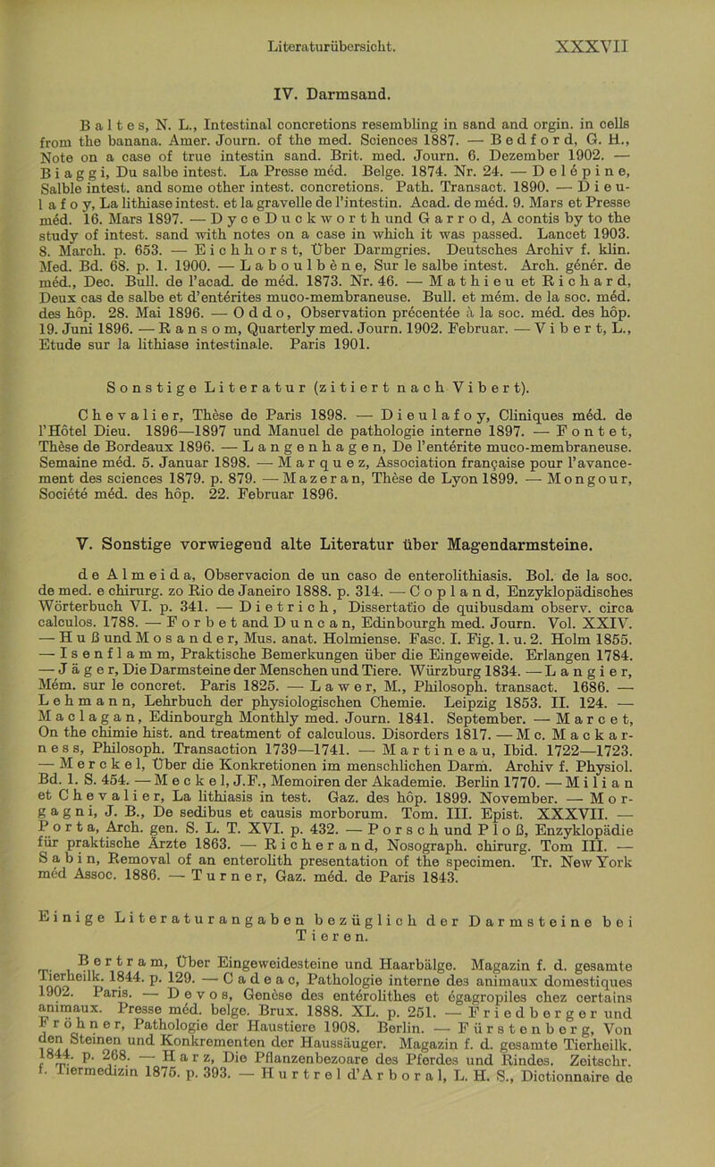 IV. Darmsand. B a 11 e s, N. L., Intestinal concretions resembling in sand and orgin. in cells frorn tke banana. Arner. Journ. of the med. Sciences 1887. — Bedf ord, G. H., Note on a case of true intestin sand. Brit. med. Journ. 6. Dezember 1902. — B i a g g i. Du salbe intest. La Presse med. Beige. 1874. Nr. 24. — D e 1 6 p i n e, Salble intest, and some otker intest, concretions. Patk. Transact. 1890. — Dieu- 1 a f o y, La lithiase intest, et la gravelle de l’intestin. Acad. de med. 9. Mars et Presse m6d. 16. Mars 1897. — DyceDuckwortk und G a r r o d, A contis by to tke study of intest, sand with notes on a case in wkick it was passed. Lancet 1903. 8. Marek, p. 653. — Eickkorst, Über Darmgries. Deutsches Archiv f. klin. Med. Bd. 68. p. 1. 1900. — Laboulbene, Sur le salbe intest. Arch. gener. de med., Dec. Bull, de l’acad. de med. 1873. Nr. 46. — Matkieu et Richard, Deux cas de salbe et d’ent6rites muco-membraneuse. Bull, et mem. de la soc. med. des köp. 28. Mai 1896. — O d d o, Observation precentee ä la soc. med. des hop. 19. Juni 1896. — R a n s o m, Quarterly med. Journ. 1902. Februar. — V i b e r t, L., Etüde sur la lithiase intestinale. Paris 1901. Sonstige Literatur (zitiert nach Vibert). Chevalier, These de Paris 1898. — Dieulafoy, Cliniques m6d. de l’Hötel Dieu. 1896—1897 und Manuel de patkologie interne 1897. — Föntet, Th6se de Bordeaux 1896. — Langenhagen, De l’enterite muco-membraneuse. Semaine med. 5. Januar 1898. — Marquez, Association franQaise pour l’avance- ment des Sciences 1879. p. 879. —Mazeran, These de Lyon 1899. — Mongour, Societe med. des hop. 22. Februar 1896. V. Sonstige vorwiegend alte Literatur über Magendarmsteine. de Almeid a, Observacion de un caso de enterolithiasis. Bol. de la soc. de med. e Chirurg, zo Rio de Janeiro 1888. p. 314. —Copland, Enzyklopädisches Wörterbuch VI. p. 341. — Dietrich, Dissertatio de quibusdam observ. circa calculos. 1788. — F o r b e t and D u n c a n, Edinbourgh med. Journ. Vol. XXIV. — H u ß und M o s a n d e r, Mus. anat. Holmiense. Fase. I. Fig. 1. u. 2. Holm 1855. — Isenflamm, Praktische Bemerkungen über die Eingeweide. Erlangen 1784. — Jäger, Die Darmsteine der Menschen und Tiere. Würzburg 1834. — Langier, Mem. sur le concret. Paris 1825. — Lawer, M., Philosoph, transact. 1686. — Lehmann, Lehrbuch der physiologischen Chemie. Leipzig 1853. II. 124. — M a c 1 a g a n, Edinbourgh Monthly med. Journ. 1841. September. — M a r c e t, On the chimie hist, and treatment of calculous. Disorders 1817. —Mc. Mackar- ness, Philosoph. Transaction 1739—1741. — Martineau, Ibid. 1722—1723. — M e r c k e 1, Über die Konkretionen im menschlichen Darm. Archiv f. Physiol. Bd. 1. S. 454. — Meckel, J.F., Memoiren der Akademie. Berlin 1770. — M i 1 i a n et Chevalier, La lithiasis in test. Gaz. des höp. 1899. November. — Mor- gagni, J. B., De sedibus et causis morborum. Tom. III. Epist. XXXVII. — Port a, Arch. gen. S. L. T. XVI. p. 432. — Porsch und P 1 o ß, Enzyklopädie für praktische Ärzte 1863. — Richerand, Nosograph. Chirurg. Tom III. — Sa bin, Removal of an enterolith presentation of the specimen. Tr. New York med Assoc. 1886. — Turner, Gaz. med. de Paris 1843. Einige Literaturangaben bezüglich der Darmsteine bei Tieren. Bertram, Über Eingeweidesteine und Haarbälge. Magazin f. d. gesamte i ooo 6 tj P‘ — C a d e a c, Pathologie interne des animaux domestiques 1902. Paris. D e v o s, Genese des ent6rolitk.es et 6gagropiles chez certains animaux. Presse med. beige. Brux. 1888. XL. p. 251. — Friedberger und h r öh n e r, Pathologie der Haustiere 1908. Berlin. — Fürstenberg, Von id?i e'nen und Konkrementen der Haussäuger. Magazin f. d. gesamte Tierkeilk. , rrü P' , Harz, Die Pflanzenbezoare des Pferdes und Rindes. Zeitsckr. f. Tiermedizin 1875. p. 393. - Hurtrel d’Arboral, L.H. S., Dietionnaire de