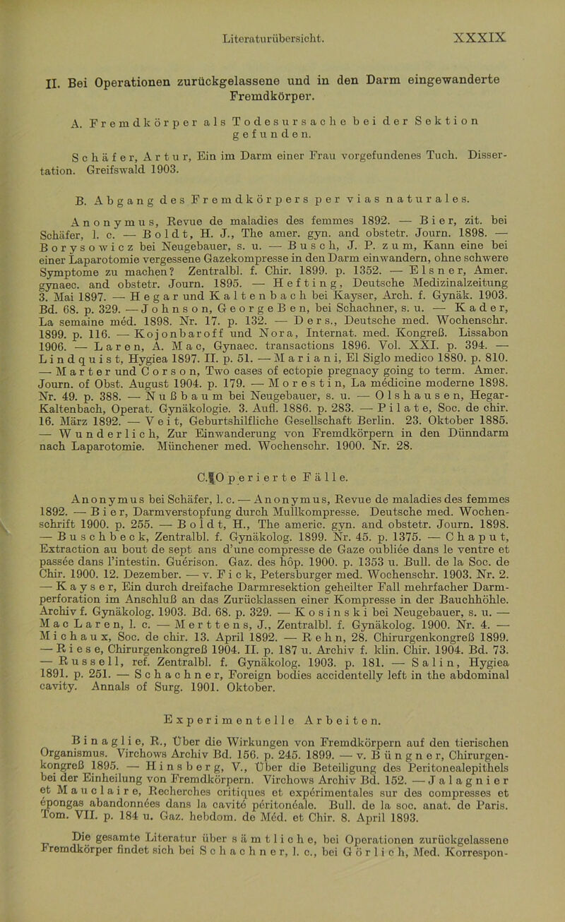 II. Bei Operationen zurückgelassene und in den Darm eingewanderte Fremdkörper. A. Fremdkörper als Todesursache bei der Sektion gefunden. Schäfer, Artur, Ein im Darm einer Frau Vorgefundenes Tuch. Disser- tation. Greifswald 1903. B. Abgang des Fremdkörpers per vias naturales. Anonymus, Revue de maladies des femmes 1892. — Bier, zit. bei Schäfer, 1. c. — Boldt, H. J., The amer. gyn. and obstetr. Journ. 1898. — Borysowicz bei Neugebauer, s. u. — Busch, J. P. zum, Kann eine bei einer Laparotomie vergessene Gazekompresse in den Darm einwandern, ohne schwere Symptome zu machen? Zentralbl. f. Chir. 1899. p. 1352. — Elsner, Amer. gynaec. and obstetr. Journ. 1895. — H e f t i n g, Deutsche Medizinalzeitung 3. Mai 1897. — Hegar und Kaltenbach bei Ivayser, Arch. f. Gynäk. 1903. Bd. 68. p. 329. -— Johnson, GeorgeBen, bei Schachner, s. u. — Kader, La semaine med. 1898. Nr. 17. p. 132. — Ders., Deutsche med. Wochenschr. 1899. p. 116. —Kojonbaroff und Nora, Internat, med. Kongreß. Lissabon 1906. — Laren, A. Mac, Gynaec. transactions 1896. Vol. XXI. p. 394. — L i n d q u i s t, Hygiea 1897. II. p. 51. — M a r i a n i, El Siglo medico 1880. p. 810. — Marter und C o r s o n, Two cases of ectopie pregnacy going to term. Amer. Journ. of Obst. August 1904. p. 179. — M o r e s t i n, La medicine moderne 1898. Nr. 49. p. 388. — Nußbaum bei Neugebauer, s. u. — Olshausen, Hegar- Kaltenbach, Operat. Gynäkologie. 3. Aufl. 1886. p. 283. — P i 1 a t e, Soc. de chir. 16. März 1892. — Veit, Geburtshilfliche Gesellschaft Berlin. 23. Oktober 1885. — Wunderlich, Zur Einwanderung von Fremdkörpern in den Dünndarm nach Laparotomie. Münchener med. Wochenschr. 1900. Nr. 28. C.$.0 perierte Fälle. Anonymus bei Schäfer, 1. c. — Anonymus, Revue de maladies des femmes 1892. — Bier, Darmverstopfung durch Mullkompresse. Deutsche med. Wochen- schrift 1900. p. 255. — Boldt, H., The amerie. gyn. and obstetr. Journ. 1898. — Buschbeck, Zentralbl. f. Gynäkolog. 1899. Nr. 45. p. 1375. — C h a p u t, Extraction au bout de sept ans d’une compresse de Gaze oubliee dans le ventre et passee dans l’intestin. Guerison. Gaz. des hop. 1900. p. 1353 u. Bull, de la Soc. de Chir. 1900. 12. Dezember. — v. F i c k, Petersburger med. Wochenschr. 1903. Nr. 2. — K a y s e r. Ein durch dreifache Darmresektion geheilter Fall mehrfacher Darm- perforation im Anschluß an das Zurücklassen einer Kompresse in der Bauchhöhle. Archiv f. Gynäkolog. 1903. Bd. 68. p. 329. — Kosinski bei Neugebauer, s. u. — Mac Laren, 1. c. —• Merttens, J., Zentralbl. f. Gynäkolog. 1900. Nr. 4. — M i c h a u x, Soc. de chir. 13. April 1892. — R e h n, 28. Chirurgenkongreß 1899. — Riese, Chirurgenkongreß 1904. II. p. 187 u. Archiv f. klin. Chir. 1904. Bd. 73. — Russell, ref. Zentralbl. f. Gynäkolog. 1903. p. 181. — Salin, Hygiea 1891. p. 251. — Schachner, Foreign bodies accidentelly leffc in the abdominal cavity. Annals of Surg. 1901. Oktober. Experimentelle Arbeiten. B i n a g 1 i e, R., Über die Wirkungen von Fremdkörpern auf den tierischen Organismus. Virchows Archiv Bd. 156. p. 245. 1899. — v. Büngner, Chirurgen- kongreß 1895. — Hinsberg, V., Uber die Beteiligung des Peritonealepithels bei der Einheilung von Fremdkörpern. Virchows Archiv Bd. 152. — Jalagnier et Mauclaire, Recherches critiques et experimentales sur des compresses et epongas abandonnees dans la cavite peritoneale. Bull, de la soc. anat. de Paris. Tom. VII. p. 184 u. Gaz. hebdom. de Med. et Chir. 8. April 1893. Die gesamte Literatur über sämtliche, bei Operationen zurückgelassene Fremdkörper findet sich bei Schachner,]. c., bei G ö r 1 i c h, Med. Korrespon-
