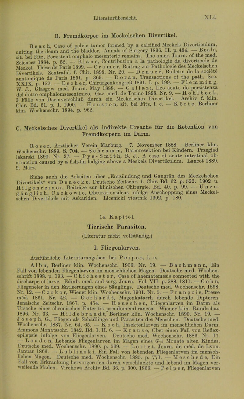 B. Fremdkörper im Meckelschen Divertikel. B e a c li, Case of pelvic tumor formed by a calcified Meckels Diverticulum, uniting the ileum and tlie bladder. Annals of Surgery 1896. II. p. 484. — Beale, zit. be? Fitz, Persistent omplialo niesenteric remains. The amer. Journ. of the med. Sciences 1884. p. 52. — Blanc, Contribution ä la pathologie du diverticule de Meckel. These de Paris 1899. — Cramer, Beitrag zur Pathologie des Meckelschen Divertikels. Zentralbl. f. Chir. 1898. Nr. 20. — D e n u c e, Bulletin de la societe anatomique de Paris 1851. p. 369. — D o r a n, Transactions of the path. Soc. XXIX. p. 122. — E s c h e r, Chirurgenkongreß 1891. I. p. 199. — Flemming, W* J.,' Glasgow med. Journ. May 1888. — G a 11 a z i, Ileo acuto de persistenza del dotto omphalomsesentesico. Gaz. med. de Torino 1898. Nr. 9. — Hohlbe c k, 3 Fälle von Darmverschluß durch ein Meckelsches Divertikel. Archiv f. klin. Chir. Bd. 61. p. 1. 1900. — Houston, zit. bei Fitz, 1. c. —Körte, Berliner klin. Wochenschr. 1894. p. 962. C. Meckelsches Divertikel als indirekte Ursache für die Retention von Fremdköi’pern im Darm. Roser, Ärztlicher Verein Marburg. 7. November 1888. Berliner klin. Wochenschr. 1889. S. 704. — Schramm, Darmresektion bei Kindern. Przeglad lekarski 1890. Nr. 37. — Pye - Smith, R. J., A case of acute intestinal ob- struction caused by a fish-fin lodging above a Meckels Divertikulum. Lancet 1889. 9. März. Siehe auch die Arbeiten über „Entzündung und Gangrän des Meckelschen Divertikels“ von D e n e c k e, Deutsche Zeitschr. f. Chir. Bd. 62. p. 522. 1902 u. Hilgenreiner, Beiträge zur klinischen Chirurgie. Bd. 40. p. 99. — Unzu- gänglich: Cackowic, Obturationsileus infolge Anschoppung eines Meckel- schen Divertikels mit Askariden. Licenicki viestnik 1902. p. 180. 14. Kapitel. Tierische Parasiten. (Literatur nicht vollständig.) I. Fliegenlarven. Ausführliche Literaturangaben bei P e i p e r, 1. c. A 1 b u, Berliner klin. Wochenschr. 1906. Nr. 19. — B a c h m a n n, Ein Fall von lebenden Fliegenlarven im menschlichen Magen. Deutsche med. Wochen- schrift 1898. p. 193. — Chichester, Case of haematemesis connected with the discharpe of larve. Edinb. med. and surg. Journ. Vol. VII. p. 288. 1811. — Cohn, FJiegeneier in den Entleerungen eines Säuglings. Deutsche med. Wochenschr. 1898. Nr. 12. — C z o k o r, Wiener klin. Wochenschr. 1901. Nr. 5. — Frangois, Presse m6d. 1861. Nr. 42. — Gerhardt, Magenkatarrh durch lebende Dipteren. Jenaische Zeitschr. 1867. p. 454. — Henschen, Fliegenlarven im Darm als Ursache einer chronischen Enteritis pseudomembrancea. Wiener klin. Rundschau 1896. Nr. 33. — Hildebrandt, Berliner klin. Wochenschr. 1890. Nr. 19. — Joseph, G., Fliegen als Schädlinge und Parasiten des Menschen. Deutsche med. Wochenschr. 1887. Nr. 64, 65. — Koch, Insektenlarven im menschlichen Darm. Ammons Monatsschr. 1842. Bd. 1. H. 6. — Krause, Über einen Fall von Reflex- epilepsie infolge von Fliegenlarven. Deutsche med. Wochenschr. 1886. Nr. 17. — Laudon, Lebende Fliegenlarven im Magen eines 6V2 Monate alten Kindes. Deutsche med. Wochenschr. 1890. p. 569. — L o r t e t, Journ. de möd. de Lyon. Januar 1866. — Lublinski, Ein Fall von lebenden Fliegenlarven im mensch- lichen Magen. Deutsche med. Wochenschr. 1885. p. 771. — Meschede, Ein Fall von Erkrankung hervorgerufen durch verschluckte und lebend im Magen ver- weilende Maden. Virchows Archiv Bd. 36. p. 300. 1866. — P e i p e r, Fliegenlarven