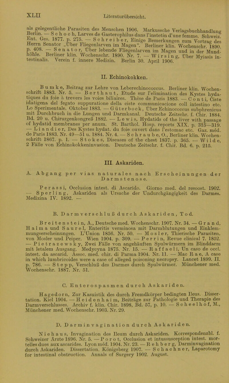 lo^mouo. v crem i. innere iviecuzm. Berlin bO. April 1906. II. Echinokokken. B u m k e, Beitrag zur Lehre von Leberechinococcus. Berliner klin. Wochen- schrift 1883. Nr. 5. — Bert haut, Etüde sur l’elimination des Kystes hyda- tiques du foie k trevers les voics biliaires. These de Paris 1883. — Conti, Ciste idatigena del fegato suppuratione dolla ciste communicacione coli intestino etc. Lo Speiimentale. Oktober 1883. —Cüterbock, Uber Echinococcus subphrenicus mit Durchbruch in die Lungen und Darmkanal. Deutsche Zeitschr. f. Chir. 1884. Bd. 20 u. Chirurgenkongreß 1882. — Lewis, Hydatids of the liver with passage of hydatid membranes per anum. St. Barthol. Hosp. reports XIX. p. 315—319. — Liandier, Des Kystes hydat. du foie ouvert dans l’estomac etc. Gaz. med. de Paris 1883. Nr. 49—51 u. 1884. Nr. 4. — S c h r a u b e, 0., Berliner klin. Wochen- schrift 1867. p. 1. -— Stokes, Diseases of the ehest 1837. p. 365. — Wilde, 2 Fälle von Echinokokkeninvasion. Deutsche Zeitschr. f. Chir. Bd. 6. p. 215. A. Abgang per vias naturales nach Erscheinungen der Darmstenose. P e r a s s i, Occlusion intest, di Ascarido. Giorno med. del resoost. 1902. — Sperling, Askariden als Ursache der Undurchgängigkeit des Darmes. Medizina IV. 1892. — Breitenstein, A., Deutsche med. Wochenschr. 1907. Nr. 34. — Grand, Halma und S a u r e 1, Enteritis verminosa mit Darmblutungen und Einklem- mungserscheinungen. L’Union 1856. Nr. 50. — Mosler, Thierische Parasiten, von Mosler und Peiper. Wien 1904. p. 309. — P e r r i n, Revue clinical 7. 1852. — Pietrazewsky, Zwei Fälle von angehäuften Spulwürmern im Blinddarm mit letalem Ausgang. Medycyna 1875. Nr. 15. — R a f f a e 1 i, Un caso de occl. intest, da ascarid. Assoc. med. chir. di Parma 1904. Nr. 11. — Mac R a e, A case in which lumbricoides were a case of alleged poisoning necropsy. Lancet 1899. II. p. 786. — Stepp, Verschluß des Darmes durch Spulwürmer. Münchener med. Wochenschr. 1887. Nr. 51. Hagedorn, Zur Kasuistik des durch Fremdkörper bedingten Ileus. Disser- tation. Kiel 1904. — Heidenhai m, Beiträge zur Pathologie und Therapie des Darmverschlusses. Archiv f. klin. Chir. 1898, Bd. 57, p. 10. — Scheelhof, M., Münchener med. Wochenschr. 1903. Nr. 29. N i e h a u s, Invagination des Ileum durch Askariden. Korrespondenzbl. f. Schweizer Arzte 1896. Nr. 5. — P o r o t, Occlusion et intussusception intest, mor- telles dues aux ascarides. Lyon med. 1904. Nr. 23. — Rehberg, Darminvagination durch Askariden. Dissertation. Königsberg 1907. — Schach ne r, Laparotomy for intestinal obstruction. Annals of Surgery 1902. August. III. Askariden. B. Darmverschluß durch Askariden, Tod. C. Enterospasmen durch Askariden. D. Darminvagination durch Askariden.