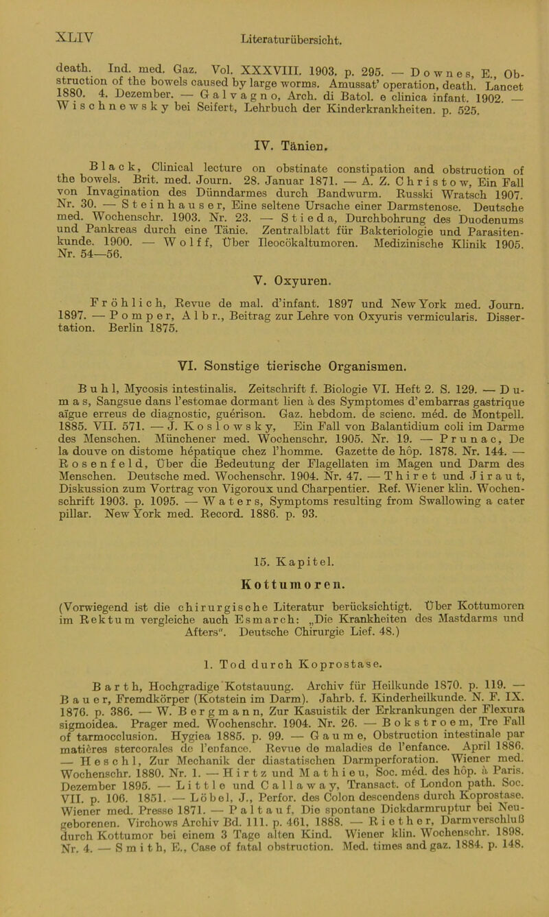 death. Ind. med. Gaz. Vol. XXXVIII. 1903. p. 295. — Downes, E., Ob- structiön of the bowels caused by large worms. Amussat’ Operation, death. Lancet 1880. 4. Dezember. — G a 1 v a g n o, Arch. di Batol. e clinica infant. 1902. Wisclinewsky bei Seifert, Lehrbuch der Kinderkrankheiten, p. 525. IV. Tänien. Black, Clinical lecture on obstinate constipation and obstruction of the bowels. Brit. med. Journ. 28. Januar 1871. — A. Z. C h r i s t o w. Ein Fall von Invagination des Dünndarmes durch Bandwurm. Russki Wratsch 1907. Nr. 30. — Steinhäuser, Eine seltene Ursache einer Darmstenose. Deutsche med. Wochenschr. 1903. Nr. 23. — S t i e d a, Durchbohrung des Duodenums und Pankreas durch eine Tänie. Zontralblatt für Bakteriologie und Parasiten- kunde. 1900. — W o 1 f f. Über Ueocökaltumoren. Medizinische Klinik 1905 Nr. 54—56. V. Oxyuren. Fröhlich, Revue de mal. d’infant. 1897 und New York med. Journ. 1897. — P o m p e r, A 1 b r., Beitrag zur Lehre von Oxyuris vermicularis. Disser- tation. Berlin 1875. VI. Sonstige tierische Organismen. Buhl, Mycosis intestinalis. Zeitschrift f. Biologie VI. Heft 2. S. 129. — Du- mas, Sangsue dans l’estomae dormant lien a des Symptomes d’embarras gastrique aigue erreus de diagnostic, guerison. Gaz. hebdom. de scienc. med. de Montpell. 1885. VII. 571. — J. Koslowsky, Ein Fall von Balantidium coli im Darme des Menschen. Münchener med. Wochenschr. 1905. Nr. 19. — P r u n a c, De la douve on distome hepatique chez Fhomme. Gazette de hop. 1878. Nr. 144. — Rosenfeld, Über die Bedeutung der Flagellaten im Magen und Darm de3 Menschen. Deutsche med. Wochenschr. 1904. Nr. 47. — T h i r e t und Jiraut, Diskussion zum Vortrag von Vigoroux und Charpentier. Ref. Wiener klin. Wochen- schrift 1903. p. 1095. — W a t e r s, Symptoms resulting from Swallowing a cater pillar. New York med. Record. 1886. p. 93. 15. Kapitel. Kottumoren. (Vorwiegend ist die chirurgische Literatur berücksichtigt. Über Kottumoren im Rektum vergleiche auch Esmarch: „Die Krankheiten des Mastdarms und Afters. Deutsche Chirurgie Lief. 48.) 1. Tod durch Koprostase. Barth, Hochgradige Kotstauung. Archiv für Heilkunde 1870. p. 119. — Bauer, Fremdkörper (Kotstein im Darm). Jahrb. f. Kinderheilkunde. N. F. IX. 1876. p. 386. — W. Bergmann, Zur Kasuistik der Erkrankungen der Flexura sigmoidea. Prager med. Wochenschr. 1904. Nr. 26. — Bokstroem, Tre Fall of tarmocclusion. Hygiea 1885. p. 99. — Gaume, Obstruction intestinale par matieres stercorales de Penfance. Revue de maladies de l’enfance. April 1886. — H e s c h 1, Zur Mechanik der diastatischen Darmperforation. Wiener med. Wochenschr. 1880. Nr. 1. — H i r t z und M a t h i e u, Soc. med. des hop. a Paris. Dezember 1895. — L i 111 e und C a 11 a w a y, Transact. of London path. Soc. VII. p. 106. 1851. — Löbel, J., Perfor. des Colon descendens durch Koprostase. Wiener med. Presse 1871. — P a 11 a u f, Die spontane Dickdarmruptur bei Neu- geborenen. Virchows Archiv Bd. 111. p. 461, 1888. —-Riether, Darm Verschluß durch Kottumor bei einem 3 Tage alten Kind. Wiener klin. Wochenschr. 1898. Nr. 4. — S m i t h, E., Case of fatal obstruction. Med. times and gaz. 1884. p. 148.