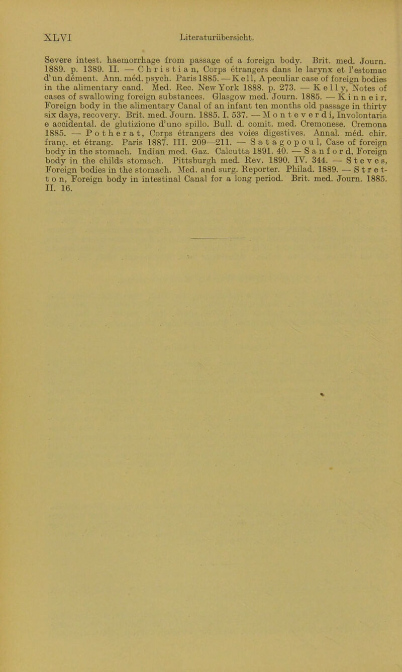 Severe intest, haemorrhage from passage of a foreign body. Brit. med. Journ. 1889. p. 1389. II. — Christian, Corps etrangers dans le larynx et l’estomac d’un dement. Ann. med. psych. Paris 1885. —Keil, Apeculiar case of foreign bodies in the alimentary cand. Med. Ree. New York 1888. p. 273. — Kelly, Notes of cases of swallowing foreign substances. Glasgow med. Journ. 1885. — K i n n e i r, Foreign body in the alimentary Canal of an infant ten months old passage in thirty six days, recovery. Brit. med. Journ. 1885. I. 537. — M o n t e v e r d i, Involontaria e accidental. de glutizione d’uno spillo. Bull. d. comit. med. Cremonese. Cremona 1885. — Potherat, Corps etrangers des voies digestives. Annal. med. chir. franij. et etrang. Paris 1887. III. 209—211. — Satagopoul, Case of foreign body in the stomach. Indian med. Gaz. Calcutta 1891. 40. — Sanford, Foreign body in the childs stomach. Pittsburgh med. Rev. 1890. IV. 344. — Steves, Foreign bodies in the stomach. Med. and surg. Reporter. Philad. 1889. — S t r e t- t o n, Foreign body in intestinal Canal for a long period. Brit. med. Journ. 1885. II. 16.