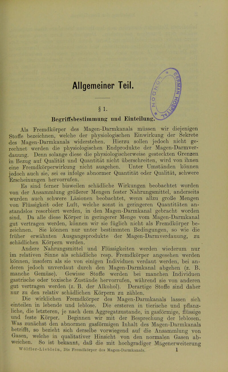 Allgemeiner Teil. §1. Begriffsbestimmung und Einteilung Als Fremdkörper des Magen-Darmkanals müssen wir diejenigen Stoffe bezeichnen, welche der physiologischen Einwirkung der Sekrete des Magen-Darmkanals widerstehen. Hierzu sollen jedoch nicht ge- rechnet werden die physiologischen Endprodukte der Magen-Darmver- dauung. Denn solange diese die physiologischerweise gesteckten Grenzen in Bezug auf Qualität und Quantität nicht überschreiten, wird von ihnen eine Fremdkörperwirkung nicht ausgehen. Unter Umständen können jedoch auch sie, sei es infolge abnormer Quantität oder Qualität, schwere Erscheinungen hervorrufen. Es sind ferner bisweilen schädliche Wirkungen beobachtet worden von der Ansammlung größerer Mengen fester Nahrungsmittel, anderseits wurden auch schwere Läsionen beobachtet, wenn allzu große Mengen von Flüssigkeit oder Luft, welche sonst in geringeren Quantitäten an- standslos resorbiert werden, in den Magen-Darmkanal gebracht worden sind. Da alle diese Körper in geringerer Menge vom Magen-Darmkanal gut vertragen werden, können wir sie füglich nicht als Fremdkörper be- zeichnen. Sie können nur unter bestimmten Bedingungen, so wie die früher erwähnten Ausgangsprodukte der Magen-Darmverdauung, zu schädlichen Körpern werden. Andere Nahrungsmittel und Flüssigkeiten werden wiederum nur im relativen Sinne als schädliche resp. Fremdkörper angesehen werden können, insofern als sie von einigen Individuen verdaut werden, bei an- deren jedoch unverdaut durch den Magen-Darmkanal abgehen (z. B. manche Gemüse). Gewisse Stoffe werden bei manchen Individuen gastrische oder toxische Zustände hervorrufen, während sie von anderen gut vertragen werden (z. B. der Alkohol). Derartige Stoffe sind daher nur zu den relativ schädlichen Körpern zu zählen. Die wirklichen Fremdkörper des Magen-Darmkanals lassen sich einteilen in lebende und leblose. Die ersteren in tierische und pflanz- liche, die letzteren, je nach dem Aggregatzustande, in gasförmige, flüssige und feste Körper. Beginnen wir mit der Besprechung der leblosen. Was zunächst den abnormen gasförmigen Inhalt des Magen-Darmkanals betrifft, so bezieht sich derselbe vorwiegend auf die Ansammlung von Gasen, welche in qualitativer Hinsicht von den normalen Gasen ab- weichen. So ist bekannt, daß die mit hochgradiger Magenerweiterung