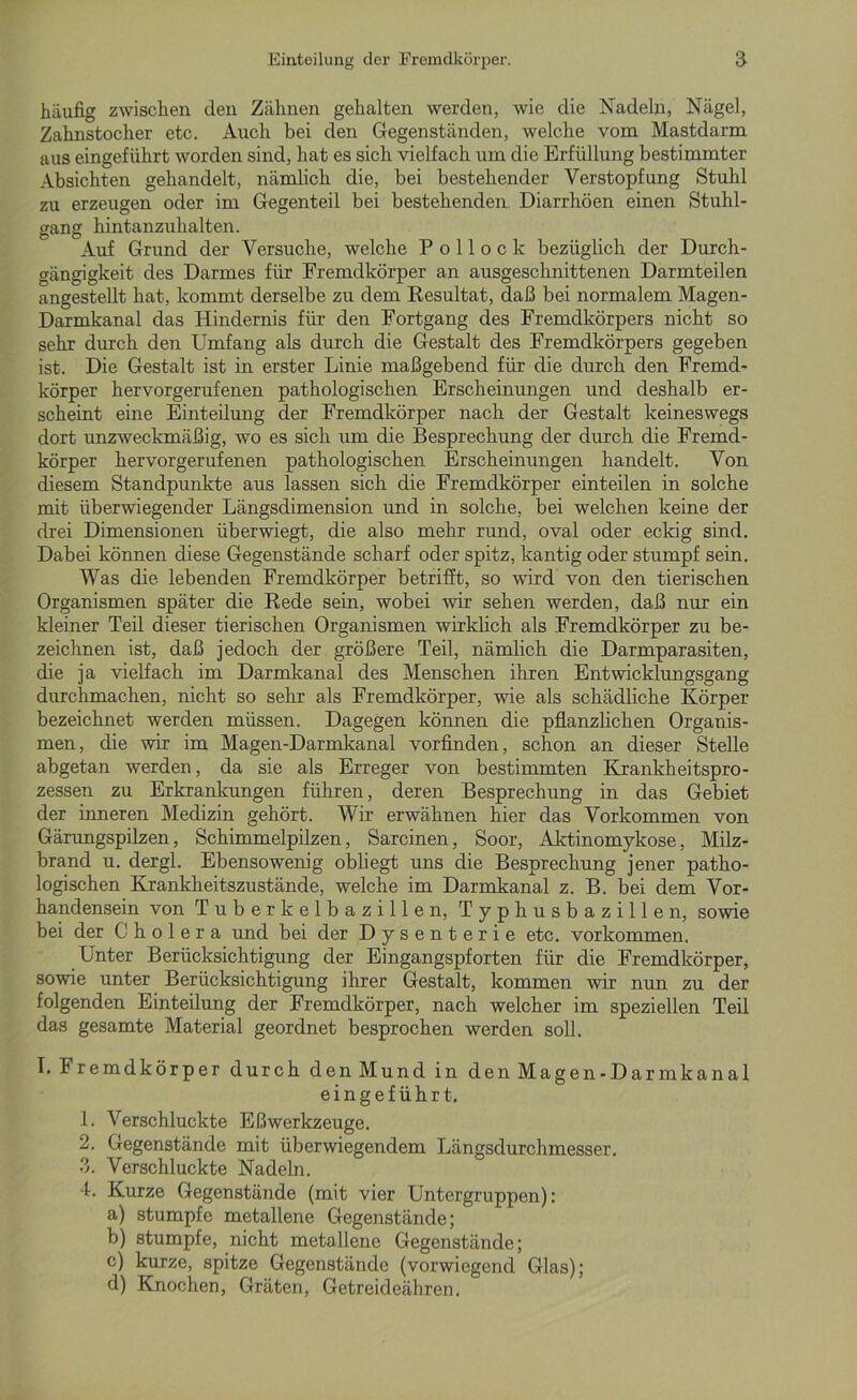 häufig zwischen den Zähnen gehalten werden, wie die Nadeln, Nägel, Zahnstocher etc. Auch bei den Gegenständen, welche vom Mastdarm aus eingeführt worden sind, hat es sich vielfach um die Erfüllung bestimmter Absichten gehandelt, nämlich die, bei bestehender Verstopfung Stuhl zu erzeugen oder im Gegenteil bei bestehenden Diarrhöen einen Stuhl- gang hintanzuhalten. Auf Grund der Versuche, welche Pollock bezüglich der Durch- gängigkeit des Darmes für Fremdkörper an ausgeschnittenen Darmteilen angestellt hat, kommt derselbe zu dem Resultat, daß bei normalem Magen- Darmkanal das Hindernis für den Fortgang des Fremdkörpers nicht so sehr durch den Umfang als durch die Gestalt des Fremdkörpers gegeben ist. Die Gestalt ist in erster Linie maßgebend für die durch den Fremd- körper hervorgerufenen pathologischen Erscheinungen und deshalb er- scheint eine Einteilung der Fremdkörper nach der Gestalt keineswegs dort unzweckmäßig, wo es sich um die Besprechung der durch die Fremd- körper hervorgerufenen pathologischen Erscheinungen handelt. Von diesem Standpunkte aus lassen sich die Fremdkörper einteilen in solche mit überwiegender Längsdimension und in solche, bei welchen keine der drei Dimensionen überwiegt, die also mehr rund, oval oder eckig sind. Dabei können diese Gegenstände scharf oder spitz, kantig oder stumpf sein. Was die lebenden Fremdkörper betrifft, so wird von den tierischen Organismen später die Rede sein, wobei wir sehen werden, daß nur ein kleiner Teil dieser tierischen Organismen wirklich als Fremdkörper zu be- zeichnen ist, daß jedoch der größere Teil, nämlich die Darmparasiten, die ja vielfach im Darmkanal des Menschen ihren Entwicklungsgang durchmachen, nicht so sehr als Fremdkörper, wie als schädliche Körper bezeichnet werden müssen. Dagegen können die pflanzlichen Organis- men, die wir im Magen-Darmkanal vorfinden, schon an dieser Stelle abgetan werden, da sie als Erreger von bestimmten Krankheitspro- zessen zu Erkrankungen führen, deren Besprechung in das Gebiet der inneren Medizin gehört. Wir erwähnen hier das Vorkommen von Gärungspilzen, Schimmelpilzen, Sarcinen, Soor, Aktinomykose, Milz- brand u. dergl. Ebensowenig obliegt uns die Besprechung jener patho- logischen Krankheitszustände, welche im Darmkanal z. B. bei dem Vor- handensein von Tuberkelbazillen, Typhusbazillen, sowie bei der Cholera und bei der Dysenterie etc. Vorkommen. Unter Berücksichtigung der Eingangspforten für die Fremdkörper, sowie unter Berücksichtigung ihrer Gestalt, kommen wir nun zu der folgenden Einteilung der Fremdkörper, nach welcher im speziellen Teil das gesamte Material geordnet besprochen werden soll. I. Fremdkörper durch den Mund in den Magen-Darmkanal eingeführt. 1. Verschluckte Eßwerkzeuge. 2. Gegenstände mit überwiegendem Längsdurchmesser. 3. Verschluckte Nadeln. 4. Kurze Gegenstände (mit vier Untergruppen): a) stumpfe metallene Gegenstände; b) stumpfe, nicht metallene Gegenstände; c) kurze, spitze Gegenstände (vorwiegend Glas); d) Knochen, Gräten, Getreideähren.