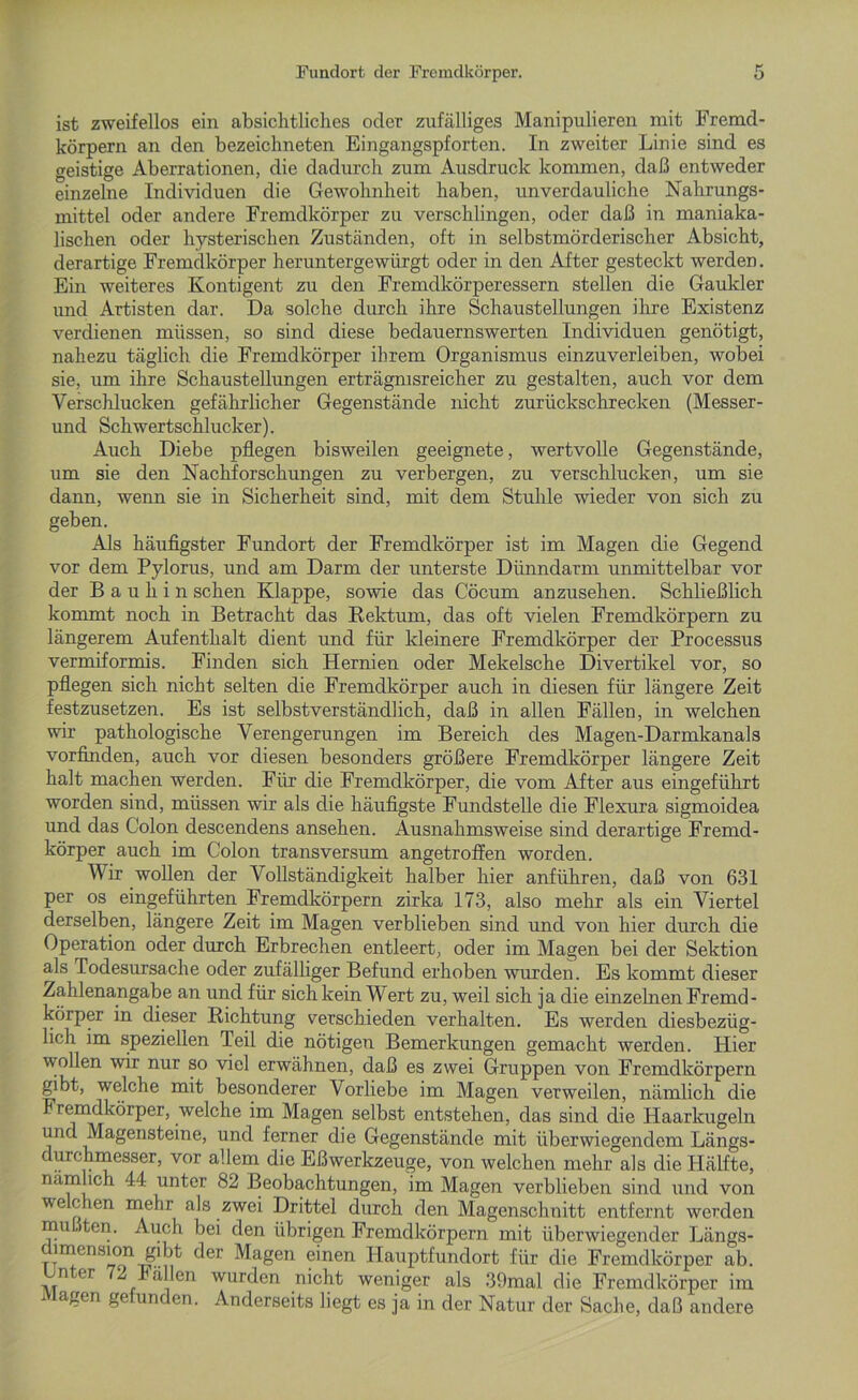 ist zweifellos ein absichtliches oder zufälliges Manipulieren mit Fremd- körpern an den bezeichneten Eingangspforten. In zweiter Linie sind es geistige Aberrationen, die dadurch zum Ausdruck kommen, daß entweder einzelne Individuen die Gewohnheit haben, unverdauliche Nahrungs- mittel oder andere Fremdkörper zu verschlingen, oder daß in maniaka- lischen oder hysterischen Zuständen, oft in selbstmörderischer Absicht, derartige Fremdkörper heruntergewürgt oder in den After gesteckt werden. Ein weiteres Kontigent zu den Fremdkörperessern stellen die Gaukler und Artisten dar. Da solche durch ihre Schaustellungen ihre Existenz verdienen müssen, so sind diese bedauernswerten Individuen genötigt, nahezu täglich die Fremdkörper ihrem Organismus einzuverleiben, wobei sie, um ihre Schaustellungen erträgnisreicher zu gestalten, auch vor dem Verschlucken gefährlicher Gegenstände nicht zurückschrecken (Messer- und Schwertschlucker). Auch Diebe pflegen bisweilen geeignete, wertvolle Gegenstände, um sie den Nachforschungen zu verbergen, zu verschlucken, um sie dann, wenn sie in Sicherheit sind, mit dem Stuhle wieder von sich zu geben. Als häufigster Fundort der Fremdkörper ist im Magen die Gegend vor dem Pylorus, und am Darm der unterste Dünndarm unmittelbar vor der B a u h i n sehen Klappe, sowie das Cöcum anzusehen. Schließlich kommt noch in Betracht das Rektum, das oft vielen Fremdkörpern zu längerem Aufenthalt dient und für kleinere Fremdkörper der Processus vermiformis. Finden sich Hernien oder Mekelsche Divertikel vor, so pflegen sich nicht selten die Fremdkörper auch in diesen für längere Zeit festzusetzen. Es ist selbstverständlich, daß in allen Fällen, in welchen wir pathologische Verengerungen im Bereich des Magen-Darmkanals vorfinden, auch vor diesen besonders größere Fremdkörper längere Zeit halt machen werden. Für die Fremdkörper, die vom After aus eingeführt worden sind, müssen wir als die häufigste Fundstelle die Flexura sigmoidea und das Colon descendens ansehen. Ausnahmsweise sind derartige Fremd- körper auch im Colon transversum angetroffen worden. Wir wollen der Vollständigkeit halber hier anführen, daß von 631 per os eingeführten Fremdkörpern zirka 173, also mehr als ein Viertel derselben, längere Zeit im Magen verblieben sind und von hier durch die Operation oder durch Erbrechen entleert, oder im Magen bei der Sektion als Todesursache oder zufälliger Befund erhoben wurden. Es kommt dieser Zahlenangabe an und für sich kein Wert zu, weil sich ja die einzelnen Fremd- körper in dieser Richtung verschieden verhalten. Es werden diesbezüg- lich im speziellen Teil die nötigen Bemerkungen gemacht werden. Hier wollen wir nur so viel erwähnen, daß es zwei Gruppen von Fremdkörpern gibt, welche mit besonderer Vorliebe im Magen verweilen, nämlich die Fremdkörper, welche im Magen selbst entstehen, das sind die Haarkugeln und Magensteine, und ferner die Gegenstände mit überwiegendem Längs- durchmesser, vor allem die EßWerkzeuge, von welchen mehr als die Hälfte, nämlich 44 unter 82 Beobachtungen, im Magen verblieben sind und von welchen mehr als zwei Drittel durch den Magenschnitt entfernt werden mu ten. Auch bei den übrigen Fremdkörpern mit überwiegender Längs- dimension gibt der Magen einen Hauptfundort für die Fremdkörper ab. n er 3 Fällen wurden nicht weniger als 39mal die Fremdkörper im Magen gefunden. Anderseits liegt es ja in der Natur der Sache, daß andere